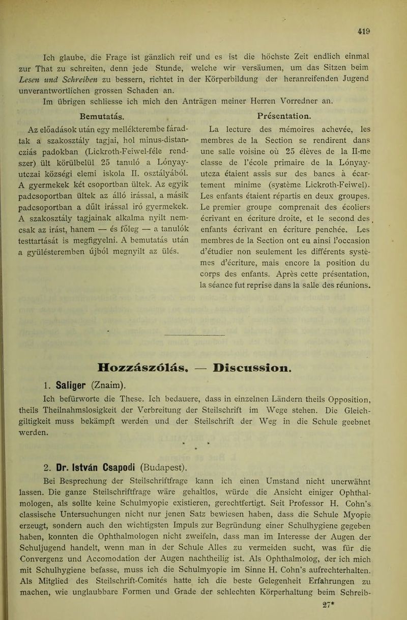 Ich glaube, die Frage ist ganzlich reif und es ist die hdchste Zeit endlich einmal zur That zu schreiten, denn jede Stunde, welche wir versaumen, um das Sitzen beim Lesen und Schreiben zu bessern, richtet in der Kdrperbildung der heranreifenden Jugend unverantwortlichen grossen Schaden an. Im iibrigen schliesse ich mich den Antragen meiner Herren Vorredner an. Bemutatas. Az eloadasok utan egy mellekterembe farad- tak a szakosztaly tagjai, hoi minus-distan- czias padokban (Liclo-oth-Feiwel-fele rend- szer) iilt koriilbeliil 25 tanulo a Lonyay- utczai kdzsegi elemi iskola II. osztalyabol. A gyermekek ket csoportban iiltek. Az egyik padcsoportban iiltek az alio irassal, a masik padcsoportban a dult irassal iro gyermekek. A szakosztaly tagjainak alkalma nyilt nem- csak az irast, hanem — es foleg — a tanulok testtartasat is megfigyelni. A bemutatas utan a gyiilesteremben ujbol megnyilt az iiles. Presentation. La lecture des memoires achevee, les membres de la Section se rendirent dans une salle voisine ou 25 eleves de la Il-me classe de I’ecole primaire de la Lonyay- utcza etaient assis sur des bancs a ecar- tement minime (systeme Lickroth-Feiwel). Les enfants etaient repartis en deux groupes. Le premier groupe comprenait des ecoliers ecrivant en ecriture droite, et le second des enfants ecrivant en ecriture penchee. Les membres de la Section ont eu ainsi I’occasion d’etudier non seulement les differents syste- mes d’ecriture, mais encore la position du corps des enfants. Apres cette presentation, la seance fut reprise dans la salle des reunions. Hozzaszolas. — Discusision. 1. Saliger (Znaim). Ich befiirworte die These. Ich bedauere, dass in einzelnen Liindern theils Opposition, theils Theilnahmslosigkeit der Verbreitung der Steilschrift im Wege stehen. Die Gleich- giltigkeit muss bekampft werden und der Steilschrift der Weg in die Schule geebnet werden. 2. Dr. Istvan Csapodi (Budapest). Bei Besprechung der Steilschriftfrage kann ich einen Umstand nicht unervvahnt lassen. Die ganze Steilschriftfrage ware gehaltlos, wiirde die Ansicht einiger Ophthal- mologen, als sollte keine Schulmyopie existieren, gerechtfertigt. Seit Professor H. Cohn’s classische Untersuchungen nicht nur jenen Satz bewiesen haben, dass die Schule Myopie erzeugt, sondern auch den wichtigsten Impuls zur Begriindung einer Schulhygiene gegeben haben, konnten die Ophthalmologen nicht zweifeln, dass man im Interesse der Augen der Schuljugend handelt, wenn man in der Schule Alles zu vermeiden sucht, was fiir die Convergenz und Accomodation der Augen nachtheilig ist. Als Ophthalmolog, der ich mich mit Schulhygiene befasse, muss ich die Schulmyopie im Sinne H. Cohn’s aufrechterhalten. Als Mitglied des Steilschrift-Comites hatte ich die beste Celegenheit Erfahrungen zu machen, wie unglaubbare Formen und Grade der schlechten Kdrperhaltung beim Schreib- 27*