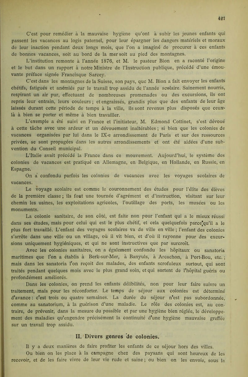 C’est pour remedier a la mauvaise hygiene qu’ont a subir les jeunes enfants qui passent les vacances au logis paternel, pour leur epargner les dangers materiels et moraux de leur inaction pendant deux longs mois, que Ton a imagine de procurer a ces enfants de bonnes vacances, soit au bord de la mer soit au pied des montagnes. L’institution remonte a I’annee 1876, et M. le pasteur Bion en a raconte I’origine et le but dans un rapport a notre Ministre de I’lnstruction publique, precede d’une dmou- vante preface signee Francisque Sarcey. C’est dans les montagnes de la Suisse, son pays, quc M. Bion a fait envoyer les enfants chetifs, fatigues et anemies par le travail trop assidu de I’annee scolaire. Sainement nourris, respirant un air pur, effectuant de nombreuses promenades ou des excursions, ils ont repris leur entrain, leurs couleurs; et engraisses, grandis plus que des enfants de leur age laisses durant cette periode de temps a la ville, ils sont revenus plus disposes que ceux- la a bien se porter et meme a bien travailler. L’exemple a ete suivi en France et I’initiateur, M. Edmond Cottinet, s’est devoue a cette tache avec une ardeur et un devouement inalterables ; si bien que les colonies de vacances organisees par lui dans le IX-e arrondissement de Paris et sur des ressources privees, se sont propagees dans les autres arrondissements et ont ete aidees d’une sub- vention du Conseil municipal. L’ltalie avait precede la France dans ce mouvement. Aujourd’hui, le systemc des colonies de vacances est pratique en Allemagne, en Belgique, en Hollande, en Russie, en Espagne. On a’ confondu parfois les colonies de vacances avec les voyages scolaires de vacances. Le voyage scolaire est comme le couronnement des etudes pour I’elite des eleves de la premiere classe; ils font une tournee d’agrement et d’instruction, visitant sur leur chemin les usines, les exploitations agricoles, I’outillage des ports, les musees ou les monuments. La colonie sanitaire, de son cote, est faite non pour I’enfant qui a le mieux reussi dans ses etudes, mais pour celui qui est le plus chetif, et cela quelquefois parce'qu’il a le plus fort travaille. L’enfant des voyages scolaires va de ville en ville ; I’enfant des colonies s’arrete dans une ville ou un village, ou il vit bien, et d’oii il rayonne pour des excur- sions uniquement hygieniques, et qui ne sont instructives que par surcroit. Avec les colonies sanitaires, on a egalement confondu les hopitaux ou sanatoria maritimes que I’on a etablis a Berk-sur-Mer, a Banyuls, a Arcachon, a Port-Bou, etc.; mais dans les sanatoria I’on reqoit des malades, des enfants scrofuleux surtout, qui sont traites pendant quelques mois avec le plus grand soin, et qui sortent de I’hopital gueris ou profondement ameliores. Dans les colonies, on prend les enfants delibilites, non pour leur faire suivre un traitement, mais pour les reconforter. Le temps de sejour aux colonies est determine d’avance: c’est trois ou quatre semaines. La duree du sejour n’est pas subordonnee, comme au sanatorium, a la guerison d’une maladie. Le role des colonies est, au con- traire, de prevenir, dans la mesure du possible et par une hygiene bien reglee, le developpe- ment des maladies qu’engendre precisement la continuite d’une hygiene mauvaise greffee sur un travail trop assidu. II. Divers genres de colonies. Il y a deu.x manieres de faire profiler les enfants de ce sejour hors des villes. Ou bien on les place a la campagne chez des paysans qui sont heureux de les recevoir, et de les faire vivre de leur vie rude et saine ; ou bien on les envoie, sous la