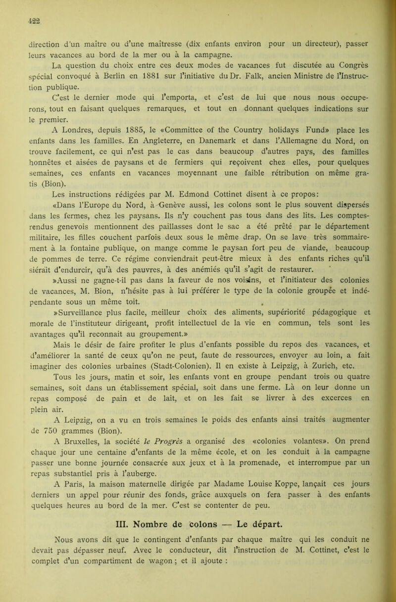 direction d’un maitre ou d’une maitresse (dix enfants environ pour un directeur), passer leurs vacances au bord de la mer ou a la campagne. La question du choix entre ces deux modes de vacances fut discutee au Congres special convoque a Berlin en 1881 sur I’initiative duDr. Falk, ancien Ministre de I’lnstruc- tion publique. C’est le dernier mode qui I’emporta, et c’est de lui que nous nous occupe- rons, tout en faisant quelques remarques, et tout en donnant quelques indications sur le premier. A Londres, depuis 1885, le «Committee of the Country holidays Fund» place les enfants dans les families. En Angleterre, en Danemark et dans I’Allemagne du Nord, on trouve facilement, ce qui n’est pas le cas dans beaucoup d’autres pays, des families honnetes et aisees de paysans et de fermiers qui reqoivent chez elles, pour quelques semaines, ces enfants en vacances moyennant une faible retribution on meme gra- tis (Bion). Les instructions redigees par M. Edmond Cottinet disent a ce propos: «Dans I’Europe du Nord, a-<}eneve aussi, les colons sont le plus souvent disperses dans les fermes, chez les paysans. Ils n’y couchent pas tons dans des lits. Les comptes- rendus genevois mentionnent des paillasses dont le sac a ete prete par le departement militaire, les filles couchent parfois deux sous le meme drap. On se lave tres sommaire- ment a la fontaine publique, on mange comme le paysan fort peu de viande, beaucoup de pommes de terre. Ce regime conviendrait peut-etre mieux a des enfants riches qu’il sierait d'endurcir, qu’a des pauvres, a des anemies qu’il s’agit de restaurer. »Aussi ne gagne-t-il pas dans la faveur de nos voisSns, et I’initiateur des colonies de vacances, M. Bion, n'hesite pas a lui preferer le type de la colonie groupee et inde- pendante sous un meme toit. , »Surveillance plus facile, meilleur choix des aliments, superiorite pedagogique et morale de I’instituteur dirigeant, profit intellectuel de la vie en commun, tels sont les avantages qu’il reconnait au groupement.» Mais le desir de faire profiter le plus d’enfants possible du repos des vacances, et d’ameliorer la sante de ceux qu’on ne peut, faute de ressources, envoyer au loin, a fait imaginer des colonies urbaines (Stadt-Colonien). II en existe a Leipzig, a Zurich, etc. Tous les jours, matin et soir, les enfants vont en groupe pendant trois ou quatre semaines, soit dans un etablissement special, soit dans une ferme. La on leur donne un repas compose de pain et de lait, et on les fait se livrer a des excerces en plein air. A Leipzig, on a vu en trois semaines le poids des enfants ainsi traites augmenter de 750 grammes (Bion). A Bruxelles, la societe le Progrh a organise des «colonies volantes». On prend chaque jour une centaine d’enfants de la meme ecole, et on les conduit a la campagne passer une bonne journee consacree aux jeux et a la promenade, et interrompue par un repas substantiel pris a I’auberge. A Paris, la maison maternelle dirigee par Madame Louise Koppe, lanqait ces jours derniers un appel pour reunir des fonds, grace auxquels on fera passer a des enfants quelques heures au bord de la mer. C’est se contenter de peu. III. Nombre de colons — Le depart. Nous avons dit que le contingent d’enfants par chaque maitre qui les conduit ne devait pas depasser neuf. Avec le conducteur, dit I’instruction de M. Cottinet, c’est le complet d’un compartiment de wagon ; et il ajoute :