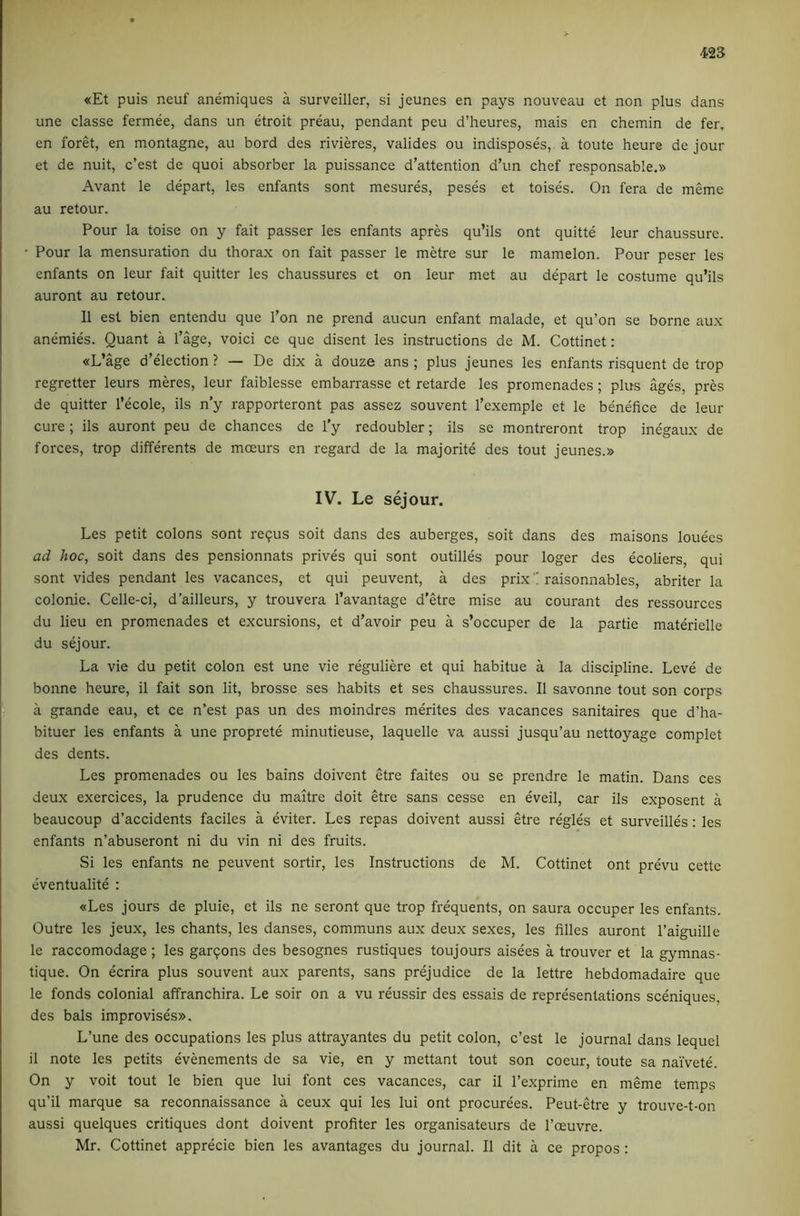 «Et puis neuf anemiques a surveiller, si jeunes en pays nouveau ct non plus dans une classe fermee, dans un etroit preau, pendant peu d’heures, mais en chemin de fer, en foret, en montagne, au bord des rivieres, valides ou indisposes, a toute heure de jour et de nuit, c’est de quoi absorber la puissance d’attention d’un chef responsable.» Avant le depart, les enfants sont mesures, peses et toises. On fera de meme au retour. Pour la toise on y fait passer les enfants apres qu’ils ont quitte leur chaussure. ' Pour la mensuration du thorax on fait passer le metre sur le mamelon. Pour peser les enfants on leur fait quitter les chaussures et on leur met au depart le costume qu’ils auront au retour. II est bien entendu que I’on ne prend aucun enfant malade, et qu’on se borne aux anemies. Quant a I’age, void ce que disent les instructions de M. Cottinet: «L’age d’election ? — De dix a douze ans ; plus jeunes les enfants risquent de trop regretter leurs meres, leur faiblesse embarrasse et retarde les promenades; plus ages, pres de quitter I’ecole, ils n’y rapporteront pas assez souvent I’exemple et le benefice de leur cure ; ils auront peu de chances de I’y redoubler; ils se montreront trop inegaux de forces, trop diffdents de moeurs en regard de la majorite des tout jeunes.» IV. Le sejour. Les petit colons sont requs soit dans des auberges, soit dans des maisons louees ad hoc, soit dans des pensionnats prives qui sont outilles pour loger des ecoliers, qui sont vides pendant les vacances, et qui peuvent, a des prix'! raisonnables, abriter la colonie. Celle-ci, d’ailleurs, y trouvera I’avantage d’etre mise au courant des ressources du lieu en promenades et excursions, et d’avoir peu a s’occuper de la partie materielle du sejour. La vie du petit colon est une vie reguliere et qui habitue a la discipline. Leve de bonne heure, il fait son lit, brosse ses habits et ses chaussures. II savonne tout son corps a grande eau, et ce n’est pas un des moindres merites des vacances sanitaires que d’ha- bituer les enfants a une proprete minutieuse, laquelle va aussi jusqu’au nettoyage complet des dents. Les promenades ou les bains doivent etre faites ou se prendre le matin. Dans ces deux exercices, la prudence du maitre doit etre sans cesse en eveil, car ils exposent a beaucoup d’accidents faciles a eviter. Les repas doivent aussi etre regies et surveilles: les enfants n’abuseront ni du vin ni des fruits. Si les enfants ne peuvent sortir, les Instructions de M. Cottinet ont prevu cette eventualite : «Les jours de pluie, et ils ne seront que trop frequents, on saura occuper les enfants. Outre les jeux, les chants, les danses, communs aux deux sexes, les filles auront I’aiguille le raccomodage ; les garqons des besognes rustiques toujours aisees a trouver et la gymnas- tique. On ecrira plus souvent aux parents, sans prejudice de la lettre hebdomadaire que le fonds colonial affranchira. Le soir on a vu reussir des essais de representations sceniques, des bals improvises». L’une des occupations les plus attrayantes du petit colon, c’est le journal dans lequel il note les petits evenements de sa vie, en y mettant tout son coeur, toute sa naivete. On y voit tout le bien que lui font ces vacances, car il Texprime en meme temps qu’il marque sa reconnaissance a ceux qui les lui ont procurees. Peut-etre y trouve-t-on aussi quelques critiques dont doivent profiter les organisateurs de I’oeuvre. Mr. Cottinet apprecie bien les avantages du journal. Il dit a ce propos:
