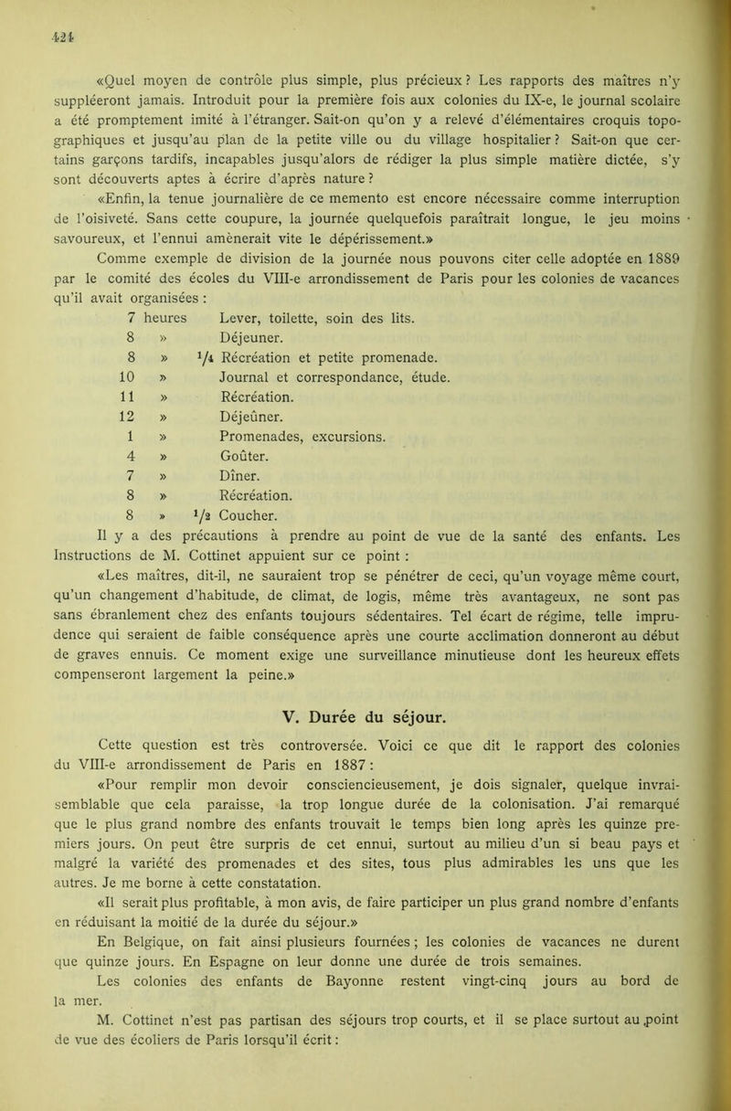 «Quel moyen de controle plus simple, plus precieux ? Les rapports des maitres n’y suppleeront jamais. Introduit pour la premiere fois aux colonies du IX-e, le journal scolaire a ete promptement imite a I’etranger. Sait-on qu’on y a releve d’elementaires croquis topo- graphiques et jusqu’au plan de la petite ville ou du village hospitaller ? Sait-on que cer- tains garqons tardifs, incapables jusqu’alors de rediger la plus simple matiere dictee, s’y sont decouverts aptes a ecrire d’apres nature ? «Enfin, la tenue journaliere de ce memento est encore necessaire comme interruption de I’oisivete. Sans cette coupure, la journee quelquefois paraitrait longue, le jeu moins • savoureux, et I’ennui amenerait vite le deperissement.» Comme exemple de division de la journee nous pouvons citer celle adoptee en 1889 par le comite des ecoles du Vlll-e arrondissement de Paris pour les colonies de vacances qu’il avait organisees : 7 heures Lever, toilette, soin des lits. 8 » Dejeuner. 8 » Y* Recreation et petite promenade. 10 » Journal et correspondance, etude. 11 » Recreation. 12 » Dejeuner. 1 » Promenades, excursions. 4 » Gouter. 7 » Diner. 8 » Recreation. 8 » 1/2 Coucher. II y a des precautions a prendre au point de vue de la sante des enfants. Les Instructions de M. Cottinet appuient sur ce point : «Les maitres, dit-il, ne sauraient trop se penetrer de ceci, qu’un voyage meme court, qu’un changement d’habitude, de climat, de logis, meme tres avantageux, ne sont pas sans ebranlement chez des enfants toujours sedentaires. Tel ecart de regime, telle impru- dence qui seraient de faible consequence apres une courte acclimation donneront au debut de graves ennuis. Ce moment exige une surveillance minutieuse dont les heureux effets compenseront largement la peine.» V. Duree du sejour. Cette question est tres controversee. Voici ce que dit le rapport des colonies du Vlll-e arrondissement de Paris en 1887: «Pour remplir mon devoir consciencieusement, je dois signaler, quelque invrai- semblable que cela paraisse, la trop longue duree de la colonisation. J’ai remarque que le plus grand nombre des enfants trouvait le temps bien long apres les quinze pre- miers jours. On pent etre surpris de cet ennui, surtout au milieu d’un si beau pays et malgre la variete des promenades et des sites, tons plus admirables les uns que les autres. Je me borne a cette constatation. «I1 serait plus profitable, a mon avis, de faire participer un plus grand nombre d’enfants en reduisant la moitie de la duree du sejour.» En Belgique, on fait ainsi plusieurs fournees; les colonies de vacances ne durent que quinze jours. En Espagne on leur donne une duree de trois semaines. Les colonies des enfants de Bayonne restent vingt-cinq jours au bord de la mer. M. Cottinet n’est pas partisan des sejours trop courts, et il se place surtout au .point de vue des ecoliers de Paris lorsqu’il ecrit: