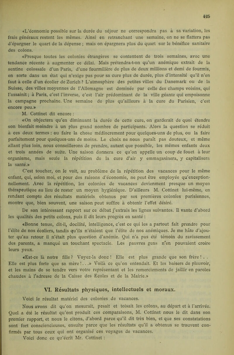 «L’economie possible sur la duree du sejour ne correspondra pas a sa variation, les frais generaux restent les memes. Ainsi en retranchant une semaine, on ne se flattera pas d’epargner le quart de la depense ; mais on epargnera plus du quart sur le benefice sanitaire des colons. «Presque toutes les colonies etrangeres se contentent de trois semaines, avec une tendance recente a augmenter ce delai. Mais pretendra-t-on qu’un anemique extrait de la sentine colossale d’un Paris, d’une fourmiliere de plus de deux millions et demi de fourmis, en sorte dans un etat qui n’exige pas pour sa cure plus de duree, plus d’intensite qu’il n’en faut a celle d’un ecolier de Zurich ? L’atmosphere des petites villes du Danemark ou de la Suisse, des villes moyennes de I’Allemagne est dominee par celle des champs voisins, qui I’assainit; a Paris, c’est I’inverse, c’est Pair predominant de la ville geante qui empoisonne la campagne prochaine. Une semaine de plus qu’ailleurs a la cure du Parisien, c’est encore peu.» M. Cottinet dit encore : «On objectera qu’en diminuant la duree de cette cui’e, on garderait de quoi etendre son bienfait moindre a un plus grand nombre de participants. Alors la question se reduit a ces deux termes : ou faire la chose mediocrement pour quelques-uns de plus, ou la fairc parfaitement pour quelques-uns de moins. Le c’noix ne nous paralt pas douteux, et meme allant plus loin, nous conseillerons de prendre, autant que possible, les memes enfants deux et trois annees de suite. Une saison donnera ce qu’on appelle un coup de fouet a leur organisme, mais seule la repetition de la cure d’air y emmagasinera, y capitalisera la sante.» C’est toucher, on le voit, au probleme de la repetition des vacances pour le meme enfant, qui, selon moi, et pour des raisons d’economie, ne pent etre employee qu’exception- nellement. Avec la repetition, les colonies de vacances devienment presque un moyen therapeutique au lieu de rester un moyen hygienique. D’ailleurs M. Cottinet lui-meme, en rendant compte des resultats materiels obtenus par ses premieres colonies parisiennes, montre que, bien souvent, une saison peut suffire a obtenir I’effet desire. De son interessant rapport sur ce debat j’extrais les lignes suivantes. II vante d’abord les qualites des petits colons, puis il dit leurs progres en sante : «Bonne tenue, dit-il, docilite, intelligence, c’est ce qui les a partout fait prendre pour I’elite de nos ecoliers, tandis qu’ils n’etaient que I’elite de nos anemiques. Je me hate d’ajou- ter qu’au retour il n’etait plus question d’anemie. Qui n’a pas ete temoin du ravissement des parents, a manque un touchant spectacle. Les pauvres gens n’en pouvaient croire leurs yeux. «Est-ce la notre fille ? Voj^ez-Ia done ! Elle est plus grande que son frere ! . . Elle est plus forte que sa mere !. . .» Voila ce qu’on entendait. Et les baisers de pleuvoir, et les mains de se tendre vers votre representant et les remerciements de jaillir en paroles chaudes a I’adresse de la Caisse des Ecoles et de la Mairie.» VI. Resultats physiques, intellectuels et moraux. Void le resultat materiel des colonies de vacances. Nous avons dit qu’on mesurait, pesait et toisait les colons, au depart et a I’arrivee. Quel a de le resultat qu’ont produit ces comparaisons, M. Cottinet nous le dit dans son premier rapport, et nous le citons, d’abord parce qu’il dit tres bien, et que ses constatations sont fort consciencieuses, ensuite parce que les rdultats qu’il a obtenus se trouvent con- firmes par tous ceux qui ont organise ces voyages de vacances. Voici done ce qu’ecrit Mr. Cottinet :
