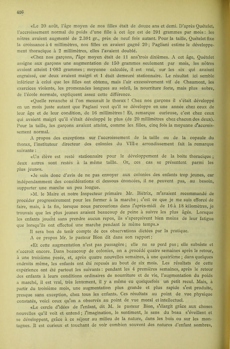 «Le 20 aout, I’^e moyen de nos filles etait de douze ans et demi. D’apres Ouetelet, I’accroissement normal du poids d’une fille a cet age est de 291 grammes par mois : les notres avaient augmente de 2.391 gr., pres de neuf fois autant. Pour la taille, Queteletfixe la croissance a 4 millimetres, nos filles en avaient gagne 20 ; Pagliani estime le developpe- ment thoracique a 2 millimetres, elles I’avaient double. «Chez nos garpons, Page moyen etait de 11 ans'trois dixiemes. A cet age, Quetelet assigne aux garcons une augmentation de 150 grammes seulement par mois, les notres avaient atteint 1'083 grammes; moyenne calculee, il est vrai, sur les six qui avaient engraisse, car deux avaient maigri et 1 eta.it demeure stationnaire. Le resultat ici semble inferieur a celui que les filles ont obtenu, mais Pair excessivement vif de Chaumont, les exercices violents, les promenades longues au soleil, la nourriture forte, mais plus sobre, de I’ecole normale, expliquent assez cette difference. «Quelle revanche si I’on mesurait le thorax ! Chez nos garpons il s’etait developpe en un mois juste autant que Paglani veut qu’il se developpe en une annee chez ceux de leur age et de leur condition, de 16 millimetres ! Et, remarque curieuse, c’est chez ceux qui avaient maigri qu’il s’etait developpe le plus (de 20 millimetres chez chacun des deux). Pour la taille, les garpons avaient atteint, comme les filles, cinq fois la moyenne d’accrois- sement normal. A propos des exceptions sur I’accroissement de la taille ou de la copaule du thorax, I’instituteur directeur des colonies du Vlll-e arrondissement fait la remarque suivante : «Un eleve est reste stationnaire pour le developpement de la boite thoracique; deux autres sont restes a la meme taille. Or, ces cas se presentent parmi les plus jeunes. «Je suis done d’avis de ne pas envoyer aux colonies des enfants trop jeunes, car independamment des considerations ci dessous enoncees, il ne peuvent pas, au besoin, supporter une marche un peu longue. »M. le Maire et notre Inspecteur primaire Mr. Bietrix, m’avaient recommande de proceder progressivement pour les former a la marche ; c’est ce que je me suis efforce de faire, mais, a la fin, lorsque nous parcourions dans I’apres-midi de 16 a 18 kilometres, je trouvais que les plus jeunes avaient beaucoup de peine a suivre les plus %es. Lorsque les enfants jouent sans prendre aucun repos, ils s’aperqoivent bien moins de leur fatigue que lorsqu’ils ont effectue une marche pendant le meme temps.» Il sera bon de tenir compte de ces observations dictees par la pratique. A ce propos Mr. le pasteur Bion dit dans son rapport: «Et cette augmentation n’est pas passagere; elle ne se perd pas; elle subsiste et s’accroit encore. Dans beaucoup de colonies, on a .procede quatre semaines apres le retour, a une troisieme pesee, et, apres quatre nouvelles semaines, a une quatrieme ; dans quelques endroits meme, les enfants ont ete repeses au bout de six mois. Les resultats de cette experience ont ete partout les suivants: pendant les 4 premieres semaines, apres le retour des enfants a leurs conditions ordinaires de nourriture et de vie, I’augmentation du poids a marche, il est vrai, tres lentement, il y a meme eu quelquefois un petit recul. Mais, a partir du troisieme mois, une augmentation plus grande et plus rapide s’est produite, presque sans exception, chez tons les enfants. Ces resultats au point de vue physique constates, void ceux qu’on a observes au point de vue moral et intellectuel. «Le cercle d’idees de I’enfant, dit M. le pasteur Bion, s’elargit grace aux choses nouvelles qu’il voit et entend ; I’imagination, le sentiment, le sens du beau s’eveillent et se developpent, grace a ce sejour au milieu de la nature, dans les bois ou sur les mon- tagnes. Il est curieux et touchant de voir combien souvent des natures d’enfant sombres.