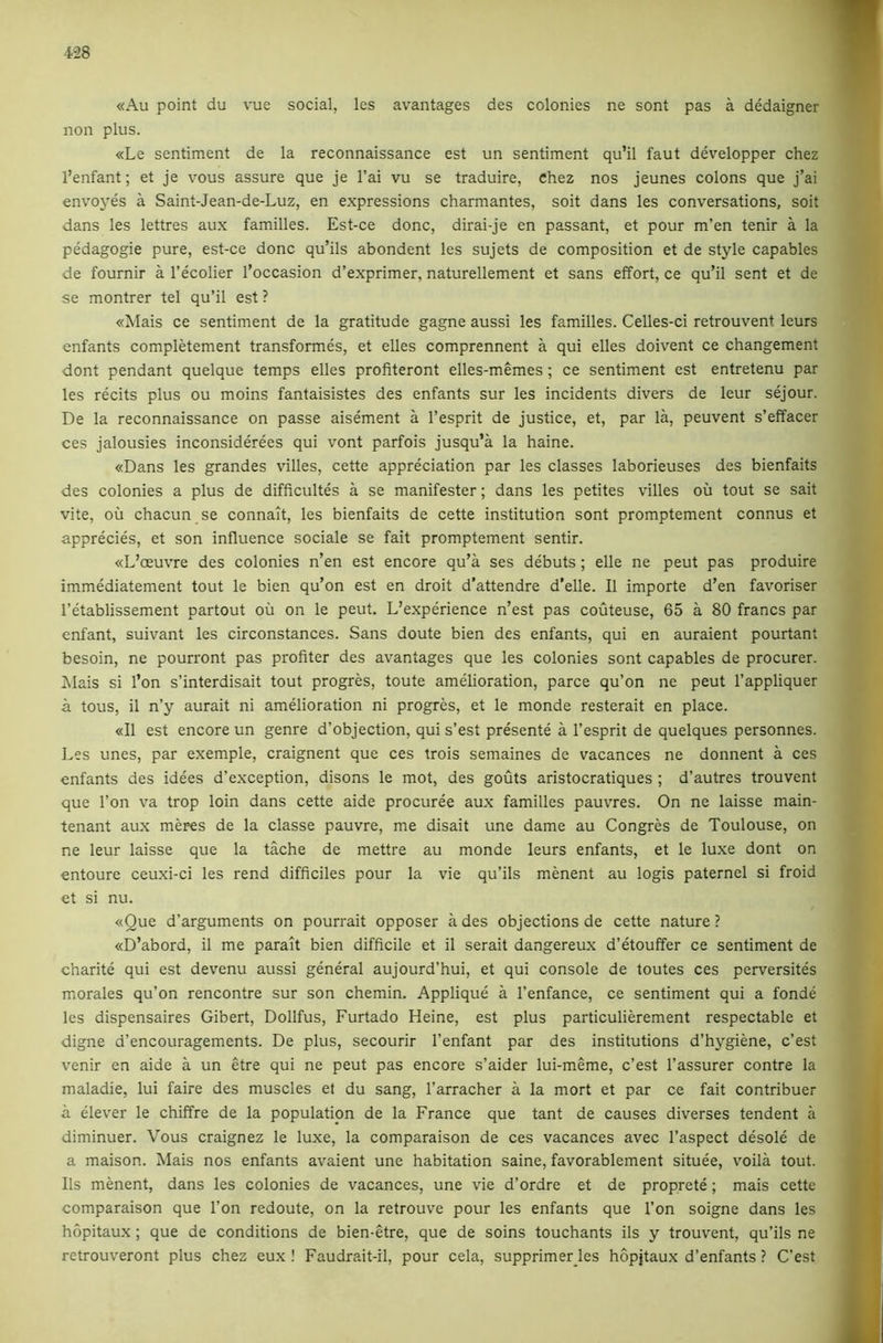 «Au point du vue social, les avantages des colonies ne sont pas a dedaigner non plus. «Le sentiment de la reconnaissance est un sentiment qu’il faut developper chez I’enfant; et je vous assure que je I’ai vu se traduire, Chez nos jeunes colons que j’ai envojms a Saint-Jean-de-Luz, en expressions charmantes, soit dans les conversations, soit dans les lettres aux families. Est-ce done, dirai-je en passant, et pour m’en tenir a la pedagogie pure, est-ce done qu’ils abondent les sujets de composition et de style capables de fournir a I’ecolier I’occasion d’exprimer, naturellement et sans effort, ce qu’il sent et de se montrer tel qu’il est ? «Mais ce sentiment de la gratitude gagne aussi les families. Celles-ci retrouvent leurs enfants completement transformes, et elles comprennent a qui elles doivent ce changement dont pendant quelque temps elles profiteront elles-memes ; ce sentiment est entretenu par les recits plus ou moins fantaisistes des enfants sur les incidents divers de leur sejour. De la reconnaissance on passe aisement a I’esprit de justice, et, par la, peuvent s’effacer ces jalousies inconsiderees qui vont parfois jusqu’a la haine. «Dans les grandes villes, cette appreciation par les classes laborieuses des bienfaits des colonies a plus de difficultes a se manifester; dans les petites villes oil tout se salt vite, oil chacun se connait, les bienfaits de cette institution sont promptement connus et apprecies, et son influence sociale se fait promptement sentir. «L’oeuvre des colonies n’en est encore qu’a ses debuts ; elle ne peut pas produire immediatement tout le bien qu’on est en droit d’attendre d’elle. II importe d’en favoriser I’etablissement partout oil on le peut. L’experience n’est pas couteuse, 65 a 80 francs par enfant, suivant les circonstances. Sans doute bien des enfants, qui en auraient pourtant besoin, ne pourront pas profiter des avantages que les colonies sont capables de procurer. Alais si I’on s’interdisait tout progres, toute amelioration, parce qu’on ne peut I’appliquer a tous, il n’y aurait ni amelioration ni progres, et le monde resterait en place. «I1 est encore un genre d’objection, qui s’est presente a I’esprit de quelques personnes. Les unes, par exemple, craignent que ces trois semaines de vacances ne donnent a ces enfants des idees d’exception, disons le mot, des gouts aristocratiques ; d’autres trouvent que Ton va trop loin dans cette aide procuree aux families pauvres. On ne laisse main- tenant aux meres de la classe pauvre, me disait une dame au Congres de Toulouse, on ne leur laisse que la tache de mettre au monde leurs enfants, et le lu.xe dont on entoure ceuxi-ci les rend difficiles pour la vie qu’ils menent au logis paternel si froid et si nu. «Que d’arguments on pourrait opposer a des objections de cette nature ? «D’abord, il me parait bien difficile et il serait dangereux d’etouffer ce sentiment de charite qui est devenu aussi general aujourd’hui, et qui console de toutes ces perversites morales qu’on rencontre sur son chemin. Applique a I’enfance, ce sentiment qui a fonde les dispensaires Gibert, Dollfus, Furtado Heine, est plus particulierement respectable et digne d’encouragements. De plus, secourir I’enfant par des institutions d’hygiene, e’est venir en aide a un etre qui ne peut pas encore s’aider lui-meme, e’est I’assurer contre la maladie, lui faire des muscles et du sang, I’arracher a la mort et par ce fait contribuer a clever le chiffre de la population de la France que tant de causes diverses tendent a diminuer. Vous craignez le luxe, la comparaison de ces vacances avec I’aspect desole de a maison. Mais nos enfants avaient une habitation saine, favorablement situee, voila tout. 11s menent, dans les colonies de vacances, une vie d’ordre et de proprete; mais cette comparaison que Ton redoute, on la retrouve pour les enfants que Ton soigne dans les hopitaux; que de conditions de bien-etre, que de soins touchants ils y trouvent, qu’ils ne retrouveront plus chez eux ! Faudrait-il, pour cela, supprimer les hopjtaux d’enfants ? C’est