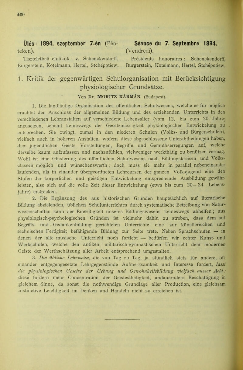 Ules: 1894. szeptember 7-en (Pen- teken). Tiszteletbeli elnokok : v. Schenckendorff, Burgerstein, Kotelmann, Hertel, Stchepotiew. Seance du 7. Septembre 1894. (Vendredi). Presidents honoraires : Schenckendorff, Burgerstein, Kotelmann, Hertel, Stchepotiew. 1. Kritik der gegenwartigen Schulorganisation mit Beriicksichtigung physiologischer Grundsatze. Von Dr. MORITZ KARMAN (Budapest). 1. Die landlaufige Or^ganisation des offentlichen Schulwesens, welche es fiir moglich crachtet den Anschluss der allgemeinen Bildung und des erziehenden Unterrichts in den vcrschiedenen Lehranstalten auf verschiedene Lebensalter (vom 12. bis zum 20. Jahre) anzusetzen, scheint keineswegs der Gesetzmassigkeit physiologischer Entwickelung zu entsprechen. Sie zwingt, zumal in den niederen Schulen (Volks- und Biirgerschulen), vielfach auch in hoheren Anstalten, wofern diese abgeschlossene Unterabtheilungen haben, dem jugendlichen Geiste Vorstellungen, Begriffe und Gemiithserregungen auf, welche derselbe kaum aufzufassen und nachzufiihlen, vielweniger werkthatig zu beniitzen vermag. Wohl ist eine Gliederung des offentlichen Schulwesens nach Bildungskreisen und Volks- classen moglich und wiinschenswerth; doch muss sie mehr in parallel nebeneinander laufenden, als in einander iibergeordneten Lehrcursen der ganzen Volksjugend eine den Stufen der korperlichen und geistigen Entwickelung entsprechende Ausbildung gewahr- leisten, also sich auf die voile Zeit dieser Entwickelung (etwa bis zum 20— 24. Lebens- jahre) erstrecken. 2. Die Erganzung des aus historischen Griinden hauptsachlich auf literarische Bildung abzielenden, iiblichen Schulunterrichtes durch systematische Betreibung von Natur- wissenschaften kann der Einseitigkeit unseres Bildungswesens keineswegs abhelfen; aus physiologisch-psychologischen Griinden ist vielmehr dahin zu streben, dass dem auf Begriffs- und y Gedankenbildung gerichteten Unterrichte eine zur kiinstlerischen und technischen Fertigkeit befahigende Bildung zur Seite trete. Neben Sprachschulen — in denen der alte musische Unterricht noch fortlebt — bediirfen wir echter Kunst- und Werkschulen, welche den antiken, militarisch-gymnastischen Unterricht dem modernen Geiste der Werthschatzung aller Arbeit entsprechend umgestalten. 3. Die iibliche Lehrweise, die von Tag zu Tag, ja stiindlich stets fiir andere, oft einander entgegengesetzte Lehrgegenstande Aufmerksamkeit und Interesse fordert, lasst die physiologischen Gesetze der Uebung und Gewohnheitsbildung vielfach ausser Acht; diese fordern mehr Concentration der Geistesthatigkeit, andauerndere Beschiiftigung in gleichem Sinne, da sonst die nothwendige Grundlage aller Production, eine gleichsam instinctive. Leichtigkeit im Denken und Handeln nicht zu erreichen ist.
