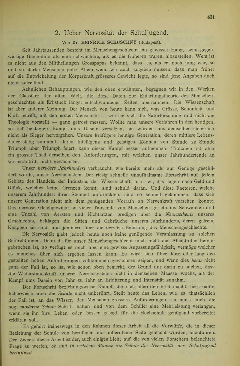2. Ueber Nervositat der Schuljugend. Von Dr. HEINRICH SCHUSCHNY (Budapest). Seit Jahrtausenden besteht im Menschengeschlecht ein gewisser Hang, seine gegen- wartige Generation als eine schwachere, als es die friiheren waren, hinzustellen. Wem ist es nicht aus den Mittheilungen Grosspapas bekannt, dass es, als er noch jung war, so und so Starke Menschen gab ? Allein wenn wir auch zugeben miissen, dass man friiher auf die Entwickelung der Korperkraft grosseres Gewicht legte, so sind jene Angaben doch nicht zutreffend. Aehnlichen Behauptungen, wie den oben erwahnten, begegnen wir in den Werken der Classiker der alten Welt, die diese Daten zur Entartungstheorie des Menschen- geschlechtes als Erbstiick langst entschwundener Zeiten libernahmen. Die Wissenschaft ist aber anderer Meinung. Der Mensch von heute kann sich, was Grbsse, Schdnheit und Kraft betrifft, mit den ersten Menschen — wie sie sich die Naturforschung und nicht die Theologie vorstellt — ganz getrost messen. Wollte man unsere Vorfahren in den heutigen, so tief beklagten Kampf urns Dasein versetzen, sie wiirden aus demselben sicherlich nicht als Sieger hervorgehen. Unsere kraftigere heutige Generation, deren mittlere Lebens- dauer stetig zunimmt, deren Intelligenz und geistiges Konnen von Stunde zu Stunde Triumph iiber Triumph feiert, kann diesen Kampf besser aufnehmen. Trotzdem ist aber ein grosser Theil derselben den Anforderungen, mit welchen unser Jahrhundertende an sie herantritt, nicht gewachsen. Unser nervbses Jahrhundert verbraucht, wie bereits mehr als zur Geniige geschil- dert wurde, unser Nervensystem. Der riesig schnelle unaufhaltsame Fortschritt auf jedem Gebiete des Handels, der Industrie, der Wissenschaft, u. s. w., das Jagen nach Geld und Gliick, welches keine Grenzen kennt, sind schuld daran. Und diese Factoren, welche unserem Jahrhundert ihren Stempel aufdriickten, sind so schnell gekommen, dass sich unsere Generation nicht mit dem geniigenden Vorrath an Nervenkraft vorsehen konnte. Das nervose Gleichgewicht so vieler Tausende von Menschen gerieth ins Schwanken und eine Unzahl von Aerzten und Nichtiirzten predigen iiber die Neurasthenie unseres Geschlechts, beklagen die Sitten und Gebrauche unseres Jahrhunderts, deren getreue Knappen sie sind, und jammern iiber die nervose Entartung des Menschengeschlechts. Die Nervositat giebt jedoch heute noch keine genugende Veranlassung zu solchen Befiirchtungen. Denn da fiir unser Menschengeschlecht noch nicht die Abendrothe herein- gebrochen ist, so verfiigt es noch iiber eine gewisse Anpassungsfahigkeit, vermoge welcher es manches iiber sich ergehen lassen kann. Es wird sich iiber kurz Oder lang den gestellten hohen Anforderungen vollkommen gewachsen zeigen, und wenn dies heute nicht ganz der Fall ist, so ist, wie schon oben bemerkt, der Grund nur darin zu suchen, dass die Widerstandskraft unseres Nervensystems nicht in demselben Maasse wuchs, als der Kampf urns Dasein von Jahr zu Jahr an Erbitterung und Intensitat zunahm. Der Fortschritt beziehungsweise Kampf, der sich allerorten breit macht, Hess natiir- licherweise auch die Schule nicht unberiihrt. Stellt heute das Leben, wie es thatsachlich der Fall ist, an das Wissen der Menschen grossere Anforderungen, so muss auch die sog. moderne Schule Schritt halten und von dem Schiller eine Mehrleistung verlangen, wenn sie ihn fiirs Leben Oder besser gesagt fiir die Hochschule geniigend vorbereitet erkliiren soil. Es gehort keineswegs in den Rahmen dieser Arbeit all die Vorwiirfe, die in dieser Beziehung der Schule von berufener und unberufener Seite gemacht wurden, anzufiihren. Der Zweck dieser Arbeit ist der, auch einiges Licht auf die von vielen Forschern beleuchtete Frage zu werfen, ob und in welcher,i Maasse die Schule die Nervositat der Schuljugend beeinjlusst.