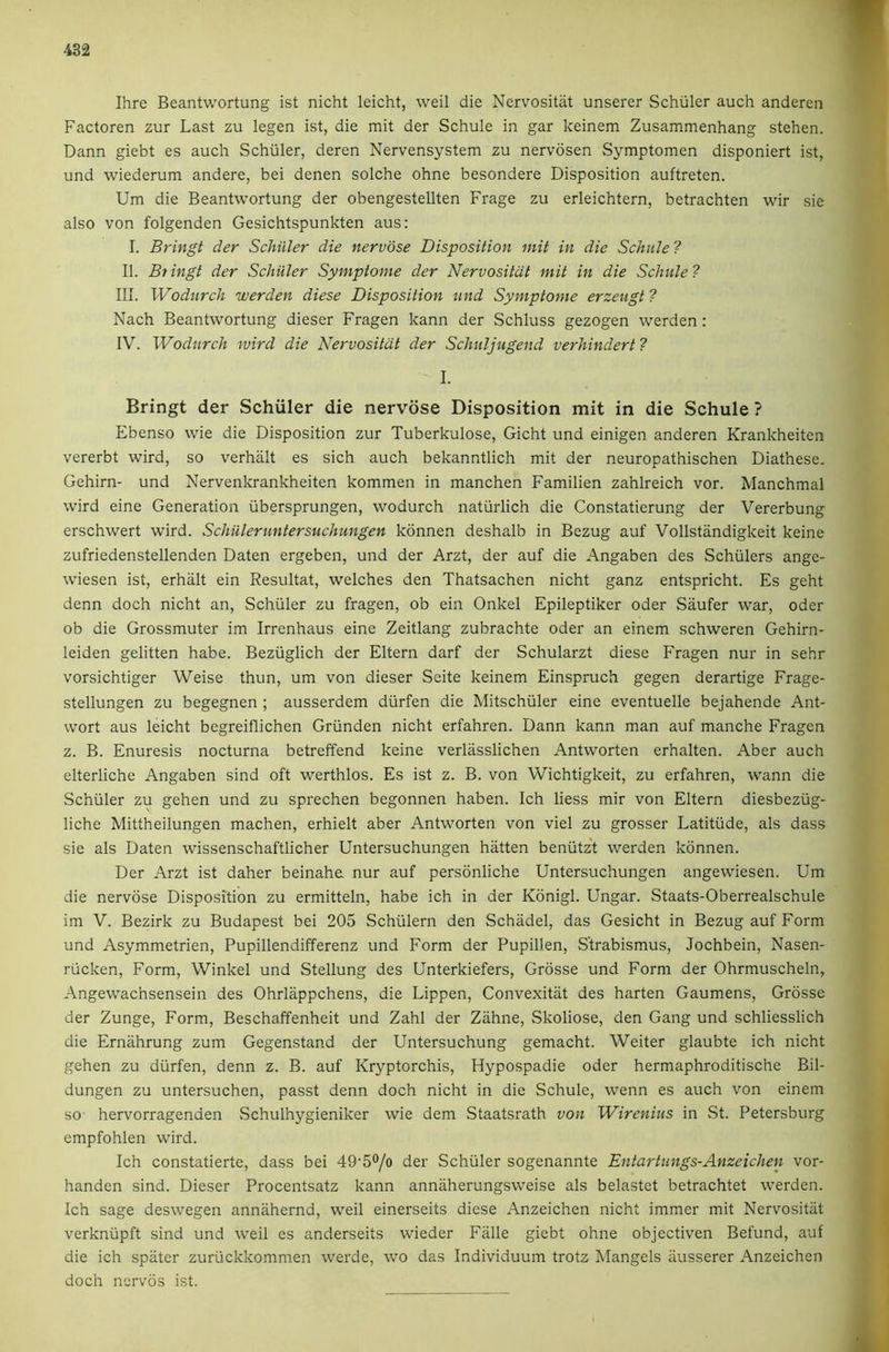 482 Ihre Beantwortung ist nicht leicht, weil die Nervositat unserer Schuler auch anderen Factoren zur Last zu legen ist, die mit der Schule in gar keinem Zusammenhang stehen. Dann giebt es auch Schuler, deren Nervensystem zu nervosen Symptomen disponiert ist, und wiederum andere, bei denen solche ohne besondere Disposition auftreten. Um die Beantwortung der obengestellten Frage zu erleichtern, betrachten wir sie also von folgenden Gesichtspunkten aus: I. Bringt der SchiiJer die nervose Disposition mit in die Schule ? II. Btingt der Schiller Symptome der Nervositat mit in die Schule? III. Wodurch werden diese Disposition und Symptome erzeugt ? Nach Beantwortung dieser Fragen kann der Schluss gezogen werden: W. Wodurch wird die Nervositat der Schuljugend verhindert ? I. Bringt der Schuler die nervose Disposition mit in die Schule ? Ebenso wie die Disposition zur Tuberkulose, Gicht und einigen anderen Krankheiten vererbt wird, so verhalt es sich auch bekanntlich mit der neuropathischen Diathese. Gehirn- und Nervenkrankheiten kommen in manchen Familien zahlreich vor. Manchmal wird eine Generation vibersprungen, wodurch naturlich die Constatierung der Vererbung erschwert wird. Schiileruntersuchungen kdnnen deshalb in Bezug auf Vollstandigkeit keine zufriedenstellenden Daten ergeben, und der Arzt, der auf die Angaben des Schulers ange- wiesen ist, erhalt ein Resultat, welches den Thatsachen nicht ganz entspricht. Es geht denn doch nicht an, Schuler zu fragen, ob ein Onkel Epileptiker Oder Saufer war, Oder ob die Grossmuter im Irrenhaus eine Zeitlang zubrachte Oder an einem schweren Gehirn- leiden gelitten habe. Beziiglich der Eltern darf der Schularzt diese Fragen nur in sehr vorsichtiger Weise thun, um von dieser Seite keinem Einspruch gegen derartige Frage- stellungen zu begegnen ; ausserdem diirfen die Mitschiiler eine eventuelle bejahende Ant- wort aus leicht begreiflichen Griinden nicht erfahren. Dann kann man auf manche Fragen z. B. Enuresis nocturna betreffend keine verlasslichen Antworten erhalten. Aber auch elterliche Angaben sind oft werthlos. Es ist z. B. von Wichtigkeit, zu erfahren, wann die Schuler zu gehen und zu sprechen begonnen haben. Ich liess mir von Eltern diesbeziig- liche Mittheilungen machen, erhielt aber Antworten von viel zu grosser Latitude, als dass sie als Daten wissenschaftlicher Untersuchungen hatten beniitzt werden kdnnen. Der Arzt ist daher beinahe nur auf persdnliche Untersuchungen angewiesen. Um die nervose Disposition zu ermitteln, habe ich in der Kdnigl. Ungar. Staats-Oberrealschule im V. Bezirk zu Budapest bei 205 Schiilern den Schadel, das Gesicht in Bezug auf Form und Asymmetrien, Pupillendifferenz und Form der Pupilien, Strabismus, Jochbein, Nasen- rticken. Form, Winkel und Stellung des Unterkiefers, Grdsse und Form der Ohrmuscheln, Angewachsensein des Ohrlappchens, die Lippen, Convexitiit des harten Gaumens, Grdsse der Zunge, Form, Beschaffenheit und Zahl der Ziihne, Skoliose, den Gang und schliesslich die Ernahrung zum Gegenstand der Untersuchung gemacht. Weiter glaubte ich nicht gehen zu diirfen, denn z. B. auf Kryptorchis, Hypospadie Oder hermaphroditische Bil- dungen zu untersuchen, passt denn doch nicht in die Schule, wenn es auch von einem SO' hervorragenden Schulhygieniker wie dem Staatsrath von Wirenius in St. Petersburg empfohlen wird. Ich constatierte, dass bei 49'5®/o der Schuler sogenannte Entartungs-Anzeichen vor- handen sind. Dieser Procentsatz kann anniiherungsweise als belastet betrachtet werden. Ich sage deswegen annahernd, weil einerseits diese Anzeichen nicht immer mit Nervositat verkniipft sind und weil es anderseits wieder Falle giebt ohne objectiven Befund, auf die ich spater zuriickkommen werde, wm das Individuum trotz Mangels ausserer Anzeichen doch nei'vos ist. A