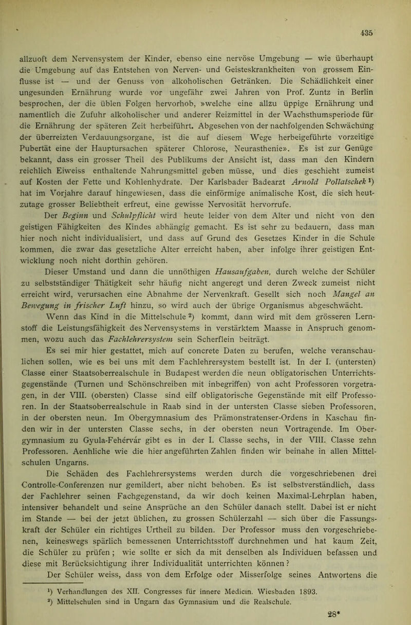 allzuoft dem Nervensystem der Kinder, ebenso eine nervose Umgebung — wie iiberhaupt die Umgebung auf das Entstehen von Nerven- und Geisteskrankheiten von grossem Ein- flusse ist — und der Genuss von alkoholischen Getranken. Die Schadlichkeit einer ungesunden Ernahrung wurde vor ungefahr zwei Jahren von Prof. Zuntz in Berlin besprochen, der die iiblen Folgen hervorhob, »welche eine allzu iippige Ernahrung und namentlich die Zufuhr alkoholischer und anderer Reizmittel in der Wachsthumsperiode fiir die Ernahrung der spiiteren Zeit herbeifiihrt. Abgesehen von der nachfolgenden Schwachu'ng der iiberreizten Verdauungsorgane, ist die auf diesem Wege herbeigefiihrte vorzeitige Pubertat eine der Hauptursachen spaterer Chlorose, Neurasthenie». Es ist zur Geniige bekannt, dass ein grosser Theil des Publikums der Ansicht ist, dass man den Kindern reichlich Eiweiss enthaltende Nahrungsmittel geben miisse, und dies geschieht zumeist auf Kosten der Fette und Kohlenhydrate. Der Karlsbader Badearzt Arnold Pollatschek hat im Vorjahre darauf hingewiesen, dass die einformige animalische Kost, die sich heut- zutage grosser Beliebtheit erfreut, eine gewisse Nervositiit hervorrufe. Der Beginn und Schulpflicht wird heute leider von dem Alter und nicht von den geistigen Fiihigkeiten des Kindes abhiingig gemacht. Es ist sehr zu bedauern, dass man hier noch nicht individualisiert, und dass auf Grund des Gesetzes Kinder in die Schule kommen, die zwar das gesetzliche Alter erreicht haben, aber infolge ihrer geistigen Ent- wicklung noch nicht dorthin gehoren. Dieser Umstand und dann die unndthigen Hausaufgaben, durch welche der Schuler zu selbststiindiger Thiitigkeit sehr haufig nicht angeregt und deren Zweck zumeist nicht erreicht wird, verursachen eine Abnahme der Nervenlo’aft. Gesellt sich noch Mangel an Bewegung in frischer Luft hinzu, so wird auch der ubrige Organismus abgeschwacht. Wenn das Kind in die Mittelschule kommt, dann wird mit dem grdsseren Lern- stoff die Leistungsfahigkeit des Nervensystems in verstiirktem Maasse in Anspruch genom- men, wozu auch das Fachlehrersystem sein Scherflein beitragt. Es sei mir hier gestattet, mich auf concrete Daten zu berufen, welche veranschau- lichen sollen, wie es bei uns mit dem Fachlehrersystem bestellt ist. In der I. (untersten) Classe einer Staatsoberrealschule in Budapest werden die neun obligatorischen Unterrichts- gegenstiinde (Turnen und Schonschreiben mit inbegriffen) von acht Professoren vorgetra- gen, in der VIII. (obersten) Classe sind eilf obligatorische Gegenstande mit eilf Professo- ren. In der Staatsoberrealschule in Raab sind in der untersten Classe sieben Professoren, in der obersten neun. Im Obergymnasium des Priimonstratenser-Ordens in Kaschau fin- den wir in der untersten Classe sechs, in der obersten neun Vortragende. Im Ober- gymnasium zu Gyula-Fehervar gibt es in der I. Classe sechs, in der VIII. Classe zehn Professoren. Aenhliche wie die hier angefiihrten Zahlen finden wir beinahe in alien Mittel- schulen Ungarns. Die Schiiden des Fachlehrersystems werden durch die vorgeschriebenen drei Controlle-Conferenzen nur gemildert, aber nicht behoben. Es ist selbstverstiindlich, dass der Fachlehrer seinen Fachgegenstand, da wir doch keinen Maximal-Lehrplan haben, intensiver behandelt und seine Anspriiche an den Schuler danach stellt. Dabei ist er nicht im Stande — bei der jetzt ilblichen, zu grossen Schiilerzahl — sich iiber die Fassungs- kraft der Schuler ein richtiges Urtheil zu bilden. Der Professor muss den vorgeschriebe- nen, keineswegs sparlich bemessenen Unterrichtsstoff durchnehmen und hat kaum Zeit, die Schuler zu priifen ; wie sollte er sich da mit denselben als Individuen befassen und diese mit Berucksichtigung ihrer Individualitat unterrichten kdnnen ? Der Schuler weiss, dass von dem Erfolge Oder Misserfolge seines Antwortens die *) Verhandlungen des XII. Congresses fiir innere Medicin. Wiesbaden 1893. “) Mittelschulen sind in Ungarn das Gymnasium und die Realschule. 28*