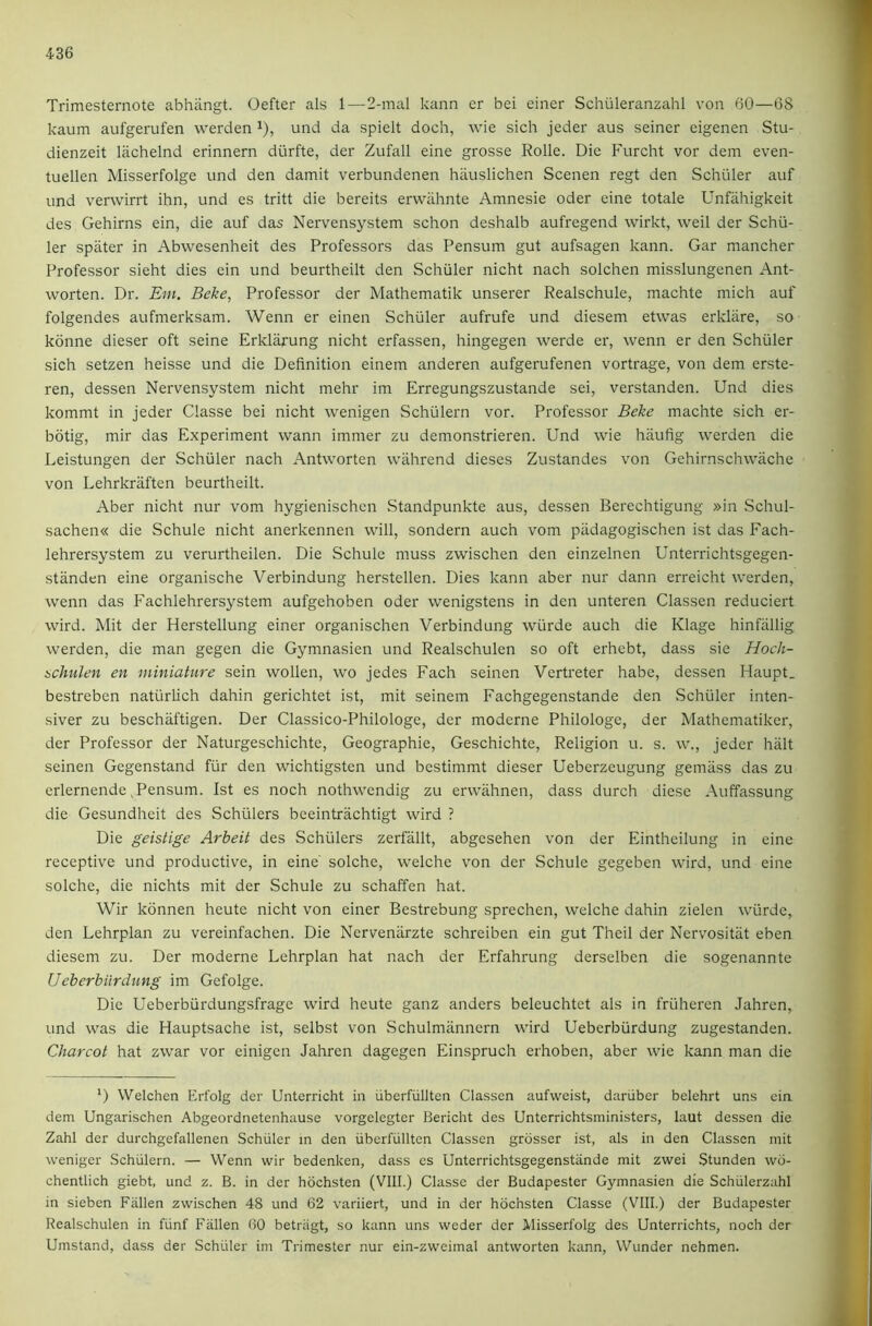 Trimesternote abhiingt. Oefter als 1—2-mal kann er bei einer Schiileranzahl von 60—68 kaum aufgerufen werden ^), und da spielt doch, wie sich jeder aus seiner eigenen Stu- dienzeit lachelnd erinnern diirfte, der Zufall eine grosse Rolle. Die Furcht vor dem even- tuellen Misserfolge und den damit verbundenen hauslichen Scenen regt den Schuler auf und verwirrt ihn, und es tritt die bereits erwiihnte Amnesie oder eine totale Unfahigkeit des Gehirns ein, die auf das Nervensystem schon deshalb aufregend wirkt, weil der Schil- ler spater in Abwesenheit des Professors das Pensum gut aufsagen kann. Gar mancher Professor sieht dies ein und beurtheilt den Schuler nicht nach solchen misslungenen Ant- worten. Dr. Em. Belie, Professor der Mathematik unserer Realschule, machte mich auf folgendes aufmerksam. Wenn er einen Schuler aufrufe und diesem etwas erklare, so konne dieser oft seine Erklarung nicht erfassen, hingegen werde er, wenn er den Schuler sich setzen heisse und die Definition einem anderen aufgerufenen vortrage, von dem erste- ren, dessen Nervensystem nicht mehr im Erregungszustande sei, verstanden. Und dies kommt in jeder Classe bei nicht wenigen Schillern vor. Professor Behe machte sich er- bdtig, mir das Experiment wann immer zu demonstrieren. Und wie hilufig werden die Leistungen der Schuler nach Antworten wahrend dieses Zustandes von Gchirnschwache von Lehrkraften beurtheilt. Aber nicht nur vom hygienischcn Standpunkte aus, dessen Berechtigung »in vSchul- sachen« die Schule nicht anerkennen will, sondern auch vom piidagogischen ist das Fach- lehrersystem zu verurtheilen. Die Schule muss zwischen den einzelnen Unterrichtsgegen- standen eine organische Verbindung herstellen. Dies kann aber nur dann erreicht werden, wenn das Fachlehrersystem aufgehoben oder wenigstens in den unteren Classen reduciert wird. Mit der Herstellung einer organischen Verbindung wiirde auch die Klage hinfallig werden, die man gegen die Gymnasien und Realschulen so oft erhebt, dass sie Hoch- 6cltulen en miniature sein wollen, wo jedes Fach seinen Vertreter habe, dessen Haupt. bestreben natiirlich dahin gerichtet ist, mit seinem Fachgegenstande den vSchiiler inten- siver zu beschaftigen. Der Classico-Philologe, der moderne Philologe, der Mathematiker, der Professor der Naturgeschichte, Geogi'aphie, Geschichte, Religion u. s. w., jeder halt seinen Gegenstand fiir den wichtigsten und bestimmt dieser Ueberzeugung gemliss das zu erlernende,Pensum. Ist es noch nothwendig zu erwahnen, dass durch diese Auffassung die Gesundheit des Schulers beeintrachtigt wird ? Die geistige Arbeit des Schulers zerfallt, abgcsehen von der Eintheilung in eine receptive und productive, in eine' solche, w'elche von der Schule gegeben wird, und eine solche, die nichts mit der Schule zu schaffen hat. 'Wir konnen heute nicht von einer Bestrebung sprechen, welche dahin zielen wiirde, den Lehrplan zu vereinfachen. Die Nervenarzte schreiben ein gut Theil der Nervositat eben diesem zu. Der moderne Lehrplan hat nach der Erfahrung derselben die sogenannte Ueberbiirdung im Gefolge. Die Ueberbiirdungsfrage wird heute ganz anders beleuchtet als in friiheren Jahren, und was die Hauptsache ist, selbst von Schulmannern wird Ueberbiirdung zugestanden. Charcot hat zwar vor einigen Jahren dagegen Einspruch erhoben, aber wie kann man die D Welchen Erfolg der Unterricht in uberfiillten Classen aufweist, dariiber belehrt uns ein dem Ungarischen Abgeordnetenhause vorgelegter Bericht des Unterrichtsministers, laut dessen die Zahl der durchgefallenen Schuler in den iiberfullten Classen grosser ist, als in den Classen mit weniger Schiilern. — Wenn wir bedenken, dass es Unterrichtsgegenstande mit zwei Stunden wd- chentlich giebt, und z. B. in der hdchsten (Vlll.) Classe der Budapester Gymnasien die Schtilerzahl in sieben Fallen zwischen 48 und 62 variiert, und in der hdchsten Classe (VIII.) der Budapester Realschulen in fiinf Fallen 60 betriigt, so kann uns weder der Misserfolg des Unterrichts, noch der Umstand, dass der Schuler im Trimester nur ein-zweimal antworten kann, Wunder nehmen.