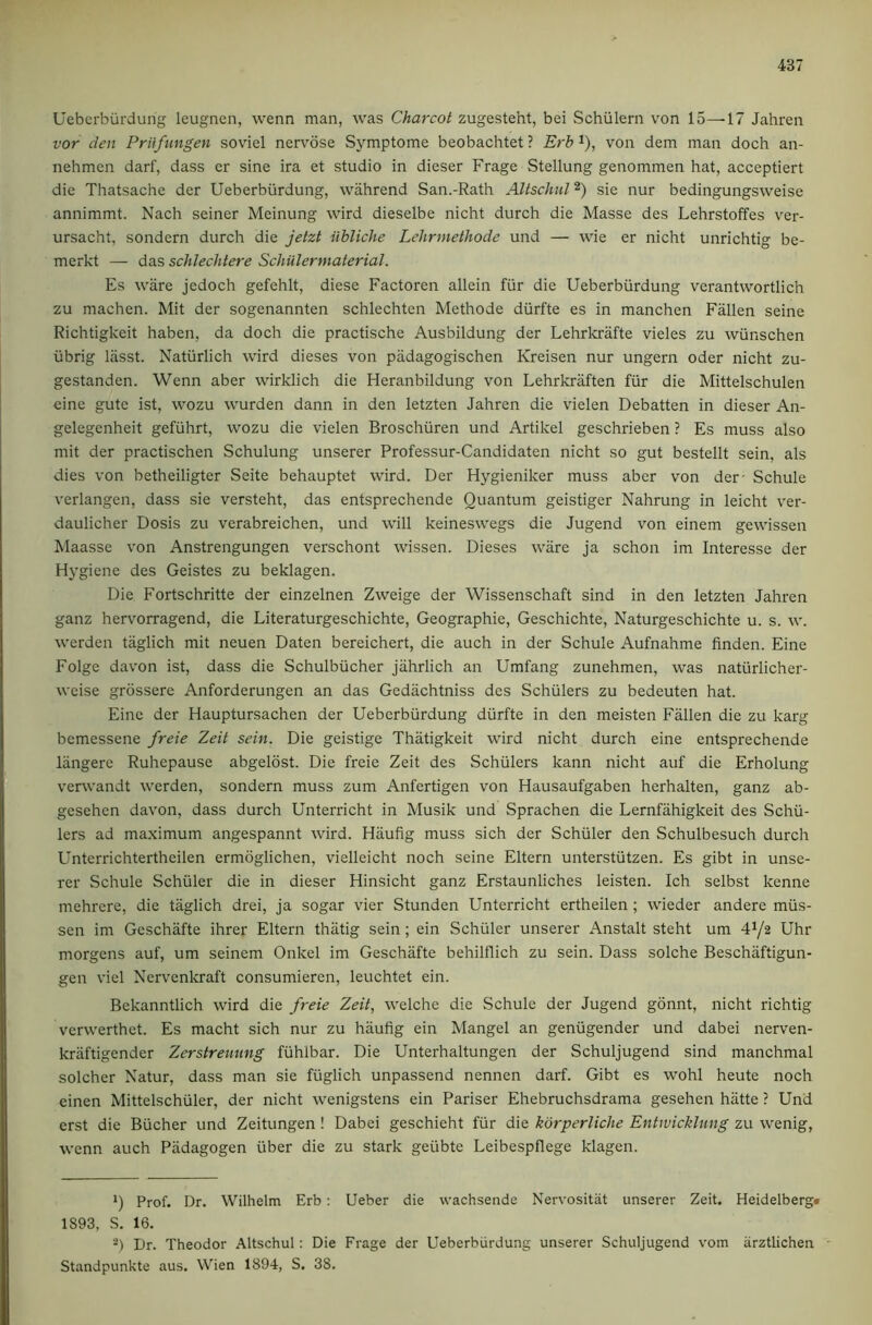 Uebcrburdung leugnen, wenn man, was Charcot zugesteht, bei vSchulern von 15—-17 Jahren vor den Priifungen soviel nervose Symptome beobachtet ? Erb i), von dem man doch an- nehmen darf, dass er sine ira et studio in dieser Frage Stellung genommen hat, acceptiert die Thatsache der Ueberbiirdung, wiihrend San.-Rath Altschiil *) sie nur bedingungsweise annimmt. Nach seiner Meinung wird dieselbe nicht durch die Masse des Lehrstoffes ver- ursacht, sondern durch die jetzt iibliche Lehrmethode und — wie er nicht unrichtig be- merkt — das schlechtere Schiilermaterial. Es ware jedoch gefehlt, diese Factoren allein fiir die Ueberbiirdung verantwortlich zu machen. Mit der sogenannten schlechten Methode diirfte es in manchen Fallen seine Richtigkeit haben, da doch die practische Ausbildung der Lehrkrafte vieles zu wiinschen tibrig liisst. Natiirlich wird dieses von padagogischen Kreisen nur ungern Oder nicht zu- gestanden. Wenn aber wirklich die Heranbildung von Lehrkraften fiir die Mittelschulen cine gute ist, wozu wurden dann in den letzten Jahren die vielen Debatten in dieser An- gelegenheit gefiihrt, wozu die vielen Broschiiren und Artikel geschrieben ? Es muss also mit der practischen Schulung unserer Professur-Candidaten nicht so gut bestellt sein, als dies von betheiligter Seite behauptet wird. Der Hygieniker muss aber von der- Schule verlangen, dass sie versteht, das entsprechende Quantum geistiger Nahrung in leicht ver- daulicher Dosis zu verabreichen, und will keineswegs die Jugend von einem gewissen Maasse von Anstrengungen verschont wissen. Dieses ware ja schon im Interesse der Hygiene des Geistes zu beklagen. Die Fortschritte der einzelnen Zweige der Wissenschaft sind in den letzten Jahren ganz hervorragend, die Literaturgeschichte, Geographie, Geschichte, Naturgeschichte u. s. w. werden taglich mit neuen Daten bereichert, die auch in der Schule Aufnahme finden. Eine Folge davon ist, dass die Schulbiicher jiihrlich an Umfang zunehmen, was natiirlicher- weise grossere Anforderungen an das Gedachtniss des Schulers zu bedeuten hat. Eine der Hauptursachen der Ueberbiirdung diirfte in den meisten Fallen die zu karg bemessene freie Zeit sein. Die geistige Thatigkeit wird nicht durch eine entsprechende liingere Ruhepause abgelost. Die freie Zeit des Schillers kann nicht auf die Erholung verwandt werden, sondern muss zum Anfertigen von Hausaufgaben herhalten, ganz ab- gesehen davon, dass durch Unterricht in Musik und Sprachen die Lernfiihigkeit des Schil- lers ad ma.ximum angespannt wird. Haufig muss sich der Schuler den Schulbesuch durch Unterrichtertheilen ermoglichen, vielleicht noch seine Eltern unterstiitzen. Es gibt in unse- rer Schule Schiller die in dieser Hinsicht ganz Erstaunliches leisten. Ich selbst kenne mehrere, die taglich drei, ja sogar vier Stunden Unterricht ertheilen ; wieder andere miis- sen im Geschafte ihrer Eltern thiitig sein; ein Schuler unserer Anstalt steht um 41/2 Uhr morgens auf, um seinem Onkel im Geschafte behilflich zu sein. Dass solche Beschiiftigun- gen viel Nervenkraft consumieren, leuchtet ein. Bekanntlich wird die freie Zeit, welche die Schule der Jugend gonnt, nicht richtig vcrwerthet. Es macht sich nur zu haufig ein Mangel an genilgender und dabei nerven- kraftigender Zerstreuung filhlbar. Die Unterhaltungen der Schuljugend sind manchmal solcher Natur, dass man sie filglich unpassend nennen darf. Gibt es wohl heute noch einen Mittelschiller, der nicht wenigstens ein Pariser Ehebruchsdrama gesehen hiitte ? Und erst die Bilcher und Zeitungen ! Dabei geschieht fiir die korperliche Entwicklung zu wenig, wenn auch Piidagogen fiber die zu stark gefibte Leibespflege klagen. *) Prof. Dr. Wilhelm Erb : Ueber die wachsende Nervositat unserer Zeit. Heidelberg* 1893, S. 16. -) Dr. Theodor Altschul: Die Frage der Ueberbiirdung unserer Schuljugend vom iirztlichen Standpunkte aus. Wien 1894, S. 38.