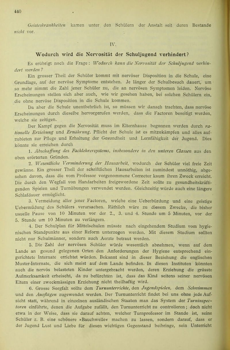 Geisteshrankheiten kamen unter den Schiilern der Anstalt seit deren Bestande iucht vor. IV. Wodurch wird die Nervositat der Schuljugend verhindert? Es erubrigt noch die Frage : Wodurch kann die Nervositat der Schuljugend verhin- dert werden ? Ein grosser Theil der Schuler kommt mit nervdser Disposition in die Schule, eine Grundlage, auf der nervose Symptome entstehen. Je langer der Schulbesuch dauert, um so mehr nimmt die Zahl jener Schuler zu, die an nervosen Symptomen leiden. Nervose Erscheinungen stellen sich aber auch, wie wir gesehen haben, bei solchen Schulern ein, die ohne nervose Disposition in die Schule kommen. Da aber die Schule unentbehrlich ist, so miissen wir danach trachten, dass nervose Erscheinungen durch dieselbe hervorgerufen werden, dass die Factoren beseitigt werden, welche sie zeitigen. Der Kampf gegen die Nervositat muss im Elternhause begonnen werden durch ra- tionelle Erziehung und Erndhrung. Pflicht der Schule ist es mitzukiimpfen und alles auf- zubieten zur Pflege und Erhaltung der Gesundheit und Lernfiihigkeit der Jugend. Dies konnte sie erreichen durch 1. Ahschaffung des Fachlehrersystems, insbesondere in den unteren Classen aus den oben erbrterten Griinden. 2. Wesentliche Verminderung der Hausarbeit, wodurch der Schuler viel freie Zeit gewiinne. Ein grosser Theil der schriftlichen Hausarbeiten ist zumindest unnbthig, abge- sehen davon, dass die vom Professor vorgenommene Correctur kaum ihren Zweck erreicht. Die durch den Wegfall von Handarbeiten freigewordene Zeit sollte zu gesundheitskriifti- genden Spielen und Turnubungen verwendet werden. Gleichzeitig wiirde auch eine liingere Schlafdauer ermoglicht. 3. Vermeidung aller jener Factoren, welche eine Ueberbiirdung und eine geistige Uebermiidung des Schulers verursachen. Rathlich ware zu diesem Zwecke, die bisher usuelle Pause von 10 Minuten vor der 2., 3. und 4. Stunde um 5 Minuten, \mr der 5. Stunde um 10 Minuten zu verliingern. 4. Der Schulplan fiir Mittelschulen miisste nach eingehendem Studium vom hygie- nischen Standpunkte aus einer Reform unterzogen werden. Mit diesem Studium sollten nicht nur Schulmanner, sondern auch Aerzte betraut werden. 5. Die Zahl der nervosen Schuler wiirde wesentlich abnehmen, wenn auf dem Lande an gesund gelegenen Orten den Anforderungen der Hygiene entsprechend ein- gerichtete Internate errichtet wiirden. Bekannt sind in dieser Beziehung die englischen Muster-Internate, die sich meist auf dem Lande befinden. In diesen Instituten konnten auch die nervos belasteten Kinder untergebracht werden, deren Erziehung die grosste Aufmerksamkeit erheischt, da zu befiirchten ist, dass das Kind seitens seiner nervosen Eltern einer zweckmiissigen Erziehung nicht theilhaftig wird. 6. Grosse Sorgfalt sollte dem Turnunterrichte, den Jugendspielen, dem Schwimmen und den Ausfliigen zugewendet werden. Der Turnunterricht findet bei uns ohne jede Auf- sicht statt, wahrend in einzelnen ausliindischen Staaten man das System der Turninspec- toren einfiihrte, denen die Aufgabe zufallt, den Turnunterricht zu controlieren ; doch nicht etwa in der Weise, dass sie darauf achten, welcher Turnprofessor im Stande ist, seine Schuler z. B. eine schonere »Bauchwelle« machen zu lassen, sondern darauf, dass er der Jugend Lust und Liebe fiir diesen wichtigen Gegenstand bcibringe, sein Unterricht