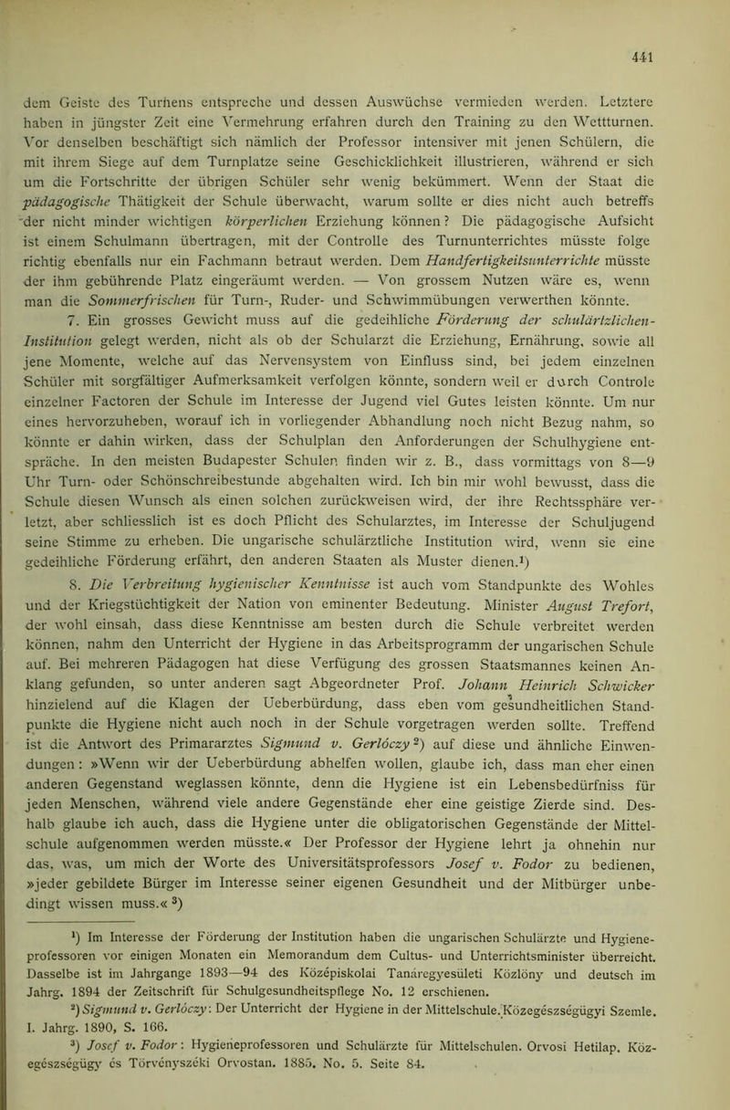 dcm Gciste des Turhens eiitspreche und desscn Auswiichse vermicden werden. Letzterc haben in jiingster Zcit eine \^ermehrung erfahren durch den Training zu den Wettturnen. \'or denselben beschaftigt sich namlich der Professor intensiver mit jenen Schiilern, die mit ihrem Siege auf dem Turnplatze seine Geschicklichkeit illustrieren, wiihrend er sich um die Fortschritte der iibrigen Schuler sehr wenig bekummert. Wenn der Staat die padagogische Thatigkeit der Schule iiberwacht, warum sollte er dies nicht auch betreffs 'der nicht minder wichtigen kdrperlichen Erziehung konnen ? Die padagogische Aufsicht ist einem Schulinann ubertragen, mit der Controlle des Turnunterrichtes miisste folge richtig ebenfalls nur ein Fachmann betraut werden. Dem Handfertigkeitsunterrichte miisste der ihm gebiihrende Platz eingeraumt werden. — Von grossem Nutzen ware es, wenn man die Sommerfrischen fiir Turn-, Ruder- und Schwimmiibungen verwerthen konnte. 7. Ein grosses Gewicht muss auf die gedeihliche Forderung der schuldrtzlichen- Institution gelegt werden, nicht als ob der Schularzt die Erziehung, Ernahrung, sowie all jene Momente, welche auf das Nervensystem von Einfluss sind, bei jedem einzelnen Schuler mit sorgfiiltiger Aufmerksamkeit verfolgen konnte, sondern weil er durch Controle cinzelner Factoren der Schule im Interesse der Jugend viel Gutes leisten konnte. Um nur eines hervorzuheben, worauf ich in vorliegender Abhandlung noch nicht Bezug nahm, so konnte er dahin wirken, dass der Schulplan den Anforderungen der Schulhygiene ent- sprache. In den meisten Budapester Schulen linden wir z. B., dass vormittags von 8—9 Uhr Turn- oder Schonschreibestunde abgehalten wird. Ich bin mir wohl bewusst, dass die Schule diesen Wunsch als einen solchen zuriickweisen wird, der ihre Rechtssphare ver- letzt, aber schliesslich ist es doch Pflicht des Schularztes, im Interesse der Schuljugend seine Stimme zu erheben. Die ungarische schularztliche Institution wird, wenn sie eine gedeihliche P'orderung erfahrt, den anderen Staaten als Muster dienen.i; 8. Die Verbreitung hygienischer Kenntnisse ist auch vom Standpunkte des Wohles und der Kriegstiichtigkeit der Nation von eminenter Bedeutung. Minister August Trefort, der wohl einsah, dass diese Kenntnisse am besten durch die Schule verbreitet werden konnen, nahm den Unterricht der Hygiene in das Arbeitsprogramm der ungarischen Schule auf. Bei mehreren Padagogen hat diese Verfiigung des grossen Staatsmannes keinen An- klang gefunden, so unter anderen sagt Abgeordneter Prof. Johann Heinrich Schwicker hinzielend auf die Klagen der Ueberburdung, dass eben vom gesundheitlichen Stand- punkte die Hygiene nicht auch noch in der Schule vorgetragen werden sollte. Treffend ist die Antwort des Primararztes Sigmund v. Gerloczy^) auf diese und ahnliche Einwen- dungen : »Wenn wir der Ueberburdung abhelfen wollen, glaube ich, dass man eher einen anderen Gegenstand weglassen konnte, denn die Hygiene ist ein Lebensbediirfniss fur jeden Menschen, wiihrend viele andere Gegenstiinde eher eine geistige Zierde sind. Des- halb glaube ich auch, dass die Hygiene unter die obligatorischen Gegenstiinde der Mittel- schule aufgenommen werden miisste.« Der Professor der Hygiene lehrt ja ohnehin nur das, was, um mich der Worte des Universitatsprofessors Josef v. Fodor zu bedienen, »jeder gebildete Burger im Interesse seiner eigenen Gesundheit und der Mitbiirger unbe- dingt wissen muss.« *) Im Interesse der Forderung der Institution haben die ungarischen Schuliirzte und Hygiene- professoren vor einigen Monaten ein Memorandum dem Cultus- und Unterrichtsminister iiberreicht. Dasselbe ist im Jahrgange 1893—94 des Kozepiskolai Tandrcgyesiileti Kozlony und deutsch im Jahrg. 1894 der Zeitschril't fiir Schulgesundheitspflege No. 12 erschienen. Sigmund v. Gerloczy : Der Unterricht der Hygiene in der Mittelschule. Kdzegeszsegiigyi Szemle. I. Jahrg. 1890, S. 166. *) Jose f V. Fodor: Hygieheprofessoren und Schuliirzte fiir Mittelschulen. Orvosi Hetilap. Koz- egcszsegiigj' cs Torvcnyszeki Orvostan. 1885. No. 5. Seite 84.