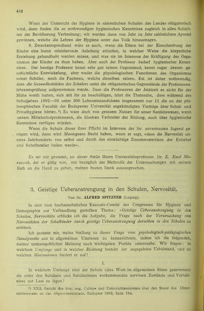 412 Wenn der Unterricht der Hygiene in sammtlichen Schulen des Landes obligatorisch wird, dann finden die so nothwendigen hygienischen Kenntnisse zugleich in alien Schich- ten der Bevolkerung Verbreitung; wir werden dann von Jahr zu Jahr zahlreichere Apostel gewinnen, welche die Lehren der Hygiene unter das Volk hinaustragen. 9. Zweckentsprechend ware es auch, wenn die Eltern bei der Einschreibung der Kinder eine kurze orientierende Anleitung erhielten, in welcher Weise die korperliche Erziehung gehandhabt werden miisse, und was sie im Interesse der Krafligung des Orga- nismus der Kinder zu thun haben. Aber auch der Professor bedarf hygienischer Kennt- nisse. Der heutige Professor kennt sehr gut seinen Gegenstand, kennt sogar dessen ge- schichtliche Entwickelung, aber weder die physiologischen Functionen des Organismus seiner Schuler, noch die Factoren, welche dieselben storen, Est ist daher nothwendig, dass die Gesundheitslehre des Schillers unter die obligatorischen Gegenstande der Professoren- lehramtspriifung aufgenommen werde. Dass die Professoren der Jetztzeit es nicht fiir der Miihe werth halten, sich mit ihr zu beschaftigen, lehrt die Thatsache, dass wahrend des Schuljahres 1892—93 unter 300 Lehramtscandidaten insgesammt nur 11 die an der phi- losophischen Facultat der Budapester Universitat angekiindigten Vortriige iiber Schul- und Privathygiene horten. Es ware doch von grossem Nutzen fiir unser Sanitatswesen, wenn unsere Mittelschulprofessoren, die illustren Verbreiter der Bildung, auch iiber hygienische Kenntnisse verfiigen wiirden. Wenn die Schule dieser ihrer Pflicht im Interesse der ihr anvertrauten Jugend ge- niigen wird, dann wird Mantegazza Recht haben, wenn er sagt, »dass die Nervositat un- seres Jahrhunderts von selbst und durch das eintrachtige Zusammenwirken der Erzieher und Schriftsteller heilen werde«. f. % Es sei mir gestattet, an dieser Stelle Hcrrn Universitatsprofessor Dr. £. Emil Mo- ravcsik, der so giitig war, mir beziiglich der Methodik der Untersuchungen mit seinem Rath an die Hand zu gehen, meinen besten Dank auszusprechen. '3. Geistige Ueberanstrengung in den Schulen, Nervositat Von Dr. ALFRED SPITZNER (Leipzig). Demographie zur Verhandlung gestellten Thema: »Geistige Ueberanstrengung in den Schulen, Nervositdt« erblicke ich die Aufgabe, die Frage nach der Verursachung von Nervositdten der Schiilkinder durch geistige Ueberanstrengung derselben in den Schulen zu erdrtern. Ich gestatte mir, meine Stellung zu dieser Frage vom psychologisch-pddagogischen Standpunkte aus in allgemeinen Umrissen zu kennzeichnen, indem ich die folgenden, meiner unmassgeblichen Meinung nach wichtigsten Punkte untersuche. Wir fragen; in welchem Umfange und in welcher Richtnng besteht der angegebene Uebelstand, und zu welchen Massnahinen fordert er auf? I. In welchem Umfange sind der Schule (dies Wort im allgemeinen Sinne genommen) die unter den Schiilern und Schiilerinnen vorkommenden nervdsen Zustande und Verhiilt- nisse zur Last zu legen ? *) XXII. Bericht des kdn. ung. Cultus- und Unterrichtsministers iiber den Stand des Unter- richtswesens an das .Vbgeordnetenhaus. Budapest 1893, Seite 184.