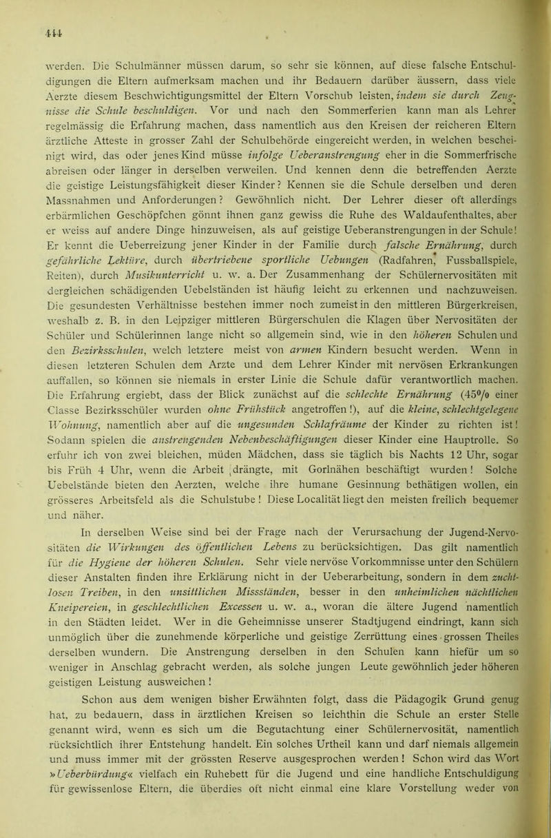 werden. Die Schulrniinner miissen darum, so sehr sie konnen, auf diese falsche Entschul- digungen die Eltern aufmerksam machen und ihr Bedauern daruber iiussern, dass viele Aerzte diesem Beschvvichtigungsmittel der Eltern Vorschub Xzisitn, indem sie durcli Zeug- nisse die Schiile beschuldigen. Vor und nach den Sommerferien kann man als Lehrer regelmassig die Erfahrung machen, dass namentlich aus den Kreisen der reicheren Eltern arztliche Atteste in grosser Zahl der Schulbehorde eingereicht werden, in welchen beschei- nigt wird, das Oder jenes Kind miisse infoige Ueberanslrengung eher in die Sommerfrischc abreisen oder langer in derselben verweilen. Und kennen denn die betreffenden Aerzte die geistige Leistungsfiihigkeit dieser Kinder ? Kennen sie die Schule derselben und deren Massnahmen und Anforderungen ? Gewohnlich nicht. Der Lehrer dieser oft allerdings erbarmlichen Geschbpfchen gonnt ihnen ganz gewiss die Ruhe des Waldaufenthaltes, aber er weiss auf andere Dinge hinzuweisen, als auf geistige Ueberanstrengungen in der .Schule! Er kennt die Ueberreizung jener Kinder in der Familie durch falsche Erndhrung, durch gefdhrliche Lehtiire, durch iibertriebene sportliche Uebungen (Radfahren, Fussballspiele, Reiten), durch Musikunterricht u. w. a. Der Zusammenhang der Schiilernervositatcn mit dergleichen schiidigenden Uebelstiinden ist haufig leicht zu erkennen und nachzuweisen. Die gesundesten Verhiiltnisse bestehen immer noch zumeist in den mittleren Biirgerkreisen, Aveshalb z. B. in den Leipziger mittleren Biirgerschulen die Klagen fiber Nervositiiten der Schuler und Schfilerinnen lange nicht so allgemein sind, wie in den hoheren Schulen und den Bezirksschulen, welch letztere mcist von armen Kindern besucht werden. Wenn in diesen letzteren Schulen dem Arzte und dem Lehrer Kinder mit nervosen Erkrankungen auffallen, so konnen sie niemals in erster Linie die Schule dafiir verantwortlich machen. Die Erfahrung ergiebt, dass der Blick zunachst auf die schlechte Erndhrung (45®/o einer Classe Bezirksschfiler rvurden ohne FriihsHick angetroffen!), auf die kleine, schlechtgelegene Wohming, namentlich aber auf die ungesunden Schlafrdume der Kinder zu richten ist! vSodann spielen die anstrengenden Nebenbeschdftigungen dieser Kinder eine Hauptrolle. So erfuhr ich von zwei bleichen, miiden Madchen, dass sie tiiglich bis Nachts 12 Uhr, sogar bis Frfih 4 Uhr, wenn die Ai'beit ,drangte, mit Gorlnahen beschaftigt wurden ! Solche Uebelstiinde bieten den Aerzten, welche ihre humane Gesinnung bethiitigen wollen, eia grosseres Arbeitsfeld als die Schulstube ! Diese Localitiit liegt den meisten freilich bequemcr und niiher. In derselben Weise sind bei der Frage nach der Verursachung der Jugend-Nervo- sitiiten die Wirkungen des offentlichen Lebens zu beriicksichtigen. Das gilt namentlich fur die Hygiene der hoheren Schulen. Sehr viele nervbse Vorkommnisse unter den Schiileni dieser Anstalten linden ihre Erklarung nicht in der Ueberarbeitung, sondern in dem zucht- losen Treiben, in den nnsittlichen Missstdnden, besser in den unheimlichen ndchtlichen Kneipereien, in geschlechtlichen Excessen u. w. a., ivoran die iiltere Jugend namentlich in den Stadten leidet. Wer in die Geheimnisse unserer Stadtjugend eindringt, kann sich unmbglich fiber die zunehmende korperliche und geistige Zerriittung eines grossen Theiles derselben wundern. Die Anstrengung derselben in den Schulen kann hieffir um so weniger in Anschlag gebracht werden, als solche jungen Leute gewohnlich jeder hoheren geistigen Leistung ausweichen! Schon aus dem wenigen bisher Erwahnten folgt, dass die Piidagogik Grund genug hat. zu bedauern, dass in iirztlichen Kreisen so leichthin die Schule an erster Stelle genannt wird, wenn es sich um die Begutachtung einer Schfilernervositat, namentlich rucksichtlich ihrer Entstehung handelt. Ein solches Urtheil kann und darf niemals allgemein und muss immer mit der grossten Reserve ausgesprochen werden! Schon wird das Wort >>Ueberbilrdung« vielfach ein Ruhebett ftir die Jugend und eine handliche Entschuldigung fur gewissenlose Eltern, die uberdies oft nicht einmal eine klare Vorstellung weder von