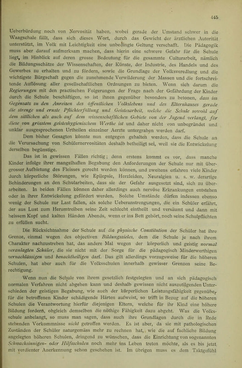 Ueberburdung noch von Nervositut habcn, wobci geradc der Umstand schwer in die Waagschale fallt, dass sich dieses Wort, durch das Gcwicht der iirztlichen Autoritiit unterstiitzt, im Volk mit Leichtigkeit eine unbedingte Geltung verschafft. Die Padagogik muss aber darauf aufmerksam machen, dass hierin eine schwere Gefahr fiir die Schule liegt, im Hinblick auf deren grosse Bedeutung fur die gesammte Culturarbeit, namlich die Bildungsschatze der Wissenschaften, der Kiinste, der Industrie, des Handels und des Gewerbes zu erhalten und zu fordern, sowie die Grundlage der Volksveredlung und die wichtigste Burgschaft gegen die zunehmende Verwilderung der Massen und die fortschrei- tende Auflosung aller gesellschaftlichen Ordnungen zu bieten. Wenn sich darum die Regierungen mit den practischen Folgerungen der Frage nach der Gefiihrdung der Kinder durch die Schule beschaftigen, so ist ihnen gegenuber besonders zu betonen, dass im Gegensatz zu den Anreizen des offenllichen VolksJebens und des Elternhaiises gerade die strenge und ernste Pflichterfullung und Geistesarbeit, welche die Schule sowohl auf dem sittlichen als auch atf dem ivissenschaftlichen Gebiete von der Jugend verlangt, fiir diese von grosstem geisteshygienischem Werthe ist und daher nicht von unbegrundet und unklar ausgesprochenen Urtheilen einzelner Aerzte untergraben werden darf. Dem bisher Gesagten konnte nun entgegen gehalten werden, dass die Schule an die Verursachung von Schulernervositiiten deshalb betheiligt sei, weil sie die Entwickelung derselben begiinstige. Das ist in gewissen Fallen richtig; denn erstens kommt es vor, dass manche Kinder infolge ihrer mangelhaften Begabung den Anforderungen der Schule nur mit uber- grosser Aufbietung des Fleisses gerecht werden konnen, und zweitens erfahren viele Kinder durch korperliche Storungen, wie Epilepsie, Herzleiden, Neuralgien u. s. w. derartige Behinderungen an den Schularbeiten, dass sie der Gefahr ausgesetzt sind, sich zu ilber- arbeiten. In beiden Fallen konnen daher allerdings auch nervdse Erkrankungen entstehen Oder in ihrer Entwickelung gefordert werden. Solche Umstiinde durfen indessen ebenso wenig der Schule zur Last fallen, als solche Ueberanstrengungen, die ein Schuler erfiihrt, der aus Lust zum Herumtreiben seine Zeit schlecht eintheilt und versaumt und dann mit heissem Kopf und kalten Hiinden Abends, wenn er ins Bett gehdrt, noch seine Schulpflichten zu erfiillen sucht. Die Riicksichtnahme der Schule auf die physische Constitution der Schuler hat ihre Grenze, einmal wegen des objectiven Bildungszieles, dem die Schule je nach ihrem Charakter nachzustreben hat, das andere Mai wegen der korperlich und geistig normal veranlagten Schiller, die sie nicht mit der Sorge fiir die padagogisch Minderwerthigen vernachldssigen und benachtheiligen darf. Das gilt allerdings vorzugsweise fiir die hoheren Schulen, hat aber auch fiir die Volksschulen innerhalb gewisser Grenzen seine Be- rechtigung. Wenn nun die Schule von ihrem gesctzlich festgelegten und an sich padagogisch normalen Verfahren nicht abgehen kann und deshalb gewissen nicht auszutilgenden Unter- schieden der geistigen Begabung, wie auch der korperlichen Leistungsfahigkeit gegenubej- fiir die betroffenen Kinder schadigende Hiirten aufweist, so trifft in Bezug auf die hoheren Schulen die Verantwortung hierfur diejenigen Eltern, welche fiir ihr Kind eine hohere Bildung fordern, obgleich demselben die nothige Fahigkeit dazu abgeht. Was die Volks- schule anbelangt, so muss man sagcn, dass auch ihre Grundlagen durch die in Rede stehenden Vorkommnisse nicht getroffen werden. Es ist aber, da sie mit pathologischen Zustiinden der Schuler naturgemass mehr zu rechnen hat, wie die auf fachliche Bildung angelegtcn hoheren Schulen, dringend zu wiinschen, dass die Einrichtung von sogenannten Schwachsinnigen- oder Hilfsschulcn noch mehr ins Leben treten mdchte, als es bis jetzt mit verdienter Anerkennung schon geschehen ist. Im librigen muss es dem Taktgefiihl