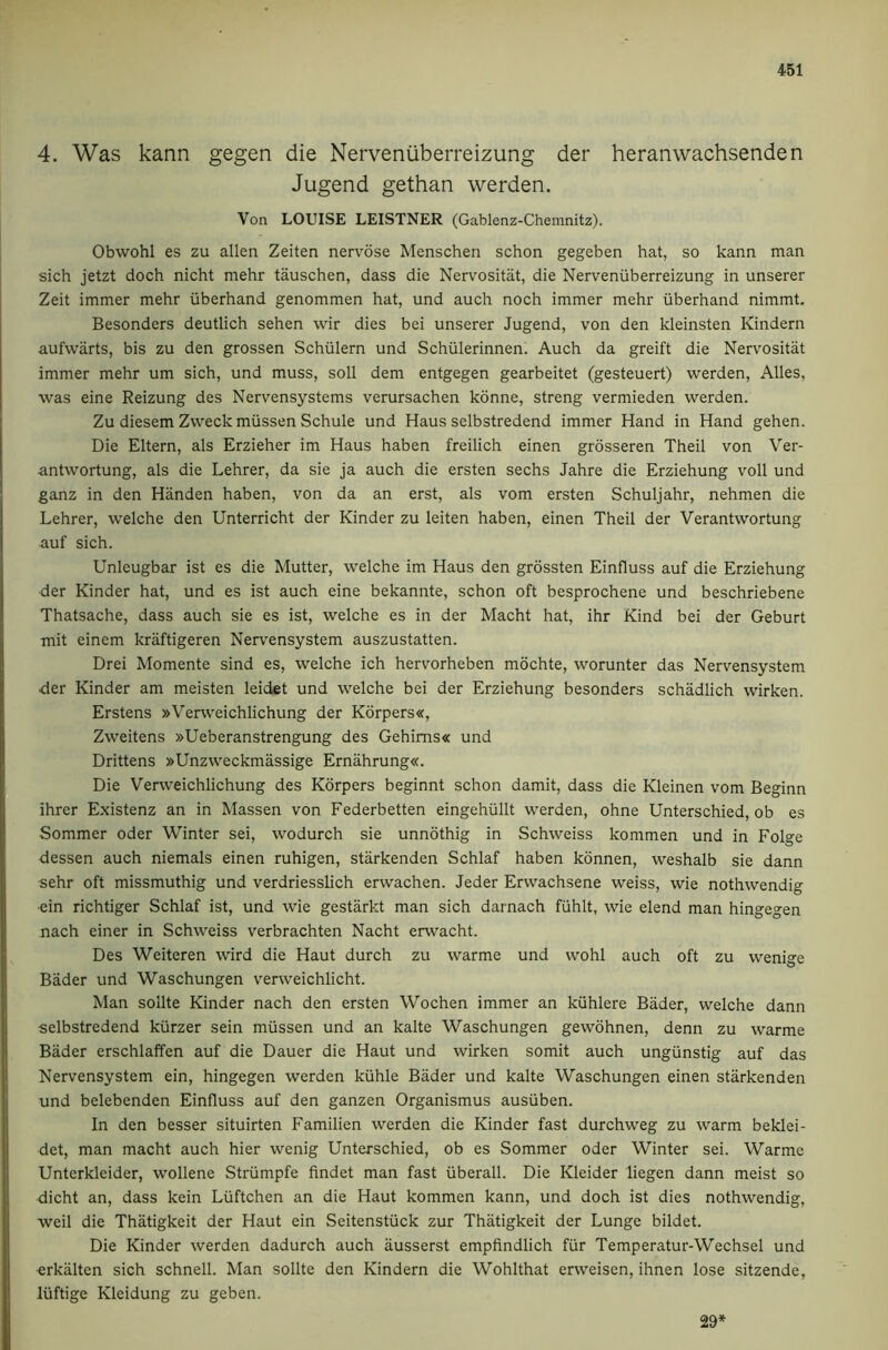 4. Was kann gegen die Nerveniiberreizung der heranwachsenden Jugend gethan werden. Von LOUISE LEISTNER (Gablenz-Chemnitz). Obwohl es zu alien Zeiten nervose Menscheri schon gegeben hat, so kann man sich jetzt doch nicht mehr tauschen, dass die Nervositat, die Nerveniiberreizung in unserer Zeit immer mehr iiberhand genommen hat, und auch noch immer mehr iiberhand nimmt. Besonders deutlich sehen wir dies bei unserer Jugend, von den kleinsten Kindern aufwarts, bis zu den grossen Schiilern und Schiilerinnen. Auch da greift die Nervositat immer mehr um sich, und muss, soil dem entgegen gearbeitet (gesteuert) werden, Alles, was eine Reizung des Nervensystems verursachen konne, streng vermieden werden. Zu diesem Zweck miissen Schule und Haus selbstredend immer Hand in Hand gehen. Die Eltern, als Erzieher im Haus haben freilich einen grdsseren Theil von Ver- antwortung, als die Lehrer, da sie ja auch die ersten sechs Jahre die Erziehung voll und ganz in den Hiinden haben, von da an erst, als vom ersten Schuljahr, nehmen die Lehrer, welche den Unterricht der Kinder zu leiten haben, einen Theil der Verantwortung auf sich. Unleugbar ist es die Mutter, welche im Haus den grossten Einfluss auf die Erziehung der Kinder hat, und es ist auch eine bekannte, schon oft besprochene und beschriebene Thatsache, dass auch sie es ist, welche es in der Macht hat, ihr Kind bei der Geburt mit einem kraftigeren Nervensystem auszustatten. Drei Momente sind es, welche ich hervorheben mochte, worunter das Nervensystem der Kinder am meisten leidet und welche bei der Erziehung besonders schadlich wirken. Erstens »Verweichlichung der K6rpers«, Zweitens »Ueberanstrengung des Gehims« und Drittens »Unzweckmassige Ernahrung«. Die Verweichlichung des Korpers beginnt schon damit, dass die Kleinen vom Beginn ihrer Existenz an in Massen von Federbetten eingehiillt werden, ohne Unterschied, ob es Sommer Oder Winter sei, wodurch sie unnothig in Schweiss kommen und in Folge dessen auch niemals einen ruhigen, starkenden Schlaf haben konnen, weshalb sie dann sehr oft missmuthig und verdriesslich erwachen. Jeder Erwachsene weiss, wie nothwendig •ein richtiger Schlaf ist, und wie gestarkt man sich darnach fiihlt, wie elend man hingegen nach einer in Schweiss verbrachten Nacht erwacht. Des Weiteren wird die Haut durch zu warme und wohl auch oft zu wenige Bader und Waschungen verweichlicht. Man sollte Kinder nach den ersten Wochen immer an kuhlere Bader, welche dann selbstredend kiirzer sein miissen und an kalte Waschungen gewohnen, denn zu warme Bader erschlaffen auf die Dauer die Haut und wirken somit auch ungiinstig auf das Nervensystem ein, hingegen werden kiihle Bader und kalte Waschungen einen starkenden und belebenden Einfluss auf den ganzen Organismus ausiiben. In den besser situirten Familien werden die Kinder fast durchweg zu warm beklei- det, man macht auch hier wenig Unterschied, ob es Sommer oder Winter sei. Warme Unterkleider, wollene Striimpfe findet man fast iiberall. Die Kleider liegen dann meist so dicht an, dass kein Liiftchen an die Haut kommen kann, und doch ist dies nothwendig, weil die Thatigkeit der Haut ein Seitenstiick zur Thatigkeit der Lunge bildet. Die Kinder werden dadurch auch ausserst empfindlich fiir Temperatur-Wechsel und ■erkiilten sich schnell. Man sollte den Kindern die Wohlthat erweisen, ihnen lose sitzende, liiftige Kleidung zu geben. 29*