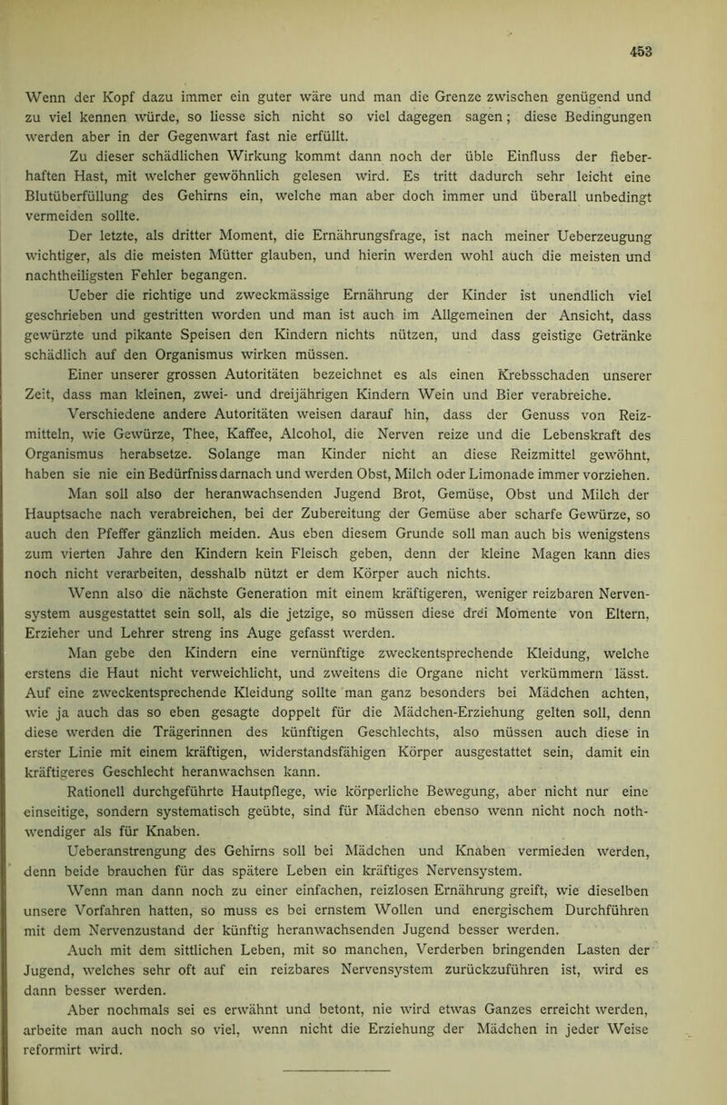 Wenn der Kopf dazu immer ein guter ware und man die Grenze zwischen geniigend und zu viel kennen wiirde, so Hesse sich nicht so viel dagegen sagen; diese Bedingungen werden aber in der Gegenwart fast nie erfiillt. Zu dieser schadlichen Wirkung kommt dann noch der iible Einfluss der fieber- haften Hast, mit welcher gewohnlich gelesen wird. Es tritt dadurch sehr leicht eine Blutuberfullung des Gehirns ein, welche man aber doch immer und iiberall unbedingt vermeiden sollte. Der letzte, als dritter Moment, die Ernahrungsfrage, ist nach meiner Ueberzeugung wichtiger, als die meisten Mutter glauben, und hierin werden wohl auch die meisten und nachtheiligsten Fehler begangen. Ueber die richtige und zweckmassige Ernahrung der Kinder ist unendlich viel geschrieben und gestritten worden und man ist auch im Allgemeinen der Ansicht, dass gewiirzte und pikante Speisen den Kindern nichts niitzen, und dass geistige Getranke schadlich auf den Organismus wirken miissen. Einer unserer grossen Autoritaten bezeichnet es als einen Krebsschaden unserer Zeit, dass man kleinen, zwei- und dreijahrigen Kindern Wein und Bier verabreiche. Verschiedene andere Autoritaten weisen darauf hin, dass der Genuss von Reiz- mitteln, wie Gewiirze, Thee, Kaffee, Alcohol, die Nerven reize und die Lebenskraft des Organismus herabsetze. Solange man Kinder nicht an diese Reizmittel gewohnt, haben sie nie ein Bediirfnissdarnach und werden Obst, Milch oderLimonade immer vorziehen. Man soil also der heranwachsenden Jugend Brot, Gemiise, Obst und Milch der Hauptsache nach verabreichen, bei der Zubereitung der Gemiise aber scharfe Gewiirze, so auch den Pfeffer ganzlich meiden. Aus eben diesem Grunde soil man auch bis wenigstens zum vierten Jahre den Kindern kein Fleisch geben, denn der Ideine Magen kann dies noch nicht verarbeiten, desshalb niitzt er dem Korper auch nichts. Wenn also die nachste Generation mit einem kriiftigeren, weniger reizbaren Nerven- system ausgestattet sein soil, als die jetzige, so miissen diese dre’i Momente von Eltern, Erzieher und Lehrer streng ins Auge gefasst werden. Man gebe den Kindern eine verniinftige zweckentsprechende Kleidung, welche erstens die Haut nicht verweichlicht, und zweitens die Organe nicht verkiimmern lasst. Auf eine zweckentsprechende Kleidung sollte man ganz besonders bei Madchen achten, wie ja auch das so eben gesagte doppelt fiir die Madchen-Erziehung gelten soil, denn diese werden die Tragerinnen des kiinftigen Geschlechts, also miissen auch diese in erster Linie mit einem kraftigen, widerstandsfahigen Korper ausgestattet sein, damit ein kraftigeres Geschlecht heranwachsen kann. Rationell durchgeftihrte Hautpflege, wie korperliche Bewegung, aber nicht nur eine einseitige, sondern systematised geiibte, sind fiir Madchen ebenso wenn nicht noch noth- wendiger als fiir Knaben. Ueberanstrengung des Gehirns soil bei Madchen und Knaben vermieden werden, denn beide brauchen fur das spatere Leben ein kriiftiges Nervensystem. Wenn man dann noch zu einer einfachen, reizlosen Ernahrung greift, wie dieselben unsere Vorfahren hatten, so muss es bei ernstem Wollen und energischem Durchfiihren mit dem Nervenzustand der kiinftig heranwachsenden Jugend besser werden. Auch mit dem sittlichen Leben, mit so manchen, Verderben bringenden Fasten der Jugend, welches sehr oft auf ein reizbares Nervensystem zuriickzufiihren ist, wird es dann besser werden. Aber nochmals sei es erwahnt und betont, nie wird etwas Ganzes erreicht werden, arbeite man auch noch so viel, wenn nicht die Erziehung der Madchen in jeder Weise reformirt wird.