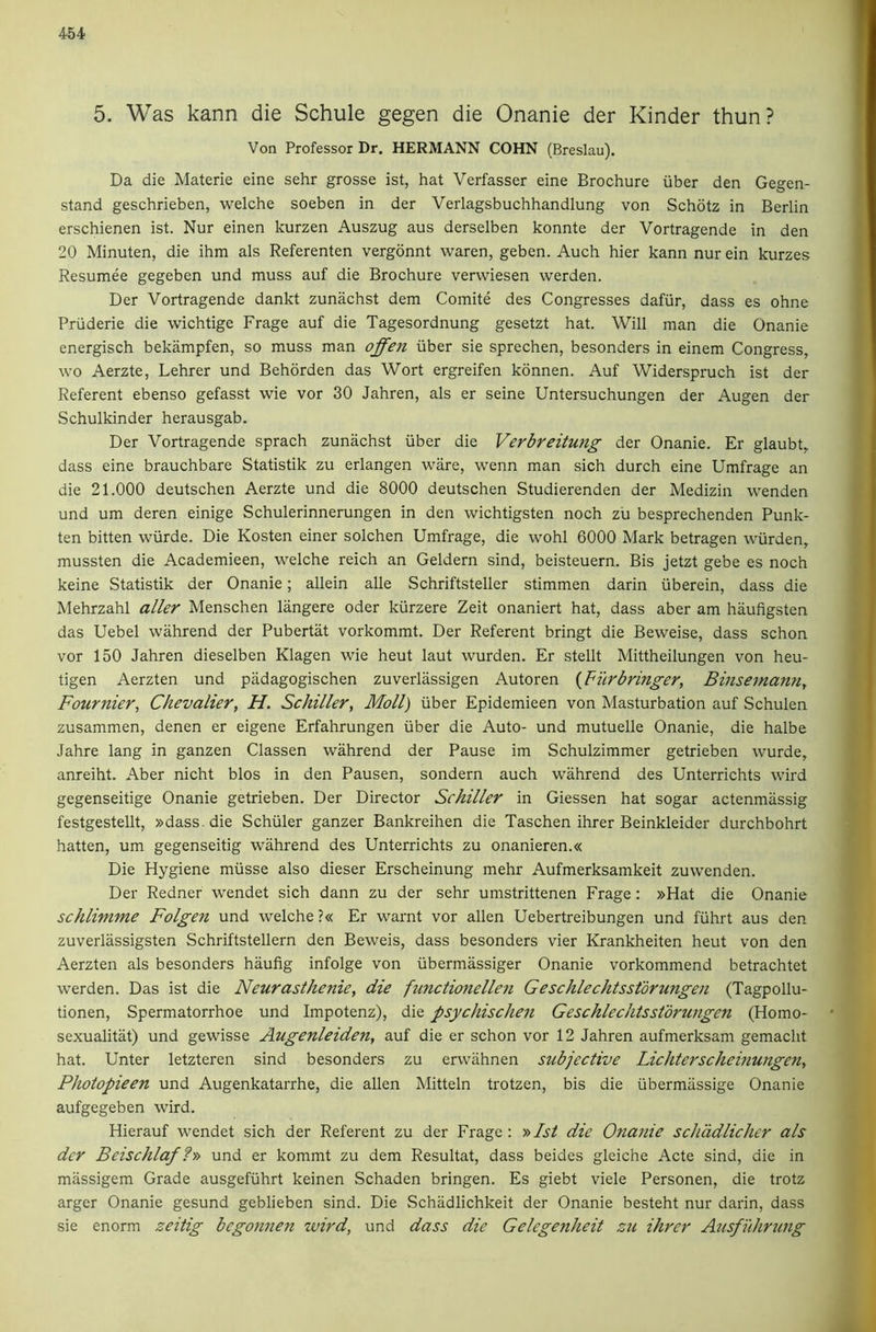 5. Was kann die Schule gegen die Onanie der Kinder thun? Von Professor Dr. HERMANN COHN (Breslau). Da die Materie eine sehr grosse ist, hat Verfasser eine Brochure iiber den Gegen- stand geschrieben, welche soeben in der Verlagsbuchhandlung von Schotz in Berlin erschienen ist. Nur einen kurzen Auszug aus derselben konnte der Vortragende in den 20 Minuten, die ihm als Referenten vergonnt waren, geben. Auch hier kann nur ein kurzes Resumee gegeben und muss auf die Brochure verwiesen werden. Der Vortragende dankt zunachst dem Comite des Congresses dafiir, dass es ohne Priiderie die wichtige Frage auf die Tagesordnung gesetzt hat. Will man die Onanie energisch bekampfen, so muss man offen iiber sie sprechen, besonders in einem Congress, wo Aerzte, Lehrer und Behorden das Wort ergreifen konnen. Auf Widerspruch ist der Referent ebenso gefasst wie vor 30 Jahren, als er seine Untersuchungen der Augen der Schulkinder herausgab. Der Vortragende sprach zunachst iiber die Verbreitung der Onanie. Er glaubt, dass eine brauchbare Statistik zu erlangen ware, wenn man sich durch eine Umfrage an die 21.000 deutschen Aerzte und die 8000 deutschen Studierenden der Medizin wenden und um deren einige Schulerinnerungen in den wichtigsten noch zu besprechenden Punk- ten bitten wiirde. Die Kosten einer solchen Umfrage, die wohl 6000 Mark betragen wiirden, mussten die Academieen, welche reich an Geldern sind, beisteuern. Bis jetzt gebe es noch keine Statistik der Onanie; allein alle Schriftsteller stimmen darin iiberein, dass die Mehrzahl abler Menschen langere Oder kiirzere Zeit onaniert hat, dass aber am haufigsten das Uebel wahrend der Pubertat vorkommt. Der Referent bringt die Beweise, dass schon vor 150 Jahren dieselben Klagen wie heut laut wurden. Er stellt Mittheilungen von heu- tigen Aerzten und padagogischen zuverlassigen Autoren {Filrbringer, Binsemamif Fournier^ Chevalier, H. Schiller, Moll) iiber Epidemieen von Masturbation auf Schulen zusammen, denen er eigene Erfahrungen iiber die Auto- und mutuelle Onanie, die halbe Jahre lang in ganzen Classen wahrend der Pause im Schulzimmer getrieben wurde, anreiht. Aber nicht bios in den Pausen, sondern auch wahrend des Unterrichts wird gegenseitige Onanie getrieben. Der Director Schiller in Giessen hat sogar actenmassig festgestellt, »dass.die Schiiler ganzer Bankreihen die Taschen ihrer Beinkleider durchbohrt hatten, um gegenseitig wahrend des Unterrichts zu onanieren.« Die Hygiene miisse also dieser Erscheinung mehr Aufmerksamkeit zuwenden. Der Redner wendet sich dann zu der sehr umstrittenen Frage: »Hat die Onanie schlimme Folgen und welche ?« Er warnt vor alien Uebertreibungen und fiihrt aus den zuverlassigsten Schriftstellern den Beweis, dass besonders vier Krankheiten heut von den Aerzten als besonders haufig infolge von iibermassiger Onanie vorkommend betrachtet werden. Das ist die Neurasthenie, die ftinctionellen Geschlechtsstbrungen (Tagpollu- tionen, Spermatorrhoe und Impotenz), die psychischen Geschlechtsstdrungen (Homo- sexualitat) und gewisse Augenleiden, auf die er schon vor 12 Jahren aufmerksam gemacht hat. Unter letzteren sind besonders zu erwiihnen subjective Lichterscheinungen, Photopieen und Augenkatarrhe, die alien Mitteln trotzen, bis die ubermiissige Onanie aufgegeben wird. Hierauf wendet sich der Referent zu der Frage : '»Ist die Onanie schddlichcr als dcr Beischlaf ?» und er kommt zu dem Resultat, dass beides gleiche Acte sind, die in massigem Grade ausgeftihrt keinen Schaden bringen. Es giebt viele Personen, die trotz arger Onanie gesund geblieben sind. Die Schiidlichkeit der Onanie besteht nur darin, dass sie enorm zeitig begonnen wird, und dass die Gelegenheit zu ihrer Ausfuhrung