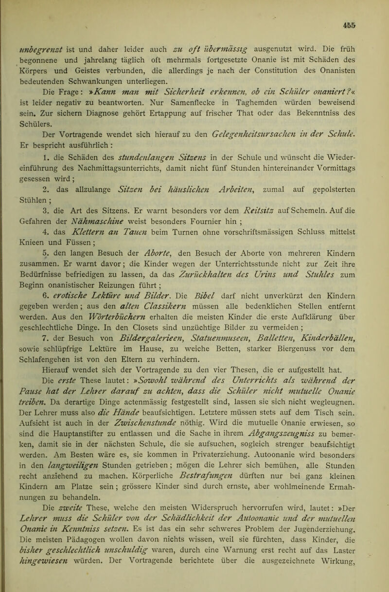 imbegrenzt ist und daher leider auch zu oft ubermdssig ausgenutzt wird. Die friih begonnene und jahrelang taglich oft mehrmals fortgesetzte Onanie ist mit Schaden des Korpers und Geistes verbunden, die allerdings je nach der Constitution des Onanisten bedeutenden Schwankungen unterliegen. Die Frage: y^Kann man mit Sickerheit erke7ine?i, ob ein Schuler onaniert?«. ist leider negativ zu beantworten. Nur Samenflecke in Taghemden wiirden beweisend sein. Zur sichern Diagnose gehort Ertappung auf frischer That oder das Bekenntniss des Schulers. Der Vortragende wendet sich hierauf zu den Gelegenheitsursachen in der Schule. Er bespricht ausfiihrlich: 1. die Schaden des stundenlangeti Sitzens in der Schule und wiinscht die Wieder- einfiihrung des Nachmittagsunterrichts, damit nicht fiinf Stunden hintereinander Vormittags gesessen wird; 2. das allzulange Sitzen bei hdtislichen Arbeiten, zumal auf gepolsterten Stiihlen ; 3. die Art des Sitzens. Er warnt besonders vor dem Reitsitz auf Schemeln. Auf die Gefahren der Ndkmascliine weist besonders Fournier hin ; 4. das Klettern an Taicen beim Turnen ohne vorschriftsmassigen Schluss mittelst Knieen und Fiissen; 5. den langen Besuch der Aborte, den Besuch der Aborte von mehreren Kindern zusammen. Er warnt davor; die Kinder wegen der Unterrichtsstunde nicht zur Zeit ihre Bediirfnisse befriedigen zu lassen, da das Zuriickhalten des Urins und Stuhles zum Beginn onanistischer Reizungen fiihrt; 6. erotische Lekture 7ind Bilder. Die Bibel darf nicht unverkiirzt den Kindern gegeben werden; aus den alten Classikern miissen alle bedenklichen Stellen entfernt werden. Aus den Wbrterbuchern erhalten die meisten Kinder die erste Aufklarung iiber geschlechtliche Dinge. In den Closets sind unziichtige Bilder zu vermeiden ; 7. der Besuch von Bildergalerieen, Statuemnuseen, Balletten, Kinderb'dllen, sowie schliipfrige Lekture im Hause, zu weiche Betten, starker Biergenuss vor dem Schlafengehen ist von den Eltern zu verhindern. Hierauf wendet sich der Vortragende zu den vier Thesen, die er aufgestellt hat. Die erste These lautet: y>Sowokl wdhrend des Unterrichts als wdhrend der Pause hat der Lehrer darauf zu achte7i, dass die Schuler nicht mutuelle Otianie treiben. Da derartige Dinge actenmiissig festgestellt sind, lassen sie sich nicht wegleugnen. Der Lehrer muss also die Hdnde beaufsichtigen. Letztere miissen stets auf dem Tisch sein. Aufsicht ist auch in der Zwische7istunde ndthig. Wird die mutuelle Onanie erwiesen, so sind die Hauptanstifter zu entlassen und die Sache in ihrem Abga7igszeugniss zu bemer- ken, damit sie in der nachsten Schule, die sie aufsuchen, sogleich strenger beaufsichtigt werden. Am Besten ware es, sie kommen in Privaterziehung. Autoonanie wird besonders in den langweiligen Stunden getrieben; mogen die Lehrer sich bemiihen, alle Stunden recht anziehend zu machen. Korperliche Bestrafungen durften nur bei ganz kleinen Kindern am Platze sein; grossere Kinder sind durch ernste, aber wohlmeinende Ermah- nungen zu behandeln. Die zweite These, weiche den meisten Widerspruch hervorrufen wird, lautet: »Der Lehrer muss die Schuler vo7i der Schddlichkeit der Ajitoonanie und der nmiuellen Onanie in Kenntniss setzen. Es ist das ein sehr schweres Problem der Jugenderziehung. Die meisten Padagogen wollen davon nichts wissen, weil sie fiirchten, dass Kinder, die bisher geschlechtlich tmschuldig waren, durch eine Warnung erst recht auf das Laster hingewiesen wiirden. Der Vortragende berichtete iiber die ausgezeichnete Wirkung,
