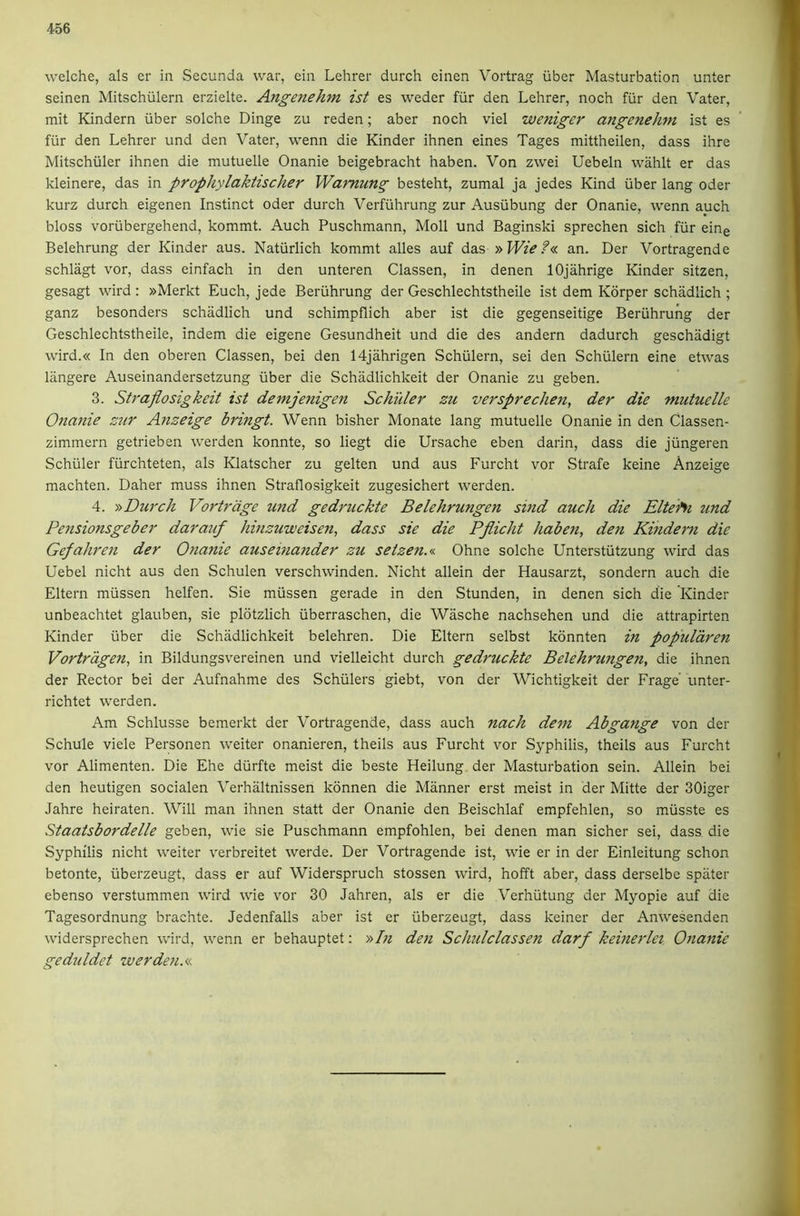 welche, als er in Secunda war, ein Lehrer durch einen Vortrag iiber Masturbation unter seinen Mitschiilern erzielte. Angenehm ist es weder fiir den Lehrer, noch fiir den Vater, mit Kindern iiber solche Dinge zu reden; aber noch viel weniger angenehtn ist es fiir den Lehrer und den Vater, wenn die Kinder ihnen eines Tages mittheilen, dass ihre Mitschiiler ihnen die mutuelle Onanie beigebracht haben. Von zwei Uebeln wahlt er das kleinere, das in prophylaktischer Wamung besteht, zumal ja jedes Kind iiber lang Oder kurz durch eigenen Instinct oder durch Verfiihrung zur Ausiibung der Onanie, wenn auch bloss voriibergehend, kommt. Auch Puschmann, Moll und Baginski sprechen sich fiir eine Belehrung der Kinder aus. Natiirlich kommt alles auf das an. Der Vortragende schlagt vor, dass einfach in den unteren Classen, in denen lOjahrige Kinder sitzen, gesagt wird : »Merkt Euch, jede Beriihrung der Geschlechtstheile ist dem Korper schiidlich ; ganz besonders schadlich und schimpflich aber ist die gegenseitige Beriihrung der Geschlechtstheile, indem die eigene Gesundheit und die des andern dadurch geschadigt wird.« In den oberen Classen, bei den 14jahrigen Schiilern, sei den Schiilern eine etwas langere Auseinandersetzung iiber die Schiidlichkeit der Onanie zu geben. 3. Straflosigkeit ist demjenigen Schuler zu verspreclmi, der die mutuelle Onanie zur Anzeige bringt. Wenn bisher Monate lang mutuelle Onanie in den Classen- zimmern getrieben werden konnte, so liegt die Ursache eben darin, dass die jiingeren Schiller fiirchteten, als Klatscher zu gelten und aus Furcht vor Strafe keine Anzeige machten. Daher muss ihnen Straflosigkeit zugesichert werden. 4. ■» Durch Vortrage und gedruckte Belehrungen sind auch die Eltehi 2ind Pensionsgeber darauf hinzuweisen, dass sie die Pjlicht haben, den Kindern die Gepahren der Onanie auseinander zu setzen.<n Ohne solche Unterstiitzung wird das Uebel nicht aus den Schulen verschwinden. Nicht allein der Hausarzt, sondern auch die Eltern miissen helfen. Sie miissen gerade in den Stunden, in denen sich die Kinder unbeachtet glauben, sie plotzlich iiberraschen, die Wasche nachsehen und die attrapirten Kinder iiber die Schiidlichkeit belehren. Die Eltern selbst kdnnten in popularen Vortragen, in Bildungsvereinen und vielleicht durch gedruckte Belehrungen, die ihnen der Rector bei der Aufnahme des Schillers giebt, von der Wichtigkeit der Frage' unter- richtet werden. Am Schlusse bemerkt der Vortragende, dass auch nach dem Abgange von der Schule viele Personen welter onanieren, theils aus Furcht vor Syphilis, theils aus Furcht vor Alimenten. Die Ehe diirfte meist die beste Heilung der Masturbation sein. Allein bei den heutigen socialen Verhiiltnissen kdnnen die Manner erst meist in der Mitte der 30iger Jahre heiraten. Will man ihnen statt der Onanie den Beischlaf empfehlen, so miisste es Staatsbordelle geben, wie sie Puschmann empfohlen, bei denen man sicher sei, dass die Syphilis nicht welter v'erbreitet werde. Der Vortragende ist, wie er in der Einleitung schon betonte, iiberzeugt, dass er auf Widerspruch stossen wird, hofft aber, dass derselbe spater ebenso verstummen wird wie vor 30 Jahren, als er die Verhiitung der Myopie auf die Tagesordnung brachte. Jedenfalls aber ist er iiberzeugt, dass keiner der Anwesenden widersprechen wird, wenn er behauptet: »In den Schulclassen darf keinerlei Onanie geduldet werden.<.<