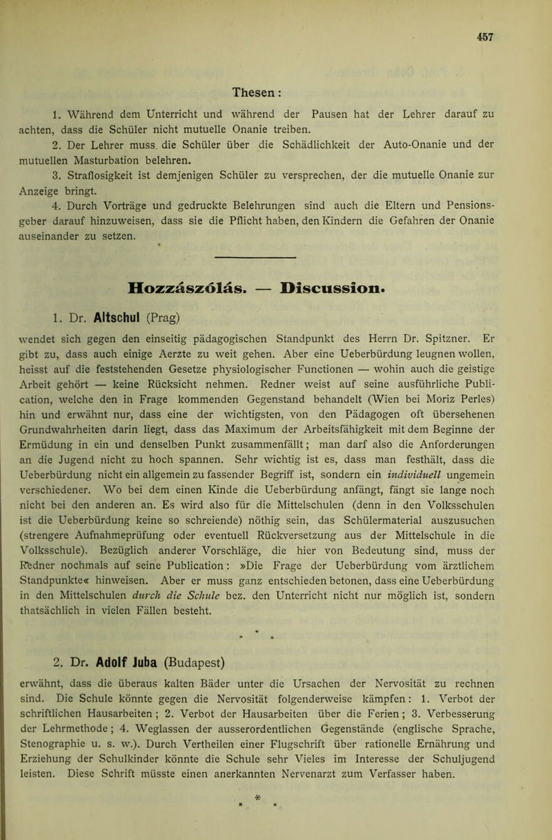 Thesen: 1. Wahrend dem Unterricht und vvahrend der Pausen hat der Lehrer darauf zu achten, dass die Schuler nicht mutuelle Onanie treiben. 2. Der Lehrer muss die Schuler iiber die Schadlichkeit der Auto-Onanie und der mutuellen Masturbation belehren. 3. Straflosigkeit ist demjenigen Schuler zu versprechen, der die mutuelle Onanie zur Anzeige bringt. 4. Durch Vortrage und gedruckte Belehrungen sind auch die Eltern und Pensions- geber darauf hinzuweisen, dass sie die Pflicht haben, den Kindern die Gefahren der Onanie auseinander zu setzen. Hozzaszolas. — Discussion* 1. Dr. Altschul (Prag) wendet sich gegen den einseitig padagogischen Standpunkt des Herrn Dr. Spitzner. Er gibt zu, dass auch einige Aerzte zu weit gehen. Aber eine Ueberbiirdung leugnen wollen, heisst auf die feststehenden Gesetze physiologischer Functionen — wohin auch die geistige Arbeit gehdrt — keine Riicksicht nehmen. Redner weist auf seine ausfiihrliche Publi- cation, welche den in Frage kommenden Gegenstand behandelt (Wien bei Moriz Perles) hin und erwahnt nur, dass eine der wichtigsten, von den Padagogen oft ubersehenen Grundwahrheiten darin liegt, dass das Maximum der Arbeitsfahigkeit mit dem Beginne der Ermiidung in ein und denselben Punkt zusammenfallt; man darf also die Anforderungen an die Jugend nicht zu hoch spannen. Sehr wichtig ist es, dass man festhalt, dass die Ueberbiirdung nicht ein allgemein zu fassender Begriff ist, sondern ein individuell ungemein verschiedener. Wo bei dem einen Kinde die Ueberbiirdung anfangt, fangt sie lange noch nicht bei den anderen an. Es wird also fiir die Mittelschulen (denn in den Volksschulen ist die Ueberbiirdung keine so schreiende) nothig sein, das Schiilermaterial auszusuchen (strengere Aufnahmepriifung Oder eventuell Riickversetzung aus der Mittelschule in die Volksschule). Beziiglich anderer Vorschlage, die hier von Bedeutung sind, muss der Rfedner nochmals auf seine Publication: »Die Frage der Ueberbiirdung vom arztlichem Standpunkte« hinweisen. Aber er muss ganz entschieden betonen, dass eine Ueberbiirdung in den Mittelschulen durch die Schule bez. den Unterricht nicht nur moglich ist, sondern thatsachlich in vielen Fallen besteht. 2. Dr. Adolf Juba (Budapest) erwahnt, dass die iiberaus kalten Bader unter die Ursachen der Nervositat zu rechnen sind. Die Schule kdnnte gegen die Nervositat folgenderweise kampfen: 1. Verbot der schriftlichen Hausarbeiten ; 2. Verbot der Hausarbeiten iiber die Ferien; 3. Verbesserung der Lehrmethode; 4. Weglassen der ausserordentlichen Gegenstande (englische Sprache, Stenographie u. s. w.). Durch Vertheilen einer Flugschrift iiber rationelle Ernahrung und Erziehung der Schulkinder kdnnte die Schule sehr Vieles im Interesse der Schuljugend leisten. Diese Schrift musste einen anerkannten Nervenarzt zum Verfasser haben. * * «