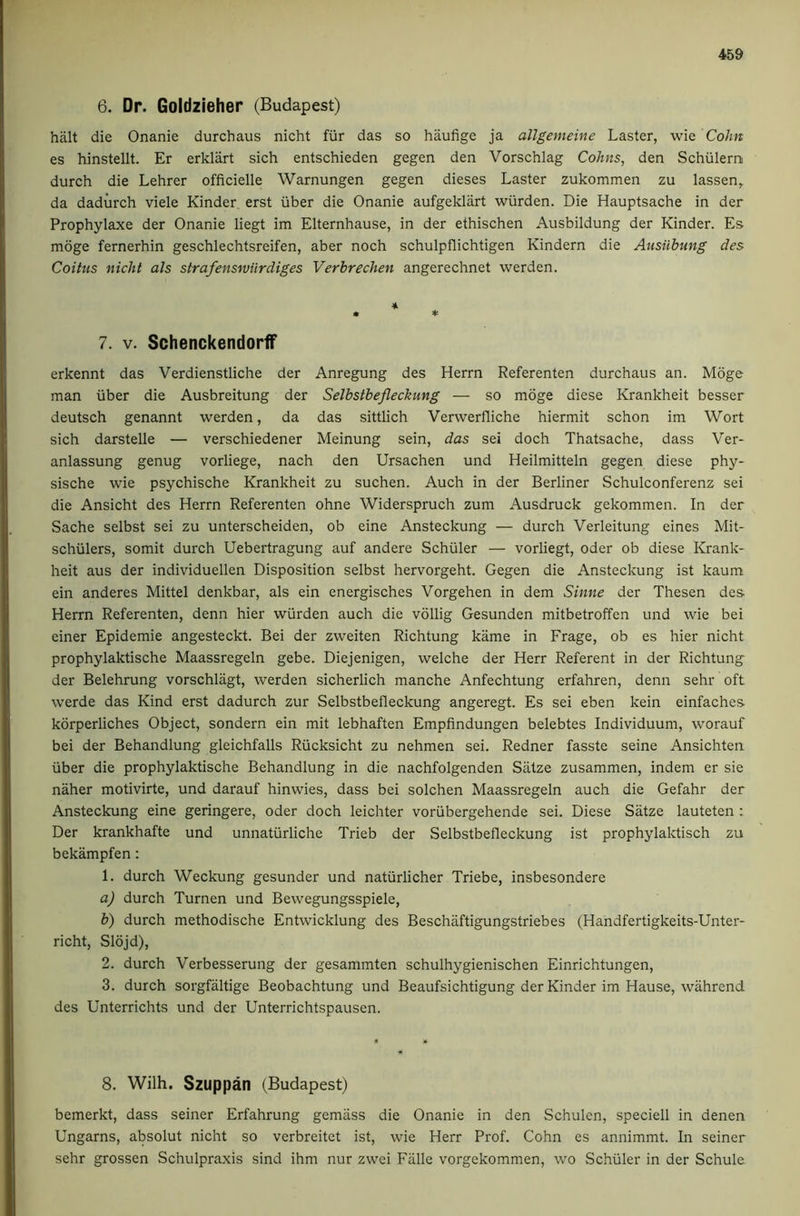 6. Dr. Goidzieher (Budapest) halt die Onanie durchaus nicht fiir das so haufige ja allgemeine Laster, wie Cohn es hinstellt. Er erklart sich entschieden gegen den Vorschlag Cohns, den Schiilern durch die Lehrer officielle Warnungen gegen dieses Laster zukommen zu lassen, da dadiirch viele Kinder erst iiber die Onanie aufgeklart wiirden. Die Hauptsache in der Prophylaxe der Onanie liegt im Elternhause, in der ethischen Ausbildung der Kinder. Es moge fernerhin geschlechtsreifen, aber noch schulpflichtigen Kindern die Ausiibung des Coitus nicht als strafenswiirdiges Verbrechen angerechnet werden. « * 7. V. Schenckendorff erkennt das Verdienstliche der Anregung des Herrn Referenten durchaus an. Moge man iiber die Ausbreitung der SeJbstbefleckung — so moge diese Krankheit besser deutsch genannt werden, da das sittlich Verwerfliche hiermit schon im Wort sich darstelle — verschiedener Meinung sein, das sei doch Thatsache, dass Ver- anlassung genug vorliege, nach den Ursachen und Heilmitteln gegen diese phy* sische wie psychische Krankheit zu suchen. Auch in der Berliner Schulconferenz sei die Ansicht des Herrn Referenten ohne Widerspruch zum Ausdruck gekommen. In der Sache selbst sei zu unterscheiden, ob eine Ansteckung — durch Verleitung eines Mit- schiilers, somit durch Uebertragung auf andere Schuler — vorliegt, Oder ob diese Krank- heit aus der individuellen Disposition selbst hervorgeht. Gegen die Ansteckung ist kaum ein anderes Mittel denkbar, als ein energisches Vorgehen in dem Sinne der Thesen des Herrn Referenten, denn hier wiirden auch die vollig Gesunden mitbetroffen und wie bei einer Epidemie angesteckt. Bei der zweiten Richtung kame in Frage, ob es hier nicht prophylaktische Maassregeln gebe. Diejenigen, welche der Herr Referent in der Richtung der Belehrung vorschliigt, werden sicherlich manche Anfechtung erfahren, denn sehr oft werde das Kind erst dadurch zur Selbstbefleckung angeregt. Es sei eben kein einfaches korperliches Object, sondern ein mit lebhaften Empfindungen belebtes Individuum, worauf bei der Behandlung gleichfalls Riicksicht zu nehmen sei. Redner fasste seine Ansichten iiber die prophylaktische Behandlung in die nachfolgenden Siitze zusammen, indem er sie naher motivirte, und darauf hinwies, dass bei solchen Maassregeln auch die Gefahr der Ansteckung eine geringere, Oder doch leichter vorubergehende sei. Diese Satze lauteten : Der krankhafte und unnatiirliche Trieb der Selbstbefleckung ist prophylaktisch zu bekampfen: 1. durch Weckung gesunder und natiirlicher Triebe, insbesondere a) durch Turnen und Bewegungsspiele, b) durch methodische Entwicklung des Beschaftigungstriebes (Handfertigkeits-Unter- richt, Slojd), 2. durch Verbesserung der gesammten schulhygienischen Einrichtungen, 3. durch sorgfaltige Beobachtung und Beaufsichtigung der Kinder im Hause, wahrend des Unterrichts und der Unterrichtspausen. 8. Wilh. Szuppan (Budapest) bemerkt, dass seiner Erfahrung gemiiss die Onanie in den Schulcn, speciell in denen Ungarns, absolut nicht so verbreitet ist, wie Herr Prof. Cohn es annimmt. In seiner sehr grossen Schulpraxis sind ihm nur zwci Eiille vorgekommen, wo Schiiler in der Schule