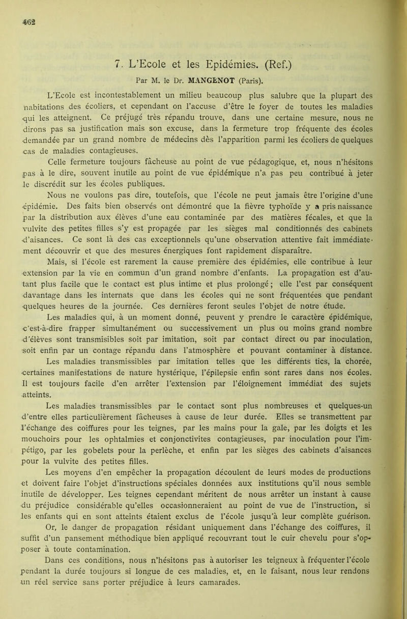 7. L’Ecole et les Epidemies. (Ref.) Par M. le Dr. MANGENOT (Paris). L’Ecole est incontestablement un milieu beaucoup plus salubre que la plupart des nabitations des ecoliers, et cependant on I’accuse d’etre le foyer de toutes les maladies ■qui les atteignent. Ce prejuge tres repandu trouve, dans une certaine mesure, nous ne dirons pas sa justification mais son excuse, dans la fermeture trop frequente des ecoles ■demandee par un grand nombre de medecins des I’apparition parmi les ecoliers de quelques cas de maladies contagieuses. Celle fermeture toujours facheuse au point de vue pedagogique, et, nous n’hesitons pas a le dire, souvent inutile au point de vue epidemique n’a pas peu contribue a Jeter le discredit sur les ecoles publiques. Nous ne voulons pas dire, toutefois, que I’ecole ne pent jamais etre I’origine d’une •epidemie. Des faits bien observes ont demontre que la fievre typhoide y a pris naissance par la distribution aux eleves d’une eau contaminee par des matieres fecales, et que la vulvite des petites filles s’y est propagee par les sieges mal conditionnes des cabinets ■d’aisances. Ce sont la des cas exceptionnels qu’une observation attentive fait immediate- ment decouvrir et que des mesures energiques font rapidement disparaitre. Mais, si I’ecole est rarement la cause premiere des epidemies, elle contribue a leur •extension par la vie en commun d’un grand nombre d’enfants. La propagation est d’au- tant plus facile que le contact est plus intime et plus prolonge; elle Test par consequent davantage dans les internals que dans les ecoles qui ne sont frequentees que pendant ■quelques heures de la journee. Ces dernieres feront seules I’objet de notre etude. Les maladies qui, a un moment donne, peuvent y prendre le caractere epidemique, c’est-a-dire frapper simultanement ou successivement un plus ou moins grand nombre d'eleves sont transmisibles soit par imitation, soit par contact direct ou par inoculation, soit enfin par un contage repandu dans I’atmosphere et pouvant contaminer a distance. Les maladies transmissibles par imitation telles que les differents tics, la choree, ■certaines manifestations de nature hysterique, I’epilepsie enfin sont rares dans nos ecoles. II est toujours facile d’en arreter I’extension par I’eloignement immediat des sujets atteints. Les maladies transmissibles par le contact sont plus nombreuses et quelques-un d’entre elles particulierement facheuses a cause de leur duree. Elies se transmettent par I’echange des coiffures pour les teignes, par les mains pour la gale, par les doigts et les mouchoirs pour les ophtalmies et conjonctivites contagieuses, par inoculation pour I’im- petigo, par les gobelets pour la perleche, et enfin par les sieges des cabinets d’aisances pour la vulvite des petites filles. Les moyens d’en empecher la propagation decoulent de leurs modes de productions et doivent faire I’objet d’instructions speciales donnees aux institutions qu’il nous semble inutile de developper. Les teignes cependant meritent de nous arreter un instant a cause du prejudice considerable qu’elles occasionneraient au point de vue de I’instruction, si les enfants qui en sont atteints etaient exclus de I’ecole jusqu’a leur complete guerison. Or, le danger de propagation residant uniquement dans I’echange des coiffures, il suffit d’un pansement methodique bien applique recouvrant tout le cuir chevelu pour s’op- poser a toute contamination. Dans ces conditions, nous n’hesitons pas a autoriser les teigneux a frequenter I’ecolo pendant la duree toujours si longue de ces maladies, et, en le faisant, nous leur rendons un reel service sans porter prejudice a leurs camarades.