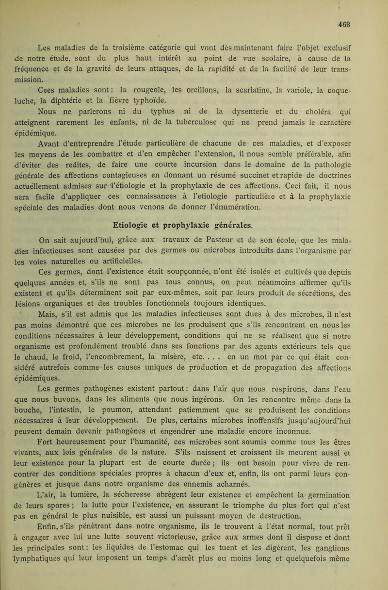Les maladies de la troisieme categoric qui vont des maintenant faire I’objet exclusif ■de notre etude, sont du plus haut interet au point de vue scolaire, a cause de la frequence et de la gravite de leurs attaques, de la rapidite et de la facilite de leur trans- mission. Gees maladies sont: la rougeole, les oreillons, la scarlatine, la variole, la coque- luche, la diphterie et la fievre typhoi'de. Nous ne parlerons ni du typhus ni de la dysenteric et du cholera qui atteignent rarement les enfants, ni de la tuberculose qui ne prend jamais le caractere ■epidemique. Avant d’entreprendre I’etude particuliere de chacune de ces maladies, et d’exposer les moyens de les combattre et d’en empecher I’extension, il nous semble preferable, afin d’eviter des redites, de faire une courte incursion dans le domaine de la pathologic generale des affections contagicuses en donnant un resume succinct et rapide de doctrines actuellement admises sur -I’etiologie et la prophylaxie de ces affections. Ceci fait, il nous sera facile d’appliquer ces connaissances a I’etiologie particulieie et a la prophylaxie speciale des maladies dont nous venons de donner I’enumeration. Etiologie et prophylaxie generales. On sait aujourd’hui, grace aux travaux de Pasteur et do son ecole, que les mala- dies infectieuses sont causees par des germes ou microbes introduits dans I’organisme par les voies naturelles ou artificielles. Ces germes, dont I’existence etait soupqonnee, n’ont ete isoles et cultives que depuis quelques annees et, s’ils ne sont pas tons connus, on peut neanmoins affirmer qu’ils existent et qu’ils determinent soit par eux-memes, soit par leurs produit de secretions, des lesions organiques et des troubles fonctionnels toujours identiques. Mais, s’il est admis que les maladies infectieuses sont dues a des microbes, il n’est pas moins demontre que ces microbes ne les produisent que s’ils rencontrent en nous les conditions necessaires a leur developpement, conditions qui ne se realisent que si notre organisme est profondement trouble dans ses fonctions par des agents exterieurs tels que le chaud, le froid, I’encombrement, la misere, etc. ... en un mot par ce qui etait con- sidere autrefois comme les causes uniques de production et de propagation des affections epidemiques. Les germes pathogenes existent partout: dans Pair que nous respirons, dans I’eau que nous buvons, dans les aliments que nous ingerons. On les rencontre meme dans la bouche, I’intestin, le poumon, attendant patiemment que se produisent les conditions necessaires a leur developpement. De plus, certains microbes inoffensifs jusqu’aujourd’hui peuvent demain devenir pathogenes et engendrer une maladie encore inconnue. Fort heureusement pour I’humanite, ces microbes sont soumis comme tons les etres vivants, aux lois generales de la nature. S’ils naissent et croissent ils meurent aussi et leur existence pour la plupart est de courte duree ; ils ont besoin pour vivre de ren- contrer des conditions speciales propres a chacun d’eux et, enfin, ils ont parmi leurs con- generes et jusque dans notre organisme des ennemis acharnes. L’air, la lumiere, la secheresse abregent leur existence et empechent la germination de leurs spores ; la lutte pour I’existence, en assurant le triomphe du plus fort qui n’est pas en general le plus nuisible, est aussi un puissant moyen de destruction. Enfin, s’ils penetrent dans notre organisme, ils le trouvent a I’etat normal, tout pret a engager avec lui une lutte souvent victorieuse, grace aux armes dont il dispose et dont les principals sont: les liquides de I’estomac qui les tuent et les digerent, les ganglions lymphatiques qui leur imposent un temps d’arret plus ou moins long et quelquefois meme
