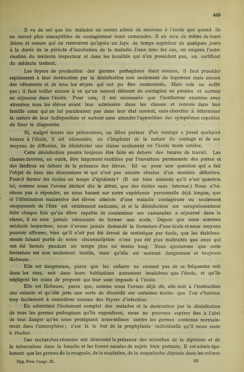 II va de soi que les malades ne seront admis de nouveau a 1 ecole que quand ils ne seront plus susceptibles de contagionner leurs camarades. II en sera de meme de leurs freres et soeurs qui ne rentreront qu’apres un laps de temps superieur de quelques jours a la duree de la periode d’incubation de la maladie. Dans tous les cas, on exigera I’auto- risation du medecin inspecteur et dans les localites qui n’en possedent pas, un certificat du medecin traitant. Les foyers de production des germes pathogenes etant connus, il faut proceder rapidement a leur destruction par la desinfection non seulement du logement mais encore des vetements et de tous les objets qui ont pu etre contamines. Mais cela ne suffit pas; il faut veiller encore a ce qu’un nouvel element de contagion ne penetre et surtout ne sejourne dans I’ecole. Pour cela, il est necessaire que I’instituteur examine avec attention tous les eleves avant leur admission dans les classes et renvoie dans leur famine ceux qui ne lui paraitraient pas dans leur etat normal, sans chercher a determiner la nature de leur indisposition et surtout sans attendre I’apparition des symptomes capables •de fixer le diagnostie. Si, malgre toutes ces precautions, un eleve porteur d’un contage a passe quelques heures a I’ecole, il est necessaire, en s’inspirant de la nature du contage et de ses moyens de diffusion, de desinfecter une classe seulement ou I’ecole toute entiere. Cette desinfection pourra toujours etre faite en dehors des heures de travail. Les classes devront, en outre, etre largement ventilees par I’ouverture permanente des portes et des fenetres en dehors de la presence des eleves. Id se pose une question qui a fait I’objet de bien des discussions et qui n’est pas encore resolue d’un maniere definitive. Faut-il fermer les ecoles en temps d’epidemie ? (Il est bien entendu qu’il n’est question ici, comme nous I’avons declare des le debut, que des ecoles sans internat.) Nous n’hd sitons pas a repondre, en nous basant sur notre expdience personnelle deja longue, que si I’elimination successive des eleves atteints d’une maladie contagieuse ou seulement soupqonnee de I’etre est strictement executee, et si la desinfection est scrupuleusement faite chaque fois qu’un eleve capable de contaminer ses camarades a sejourne dans la classe, il ne sera jamais necessaire de fermer une ecole. Depuis que nous sommes medecin inspecteur, nous n’avons jamais demande la fermeture d’une ecole et nous croyons pouvoir affirmer, bien qu’il n’ait pas ete dresse de statistique par ecole, que les etablisse- ments faisant partie de notre circonscription n’ont pas ete plus maltraites que ceux qui ont ete fermes pendant un temps plus ou moins long. Nous ajouterons que cette fermeture est non seulement inutile, mais qu’elle est souvent dangereuse et toujours facheuse. Elle est dangereuse, parce que les enfants ne cessent pas de se frequenter soit dans les rues, soit dans leurs habitations autrement insalubres que I’ecole, et qu’ils negligent les soins de proprete qui leur sont imposes a I’ecole. Elle est facheuse, parce que, comme nous I’avons deja dit, elle nuit a I’instruction des enfants et qu’elle jette une sorte de discredit sur certaines ecoles que Ton s’habitue trop facilement a considerer comme des foyers d’infection. En admettant I’isolement complet des malades et la destruction par la desinfection de tous les germes pathogenes qu’ils engendrent, nous ne pouvons esperer etre a I’abri de tout danger qu’en nous protegeant nous-memes contre les germes contenus normale- ment dans I’atmosphere; c’est la le but de la prophylaxie individuelle qu’il nous reste a etudier. Des recherches recentes ont demontre la presence des microbes de la diphterie et de la tuberculose dans la bouche et les fosses nasales de sujets bien portants. Il est admis ega- lement que les germes de la rougeole, de la scarlatine, de la coqueluche deposes dans les memes 30 Hyg. Dem. Congr. III.