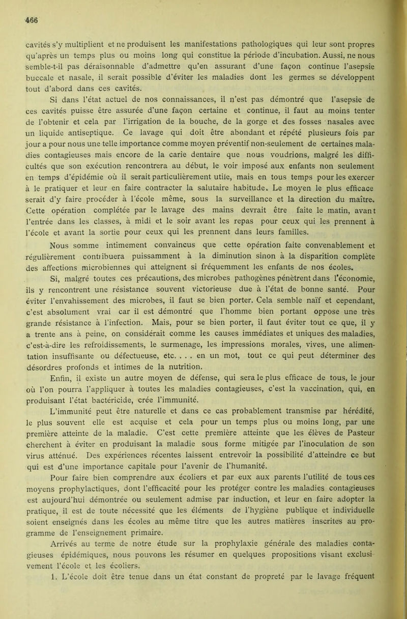 cavites s’y multiplient et ne produisent les manifestations pathologiques qui leur sont propres qu’apres un temps plus ou moins long qui constitue la periode d’incubation. Aussi, ne nous semble-t-il pas deraisonnable d’admettre qu’en assurant d’une faqon continue I’asepsie buccale et nasale, il serait possible d’eviter les maladies dont les germes se developpent tout d’abord dans ces cavites. Si dans I’etat actuel de nos connaissances, il n’est pas demontre que I’asepsie de ces cavites puisse etre assuree d’une faqon certaine et continue, il faut au moins tenter de I’obtenir et cela par I’irrigation de la bouche, de la gorge et des fosses nasales avec un liquide antiseptique. Ce lavage qui doit etre abondant et repete plusieurs fois par jour a pour nous une telle importance comme moyen preventif non-seulement de certaines mala- dies contagieuses mais encore de la carie dentaire que nous voudrions, malgre les diffi- cultes que son execution rencontrera au debut, le voir impose aux enfants non seulement en temps d’epidemie ou il serait particulierement utile, mais en tous temps pour les exercer a le pratiquer et leur en faire contracter la salutaire habitude. Le moyen le plus efficace serait d’y faire proceder a I’ecole meme, sous la surveillance et la direction du maitre. Cette operation completee par le lavage des mains devrait etre faite le matin, avant I’entree dans les classes, a midi et le soir avant les repas pour ceux qui les prennent a I’ecole et avant la sortie pour ceux qui les prennent dans leurs families. Nous somme intimement convaincus que cette operation faite convenablement et regulierement contiibuera puissamment a la diminution sinon a la disparition complete des affections microbiennes qui atteignent si frequemment les enfants de nos ecoles. Si, malgre toutes ces precautions, des microbes pathogenes penetrent dans I'economie, ils y rencontrent une resistance souvent victorieuse due a I’etat de bonne sante. Pour eviter I’envahissement des microbes, il faut se bien porter. Cela semble naif et cependant, c’est absolument vrai car il est demontre que I’homme bien portant oppose une tres grande resistance a I’infection. Mais, pour se bien porter, il faut eviter tout ce que, il y a trente ans a peine, on considerait comme les causes immediates et uniques des maladies, c’est-a-dire les refroidissements, le surmenage, les impressions morales, vives, une alimen- tation insuffisante ou defectueuse, etc. . . . en un mot, tout ce qui peut determiner des desordres profonds et intimes de la nutrition. Enfin, il existe un autre moyen de defense, qui sera le plus efficace de tous, le jour oil Ton pourra I’appliquer a toutes les maladies contagieuses, c’est la vaccination, qui, en produisant I’etat bactericide, cree I’immunite. L’immunite peut etre naturelle et dans ce cas probablement transmise par heredite, le plus souvent elle est acquise et cela pour un temps plus ou moins long, par une premiere atteinte de la maladie. C’est cette premiere atteinte que les eleves de Pasteur cherchent a eviter en produisant la maladie sous forme mitigee par I’inoculation de son virus attenue. Des experiences recentes laissent entrevoir la possibilite d’atteindre ce but qui est d’une importance capitate pour I’avenir de I’humanite. Pour faire bien comprendre aux ecoliers et par eux aux parents I’utilite de tous ces moyens prophylactiques, dont I’efficacite pour les proteger contre les maladies contagieuses est aujourd’hui demontree ou seulement admise par induction, et leur en faire adopter la pratique, il est de toute necessite que les elements de I’hygiene publique et individuelle soient enseignes dans les ecoles au meme titre que les autres matieres inscrites au pro- gramme de I’enseignement primaire. Arrives au terme de notre etude sur la prophylaxie generate des maladies conta- gieuses epidemiques, nous pouvons les resumer en quelques propositions visant exclusi vement I’ecole et les ecoliers. 1. L’ecole doit etre tenue dans un etat constant de proprete par le lavage frequent