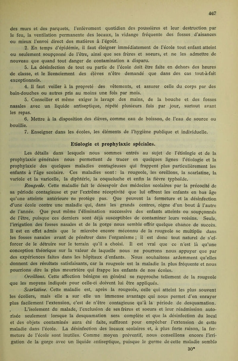 des murs et des parquets, I’enlevement quotidien des poussieres et leur destruction par le feu, la ventilation permanente des locaux, la vidange frequente des fosses d’aisances ou mieux I’envoi direct des matieres a I’^out. 2. En temps d’epidemie, il faut eloigner immediatement de I’ecole tout enfant attaint ou seulement soupqonne de I’etre, ainsi que ses freres et soeurs, et ne les admettre de nouveau que quand tout danger de contamination a disparu. 5. La desinfection de tout ou partie de I’ecole doit etre faite en dehors des heures de classe, et le licenciement des eleves n’etre demande que dans des cas tout-a-fait exceptionnels. 4. 11 faut veiller a la proprete des vetements, et assurer celle du corps par des bain-douches ou autres pris au moins une fois par mois. 5. Conseiller et meme exiger le lavage des mains, de la bouche et des fosses nasales avec un liquide antiseptique, repete plusieurs fois par jour, surtout avant les repas. 6. Mettre a la disposition des eleves, comme eau de boisson, de I’eau de source ou bouillie. 7. Enseigner dans les ecoles, les elements de I’hygiene publique et individuelle. Etiologie et prophylaxie speciales. Les details dans lesquels nous sommes entres au sujet de I’etiologie et de la prophylaxie generales nous permettent de tracer en quelques lignes I’etiologie et la prophylaxie des quelques maladies contagieuses qui frappent plus particulierement les enfants a I’age scolaire. Ces maladies sont: la rougeole, les oreillons, la scarlatina, la variole et la varicelle, la diphterie, la coqueluche et enfin la fievre typhoi’de, Rougeole. Cette maladie fait le desespoir des medecins scolaires par la precocite de sa periode contagieuse et par I’extreme receptivite que lui offrent les enfants en bas age qu’une atteinte anterieure ne protege pas. Que peuvent la fermeture et la desinfection d’une ecole contre une maladie qui, dans les grands centres, regne d’un bout a I’autre de I’annee. Que peut meme I’elimination successive des enfants attaints ou soupqonnes de I’etre, puisque ces derniers sont deja susceptibles de contaminer leurs voisins. Seule, rirrigation des fosses nasales et de la gorge nous semble offrir quelque chance de succes. II est en effet admis que le microbe encore meconnu de la rougeole se multiplie dans les fosses nasales avant de penetrer dans I’organisme; il est done tout natural de s’ef- forcer de le detruire sur le terrain qu’il a choisi. Il est vrai que ce n’est la qu’une ■conception theorique sur la valeur de laquelle nous ne pourrons nous appuyer que par des experiences faites dans les hopitaux d’enfants. Nous souhaitons ardemment qu’elles ■donnent des resultats satisfaisants, car la rougeole est la maladie la plus frequente et nous pourrions dire la plus meurtriere qui frappe les enfants de nos ecoles. Oreillons. Cette affection benigne en general se rapproche tellement de la rougeole que les moyens indiques pour celle-ci doivent lui etre appliques. Scarlatine. Cette maladie est, apres la rougeole, celle qui atteint les plus souvent les ecoliers, mais elle a sur elle un immense avantage qui nous permet d’en enrayer plus facilement I’extension, e’est de n’etre contagieuse qu’a la periode de desquamation. L’isolement du malade, I’exclusion de ses freres et soeurs et leur readmission auto- risee seulement lorsque la desquamation sera complete et que la desinfection du local et des objets contamines aura ete faite, suffiront pour empecher I’extension de cette maladie dans I’ecole. La desinfection des locaux scolaires et, a plus forte raison, la fer- meture de I’ecole sont inutiles. Comme moyen preventif, nous conseillons encore I’irri- gation de la gorge avec un liquide antiseptique, puisque le germe de cette maladie sembb 30*