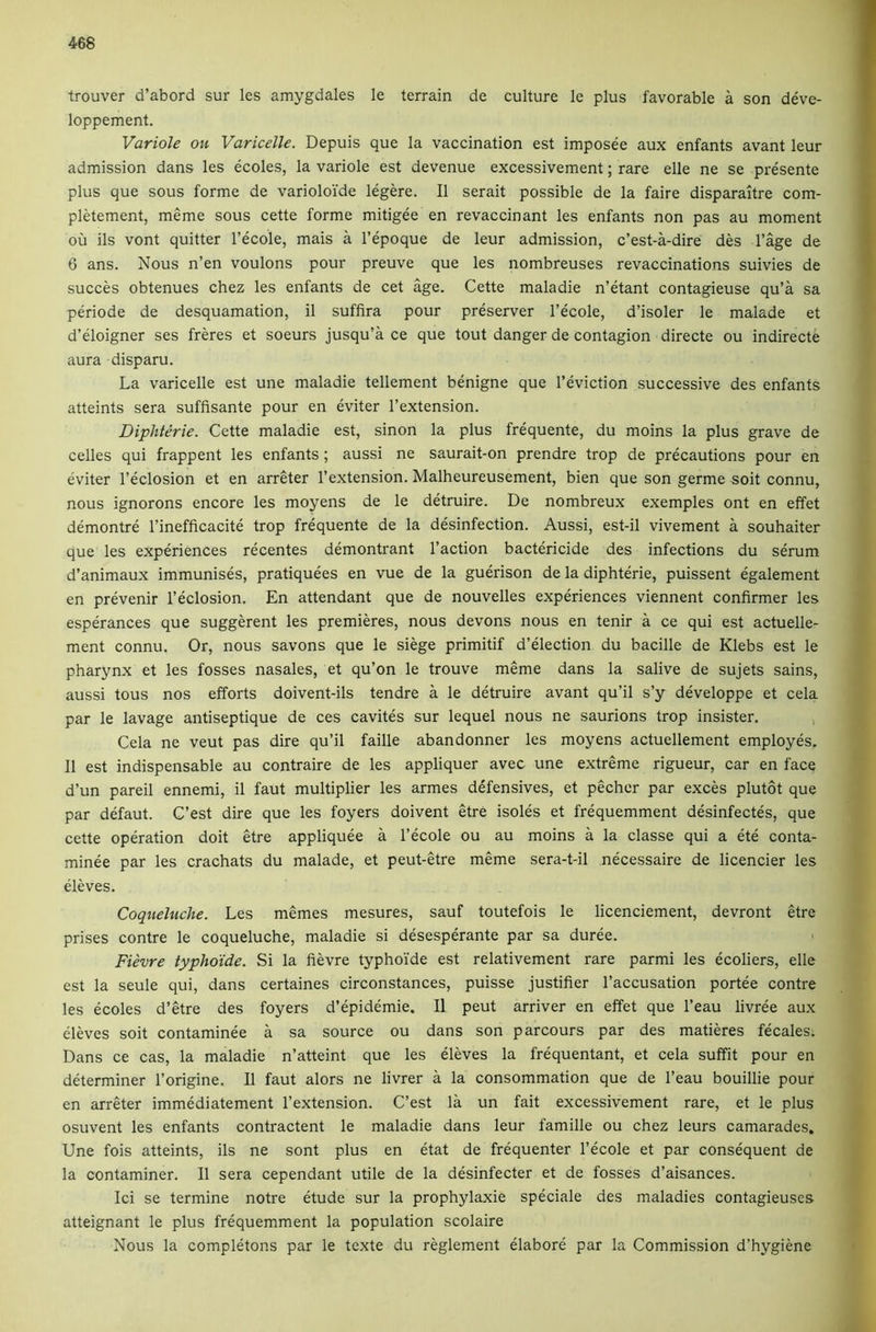 trouver d’abord sur les amygdales le terrain de culture le plus favorable a son deve- loppement. Variole ou Varicelle. Depuis que la vaccination est imposee aux enfants avant leur admission dans les ecoles, la variole est devenue excessivement; rare elle ne se presente plus que sous forme de varioloi'de legere. II serait possible de la faire disparaltre com- pletement, meme sous cette forme mitigee en revaccinant les enfants non pas au moment ou ils vont quitter I’ecole, mais a I’epoque de leur admission, c’est-a-dire des I’age de 6 ans. Nous n’en voulons pour preuve que les nombreuses revaccinations suivies de succes obtenues chez les enfants de cet age. Cette maladie n’etant contagieuse qu’a sa periode de desquamation, il suffira pour preserver I’ecole, d’isoler le malade et d’eloigner ses freres et soeurs jusqu’a ce que tout danger de contagion directe ou indirecte aura disparu. La varicelle est une maladie tellement benigne que I’eviction successive des enfants atteints sera suffisante pour en eviter I’extension. Diphterie. Cette maladie est, sinon la plus frequente, du moins la plus grave de celles qui frappent les enfants ; aussi ne saurait-on prendre trop de precautions pour en eviter I’eclosion et en arreter I’extension. Malheureusement, bien que son germe soit connu, nous ignorons encore les moyens de le detruire. De nombreux exemples ont en effet demontre I’inefficacite trop frequente de la desinfection. Aussi, est-il vivement a souhaiter que les experiences recentes demontrant Taction bactericide des infections du serum d’animaux immunises, pratiquees en vue de la guerison de la diphterie, puissent egalement en prevenir Teclosion. En attendant que de nouvelles experiences viennent confirmer les esperances que suggerent les premieres, nous devons nous en tenir a ce qui est actuelle- ment connu. Or, nous savons que le siege primitif d’election du bacille de Klebs est le pharynx et les fosses nasales, et qu’on le trouve meme dans la salive de sujets sains, aussi tous nos efforts doivent-ils tendre a le detruire avant qu’il s’y developpe et cela par le lavage antiseptique de ces cavites sur lequel nous ne saurions trop insister. , Cela ne veut pas dire qu’il faille abandonner les moyens actuellement employes. 11 est indispensable au contraire de les appliquer avec une e.xtreme rigueur, car en face d’un pared ennemi, il faut multiplier les armes defensives, et pecher par exces plutot que par defaut. C’est dire que les foyers doivent etre isoles et frequemment desinfectes, que cette operation doit etre appliquee a Tecole ou au moins a la classe qui a ete conta- minee par les crachats du malade, et peut-etre meme sera-t-il necessaire de licencier les eleves. Coqueluclte. Les memes mesures, sauf toutefois le licenciement, devront etre prises centre le coqueluche, maladie si desesperante par sa duree. Fievre typhoide. Si la fievre typhoi'de est relativement rare parmi les ecoliers, elle est la seule qui, dans certaines circonstances, puisse justifier Taccusation portee centre les ecoles d’etre des foyers d’epidemie. Il peut arriver en effet que Teau livree aux eleves soit contaminee a sa source ou dans son parcours par des matieres fecales. Dans ce cas, la maladie n’atteint que les eleves la frequentant, et cela suffit pour en determiner Torigine. Il faut alors ne livrer a la consommation que de Teau bouillie pour en arreter immediatement Textension. C’est la un fait excessivement rare, et le plus osuvent les enfants contractent le maladie dans leur famille ou chez leurs camarades. Une fois atteints, ils ne sont plus en etat de frequenter Tecole et par consequent de la contaminer. Il sera cependant utile de la desinfecter et de fosses d’aisances. Id se termine notre etude sur la prophylaxie speciale des maladies contagieuses atteignant le plus frequemment la population scolaire Nous la completons par le texte du reglement elabore par la Commission d’hygiene