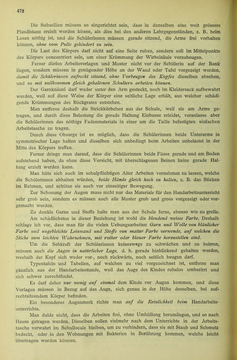 Die Subsellien miissen so eingerichtet sein, dass in denselben eine weit grossere Plusdistanz erzielt werden konne, als dies bei den anderen Lehrgegenstanden, z. B. beim Lesen nothig ist, und die Schiilerinnen miissen gerade sitzend, die Arme frei vorhalten kdnnen, ohne voin Piilte gehindert zu sein. Die Last des Korpers darf nicht auf eine Seite ruhen, sondern soli im Mittelpunkte des Korpers concentriert sein, um einer Kriimmung der Wirbelsaule vorzubeugen. Ferner diirfen Arbeitsvorlagen und Muster nicht vor der Schiilerin auf der Bank liegen, sondern miissen in geniigender Hdhe an der Wand Oder Tafel vorgezeigt werden, damit die Schiilerinnen aufrecht sitzend, ohne Vorbeugen des Kopfes dieselben absehen, und so mit voUkommen gleich gehaltenen Schultern arheiten kdnnen. Der Garnknauel darf weder unter den Arm gesteckt, noch im Kleidersack aufbewahrt werden, weil auf diese Weise der Korper eine seitliche Lage erhalt, aus welcher schadi- gende Kriimmungen des Riickgrates entstehen. Man entferne deshalb die Strickkdrbchen aus der Schule, weil sie am Arme ge- tragen, und durch diese Belastung die gerade Haltung Einbusse erleidet, veranlasse aber die Schiilerinnen das ndthige Fadenmateriale in einer um die Taille befestigten einfachen Arbeitstasche zu tragen. Durch diese Obsorge ist es mdglich, dass die Schiilerinnen beide Unterarme in symmetrischer Lage halten und dieselben sich unbedingt beim Arbeiten unbelastet in der Mitte des Korpers treffen. Ferner dringe man darauf, dass die Schiilerinnen beide Fiisse gerade und am Boden aufstehend haben, da ohne diese Vorsicht, mit iiberschlagenen Beinen keine gerade Hal- tung erzielt werden kann. Man hiite sich auch im schulpflichtigen Alter Arbeiten vornehmen zu lassen, welche die Schiilerinnen abhalten wiirden, beide Hdnde gleich hoch zu halten, z. B. das Sticken im Rahmen, und schiitze sie auch vor einseitiger Bewegung. Zur Schonung der Augen muss nicht nur das Materiale fiir den Handarbeitsunterricht sehr grob sein, sondern es miissen auch alle Muster grob und gross vorgezeigt Oder vor- gemacht werden. Zu dunkle Game und Stoffe halte man aus der Schule feme, ebenso wie zu grelle. Am schadlichsten in dieser Beziehung ist wohl die blendend weisse Farbe. Deshalb schlage ich vor, dass man fiir die vielen Uebungsarbeiten Garn und Wolle von bldulicher Farbe und ungebleiclite Leinwand und Stoffe von matter Farbe verwende, auf welchen die Stiche zum leichten Wahrnehnien, mit rother oder blauer Farbe herzustellen sind. Um die Sehkraft der Schiilerinnen keineswcgs zu schwachen und zu beirren, miissen auch die Augen in naturlicher Lage, d. h. gerade hinblickend gehalten werden, weshalb der Kopf sich weder vor-, noch riickwarts, noch seitlich beugen darf. Typentafeln und Tabellen, auf welchen zu viel vorgezeichnet ist, entferne man ganzlich aus der Handarbeitsstunde, weil das Auge des Kindes ruhelos umherirrt und sich schwer zurechtfindet. Es darf daher nur rvenig auf einmal dem Kinde vor Augen kommen, und diese Vorlagen miissen in Bezug auf das Auge, sich genau in der Hdhe desselben, bei auf- rechtsitzendem Korper befinden. Ein besonderes Augenmerk richte man auf die Reinlichkeit beim Handarbeits- unterrichte. Man dulde nicht, dass die Arbeiten frei, ohne Umhiillung herumliegen, und so nach Hause getragen werden. Dieselben sollen vielmehr nach dem Unterrichte in der Arbeits- tasche verwahrt im Schullocale bleiben, um zu verhindern, dass sie mit Staub und Schmutz bedeckt, Oder in den Wohnungen mit Bakterien in Beriihrung kommen, welche leicht iibertragen werden kdnnen.