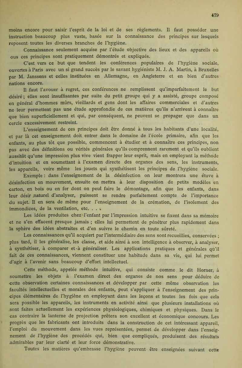 moins encore pour saisir I’esprit de la loi et de ses reglements. II faut posseder une instruction beaucoup plus vaste, basee sur la connaissance des principes sur lesquels reposent toutes les diverses branches de I’hygiene. Connaissance seulement acquise par I’etude objective des lieux et des appareils ou ous ces principes sont pratiquement demontres et expliques. C’est vers ce but que tendent les conferences populaires de I’hygiene sociale, ouvertes a Paris avec un si grand succes par le savant hygieniste M. J, A. Martin, a Bruxelles par M. Janssens et celles instituees en Allemagne, en Angleterre et en bien d’autres nations encore. II faut I’avouer a regret, ces conferences ne remplissent qu’imparfaitement le but desire; elles sont insuffisantes par suite du petit groupe qui y a assiste, groupe compose en general d’hommes murs, vieillards et gens dont les affaires commerciales et d’autres ne leur permettent pas une etude approfondie de ces matieres qu’ils n’arrivent a connaitre que bien superficiellement et qui, par consequent, ne peuvent se propager que dans un cercle excessivement restreint. L’enseignement de ces principes doit etre donne a tous les habitants d’une localite, ■et par la cet enseignement doit entrer dans le domaine de I’ecole primaire, afin que les enfants, au plus tot que possible, commencent a etudier et a connaitre ces principes, non pas avec des definitions ou verites generates qu’ils comprennent rarement et qu’ils oublient aussitot qu’une impression plus vive vient frapper leur esprit, mais en employant I9. methode d’intuition et en soumettant a I’examen directe des organes des sens, les instruments, les appareils, voire meme les jouets qui synthetisent les principes de I’hygiene sociale. Exemple : dans I’enseignement de la desinfection on leur montrera une etuve a desinfection en mouvement, ensuite on mettra a leur disposition de petits modeles en carton, en bois ou en fer dont on peut faire le demontage, afin que les enfants, dans leur desir .naturel d’analyser, puissent se rendre parfaitement compte de I’importance du sujet. II en sera de meme pour I’enseignement de la cremation, de I’isolement des immondices, de la ventilation, etc. . . . Les idees produites chez I’enfant par I'impression intuitive se fixent dans sa memoire et ne s’en effacent presque jamais ; elles lui permettent de penetrer plus rapidement dans la sphere des idees abstraites et d’en suivre le chemin en toute surete. Les connaissances qu’il acquiert par I’intermediaire des sens sont recueillies, conservees ; plus tard, il les generalise, les classe, et aide ainsi a son intelligence a observer, a analyser, a synthetiser, a comparer et-a generaliser. Les applications pratiques et generates qu’il fait de ces connaissances, viennent constituer une habitude dans sa vie, qui lui permet d’agir a I’avenir sans beaucoup d’effort intellectuel. Cette methode, appelee methode intuitive, qui consiste comme le dit Horner, a soumettre les objets a I’examen direct des organes de nos sens pour deduire de cette observation certaines connaissances et developper par cette meme observation les facultes intellectuelles et morales des enfants, peut s’appliquer a I’enseignement des prin- cipes elementaires de I’hygi^ne en employant dans les le9ons et toutes les fois que cela sera possible les appareils, les instruments en activite ainsi que plusieurs installations oil sont faites actuellement les experiences physiologiques, chimiques et physiques. Dans le cas contraire la lanterne de projection pretera son excellent et economique concours. Les progres que les fabricants ont introduits dans la construction de cet interessant appareil, I’emploi du mouvement dans les vues representees, permet de developper dans I’enseig- nement de I’hygiene des procedes qui, bien que compliques, produisent des resultats admirables par leur clarte et leur force demonstrative. Toutes les matieres qu’embrasse I’hygiene peuvent etre enseignees suivant cette