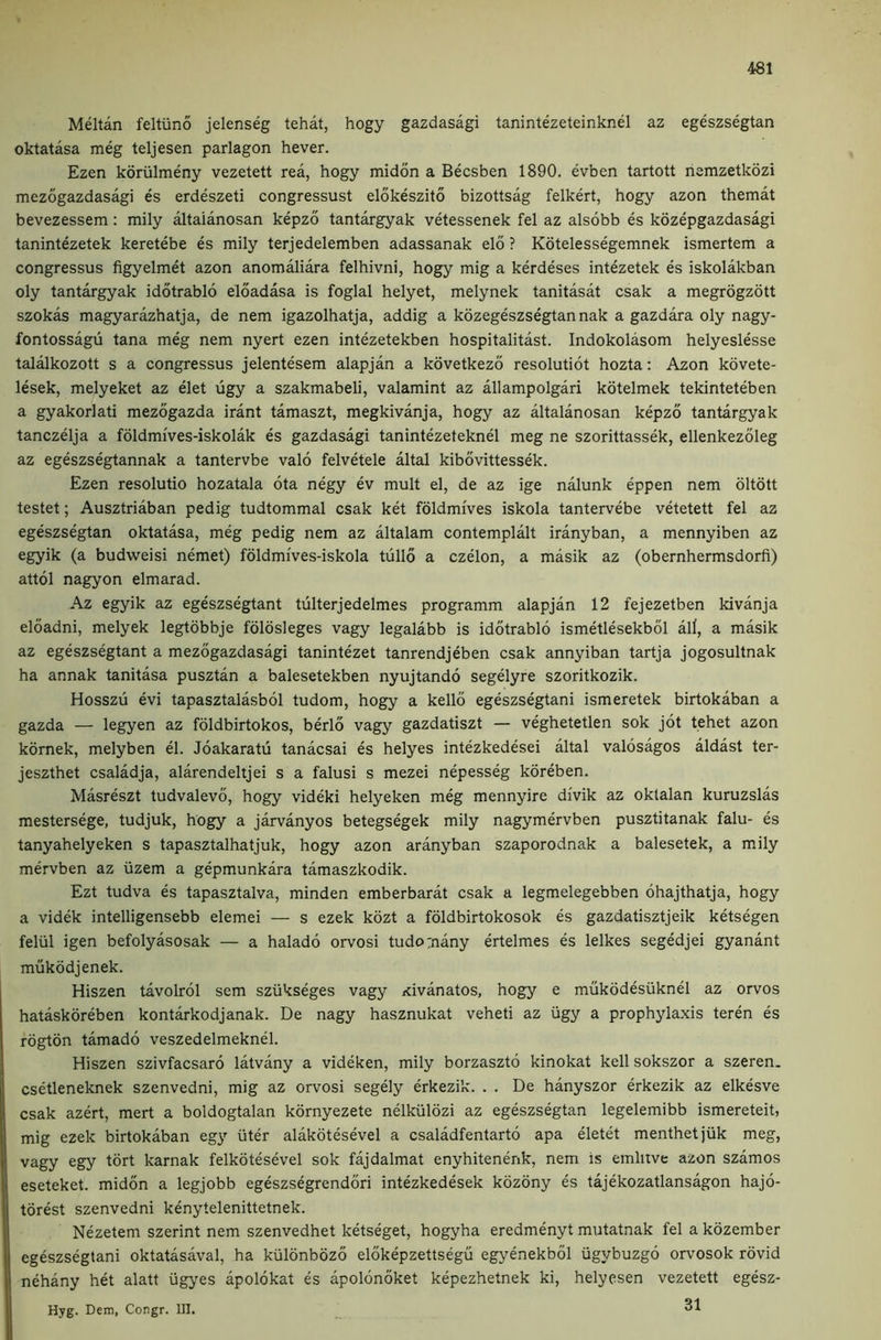 Meltan feltiino jelenseg tehat, hogy gazdasagi tanintezeteinknel az egeszsegtan oktatasa meg teljesen parlagon hever. Ezen koriilmeny vezetett rea, hogy midon a Becsben 1890. evben tartott nemzetkozi mezogazdasagi es erdeszeti congressust elokeszito bizottsag felkert, hogy azon themat bevezessem: mily altaianosan kepzo tantargyak vetessenek fel az alsobb es kozepgazdasagi tanintezetek keretebe es mily terjedelemben adassanak elo ? Kotelessegemnek ismertem a congressus figyelmet azon anomaliara felhivni, hogy mig a kerdeses intezetek es iskolakban oly tantargyak idotrablo eloadasa is foglal helyet, melynek tanitasat csak a megrogzott szokas magyarazhatja, de nem igazolhatja, addig a kozegeszsegtan nak a gazdara oly nagy- fontossagii tana meg nem nyert ezen intezetekben hospitalitast. Indokolasom helyeslesse talalkozott s a congressus jelentesem alapjan a kovetkezo resolutiot hozta: Azon kovete- lesek, melyeket az elet ugy a szakmabeli, valamint az allampolgari kotelmek tekinteteben a gyakorlati mezogazda irant tamaszt, megkivanja, hogy az altaianosan kepzo tantargyak tanczelja a foldmi'ves-iskolak es gazdasagi tanintezeteknel meg ne szorittassek, ellenkezoleg az egeszsegtannak a tantervbe valo felvetele altal kibovittessek. Ezen resolutio hozatala ota negy ev mult el, de az ige nalunk eppen nem oltott testet; Ausztriaban pedig tudtommal csak ket foldmi'ves iskola tantervebe vetetett fel az egeszsegtan oktatasa, meg pedig nem az altalam contemplalt iranyban, a mennyiben az egyik (a budweisi nemet) foldmi'ves-iskola tullo a czelon, a masik az (obernhermsdorfi) attol nagyon elmarad. Az egyik az egeszsegtant tulterjedelmes programm alapjan 12 fejezetben kivanja eloadni, melyek legtobbje foldsleges vagy legalabb is idotrablo ismetlesekbol all, a masik az egeszsegtant a mezogazdasagi tanintezet tanrendjeben csak annyiban tartja Jogosultnak ha annak tanitasa pusztan a balesetekben nyujtando segelyre szoritkozik. Hosszu evi tapasztalasbol tudom, hogy a kello egeszsegtani ismeretek birtokaban a gazda — legyen az foldbirtokos, berlo vagy gazdatiszt — veghetetlen sok jot tehet azon komek, melyben el. Joakaratu tanacsai es helyes intezkedesei altal valosagos aldast ter- jeszthet csaladja, alarendeltjei s a falusi s mezei nepesseg koreben. Masreszt tudvalevo, hogy videki helyeken meg mennyire di'vik az oktalan kuruzslas mestersege, tudjuk, hogy a jarvanyos betegsegek mily nagymervben pusztitanak falu- es tanyahelyeken s tapasztalhatjuk, hogy azon aranyban szaporodnak a balesetek, a mily mervben az uzem a gepmunkara tamaszkodik. Ezt tudva es tapasztalva, minden emberbarat csak a legmelegebben ohajthatja, hogy a videk intelligensebb elemei — s ezek kozt a foldbirtokosok es gazdatisztjeik ketsegen feliil igen befolyasosak — a halado orvosi tudornany ertelmes es lelkes segedjei gyanant mukodjenek. Hiszen tavolrol sem sziikseges vagy Kivanatos, hogy e mukodesiiknel az orvos hataskoreben kontarkodjanak. De nagy hasznukat veheti az iigy a prophylaxis teren es rogton tamado veszedelmeknel. Hiszen szivfacsaro latvany a videken, mily borzaszto kinokat kell sokszor a szeren. csetleneknek szenvedni, mig az orvosi segely erkezik. . . De hanyszor erkezik az elkesve csak azert, mert a boldogtalan kornyezete nelkiilozi az egeszsegtan legelemibb ismereteit, mig ezek birtokaban eg}' uter alakotesevel a csaladfentarto apa eletet menthetjiik meg, vagy egy tort karnak felkotesevel sok fajdalmat enyhitenenk, nem is emlitve azon szamos eseteket. midon a legjobb egeszsegrendori intezkedesek kozony es tajekozatlansagon hajo- torest szenvedni kenytelenittetnek. Nezetem szerint nem szenvedhet ketseget, hogyha eredmenyt mutatnak fel a kozember egeszsegtani oktatasaval, ha kiilonbozo elokepzettsegu egyenekbol iigybuzgo orvosok rovid nehany het alatt ugyes apolokat es apolonoket kepezhetnek ki, helyesen vezetett egesz- Hyg. Dem, Congr. UI.