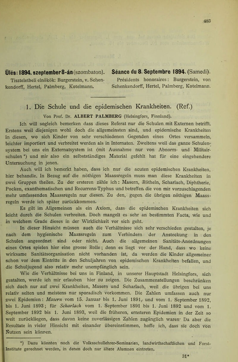 Ules: 1894. szeptember8-dn(szombaton). Tiszteletbeli elnokok: Burgerstein, v. Schen- kendorff, Hertel, Palmberg, Kotelmann. Seance du 8. Septembre 1894. (Samedi). Presidents honoraires: Burgerstein, von Schenkendorff, Hertel, Palmberg, Kotelmann. 1. Die Schule und die epidemischen Krankheiten. (Ref.) Von Prof. Dr. ALBERT PALMBERG (Helsingfors, Finnland). Ich will sogleich bemerken dass dieses Referat nur die Schulen mit Externen betrifft. Erstens weil diejenigen wohl doch die allgemeinsten sind, und epidemische Krankheiten in diesen, wo sich Kinder von sehr verschiedenen Gegenden eines Ortes versammeln, leichter importiert und verbreitet werden als in Internaten. Zweitens weil das ganze Schulem system bei uns ein Externatsystem ist (mit Ausnahme nur von Abnorm- und Militair- schulen *) und mir also ein selbststiindiges Material gefehlt hat fiir eine eingehendere Untersuchung in jenen. Auch will ich bemerkt haben, dass ich nur die acuten epidemischen Krankheiten, hier behandle. In Bezug auf die nothigen Maassregeln muss man diese Krankheiten in zwei Gruppen theilen. Zu der ersteren zahle ich: Masern, Rotheln, Scharlach, Diphtheric, Pocken, exanthematischen und Recurrens-Typhus und betreffen die von mir vorzuschlagenden mehr umfassenden Maassregeln nur diesen. Zu den, gegen die iibrigen nothigen Maass- regeln werde ich spater zuriickkommen. . . Es gilt im Allgemeinen als ein Axiom, dass die epidemischen Krankheiten sich leicht durch die Schulen verbreiten. Doch mangelt es sehr an bestimmten Facta, wie und in welchem Grade dieses in der Wirklichkeit vor sich geht. In dieser Hinsicht miissen auch die Verhaltnisse sich sehr verschieden gestalten, je nach dem hygienische Maassregeln zum Verhindern der Ansteckung in den Schulen angeordnet sind Oder nicht. Auch die allgemeinen Sanitats-Anordnungen eines Ortes spielen hier eine grosse Rolle; denn es liegt vor der Hand, dass wo keine wirksame Sanitatsorganisation nicht vorhanden ist, da werden die Kinder allgemeiner schon vor dem Eintritte in den Schuljahren von epidemischen Krankheiten befallen, und die Schuljugend also relativ mehr unempfanglich sein. Wie die Verhaltnisse bei uns in Finland, in unserer Hauptstadt Helsingfors, sich gestalten, werde ich mir erlauben hier zu zeigen. Die Zusammenstellungen beschranken sich doch nur auf zwei Krankheiten, Masern und Scharlach, weil die iibrigen bei uns relativ selten und meistens nur sporadisch vorkommen. Die Zahlen umfassen auch nur zwei Epidemien: Masern vom 15. Januar bis 1. Juni 1891,. und vom 1. September 1892, bis 1. Juni 1893; fiir Scharlach vom 1. September 1891 bis 1. Juni 1892 und vom 1. September 1892 bis 1. Juni 1893, weil die friiheren, ernsteren Epidemien in der Zeit so weit zuriickliegen, dass davon keine zuverlassigen Zahlen zuganglich waren’ Da aber die Resultate in vieler Hinsicht mit einander iibereinstimmen, hoffe ich, dass sie doch von Nutzen sein kdnnen. ' *) Dazu konnten noch die Volksschullehrer-Seminarien, landwirthschaftlichen und Forst- Institute gerechnet werden, in denen doch nur altere Alumnen eintreten. 31*