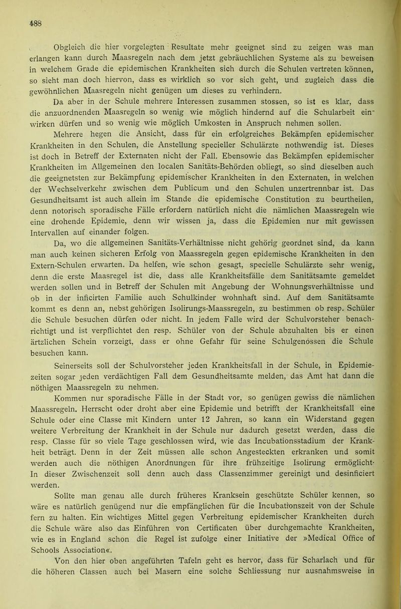 Obgleich die hier vorgelegten Resultate mehr geeignet sind zu zeigen was man erlangen kann durch Maasregeln nach dem jetzt gebrauchlichen Systeme als zu beweisen in welchem Grade die epidemischen Krankheiten sich durch die Schulen vertreten konnen, so sieht man doch hiervon, dass es wirklich so vor sich geht, und zugleich dass die gewohnlichen Maasregeln nicht geniigen um dieses zu verhindern. Da aber in der Schule mehrere Interessen zusammen stossen, so ist es Mar, dass die anzuordnenden Maasregeln so wenig wie moglich hindernd auf die Schularbeit ein wirken diirfen und so wenig wie moglich Umkosten in Anspruch nehmen sollen. Mehrere hegen die Ansicht, dass fiir ein erfolgreiches Bekampfen epidemischer Krankheiten in den Schulen, die Anstellung specieller Schularzte nothwendig ist. Dieses ist doch in Betreff der Externaten nicht der Fall. Ebensowie das Bekampfen epidemischer Krankheiten im Allgemeinen den localen Sanitats-Behorden obliegt, so sind dieselben auch die geeignetsten zur Bekampfung epidemischer Krankheiten in den Externaten, in welchen der Wechselverkehr zwischen dem Publicum und den Schulen unzertrennbar ist. Das Gesundheitsamt ist auch allein im Stande die epidemische Constitution zu beurtheilen, denn notorisch sporadische Falle erfordern natiirlich nicht die namlichen Maassregeln wie eine drohende Epidemie, denn wir wissen ja, dass die Epidemien nur mit gewissen Intervallen auf einander folgen. Da, wo die allgemeinen Sanitats-Verhaltnisse nicht gehorig geordnet sind, da kann man auch keinen sicheren Erfolg von Maassregeln gegen epidemische Krankheiten in den Extern-Schulen erwarten. Da helfen, wie schon gesagt, specielle Schularzte sehr wenig, denn die erste Maasregel ist die, dass alle Krankheitsfalle dem Sanitatsamte gemeldet werden sollen und in Betreff der Schulen mit Angebung der Wohnungsverhaltnisse und ob in der inficirten Familie auch Schulkinder wohnhaft sind. Auf dem Sanitatsamte kommt es denn an, nebst gehorigen Isolirungs-Maassregeln, zu bestimmen ob resp. Schuler die Schule besuchen diirfen Oder nicht. In jedem Falle wird der Schulvorsteher benach- richtigt und ist verpflichtet den resp. Schuler von der Schule abzuhalten bis er einen artzlichen Schein vorzeigt, dass er ohne Gefahr fiir seine Schulgenossen die Schule besuchen kann. Seinerseits soil der Schulvorsteher jeden Krankheitsfall in der Schule, in Epidemie- zeiten sogar jeden verdachtigen Fall dem Gesundheitsamte melden, das Amt hat dann die nothigen Maassregeln zu nehmen. Kommen nur sporadische Falle in der Stadt vor, so geniigen gewiss die namlichen Maassregeln. Herrscht oder droht aber eine Epidemie und betrifft der Krankheitsfall eine Schule Oder eine Classe mit Kindern unter 12 Jahren, so kann ein Widerstand gegen weitere Verbreitung der Krankheit in der Schule nur dadurch gesetzt werden, dass die resp. Classe fiir so viele Tage geschlossen wird, wie das Incubationsstadium der Krank- heit betriigt. Denn in der Zeit miissen alle schon Angesteckten erkranken und somit werden auch die nothigen Anordnungen fiir ihre friihzeitige Isolirung ermoglicht- In dieser Zwischenzeit soil denn auch dass Classenzimmer gereinigt und desinficiert werden. Sollte man genau alle durch friiheres Kranksein geschiitzte Schiiler kennen, so ware es natiirlich geniigend nur die empfanglichen fiir die Incubationszeit von der Schule fern zu halten. Ein wichtiges Mittel gegen Verbreitung epidemischer Krankheiten durch die Schule ware also das Einfuhren von Certificaten iiber durchgemachte Krankheiten, wie es in England schon die Regel ist zufolge einer Initiative der »Medical Office of Schools Association«. Von den hier oben angefuhrten Tafeln geht es hervor, dass fur Scharlach und fur die hoheren Classen auch bei Maseru eine solche Schliessung nur ausnahmsweise in