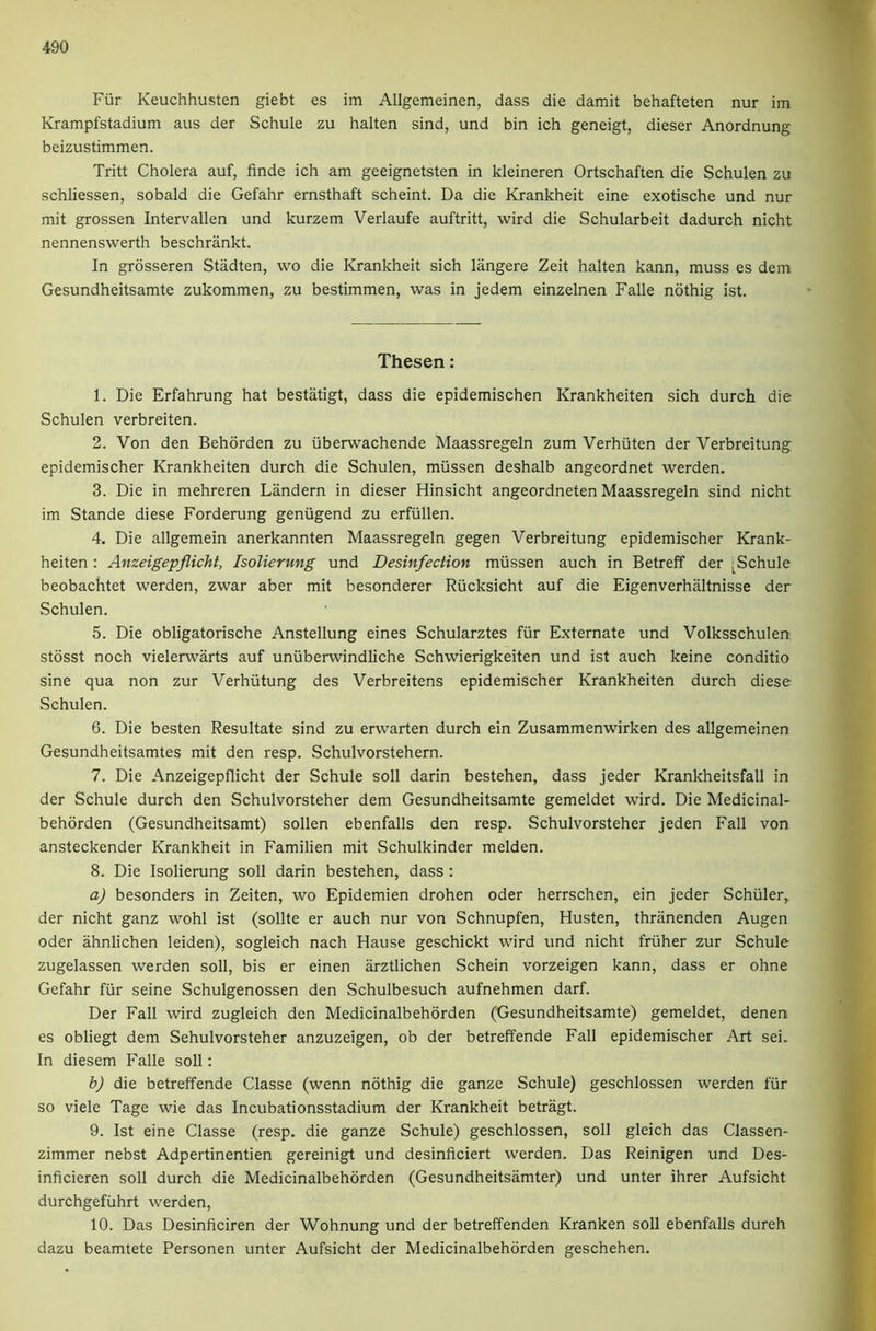 Fiir Keuchhusten giebt es im Allgemeinen, dass die damit behafteten nur im Krampfstadium aus der Schule zu halten sind, und bin ich geneigt, dieser Anordnung beizustimmen. Tritt Cholera auf, finde ich am geeignetsten in kleineren Ortschaften die Schulen zu schliessen, sobald die Gefahr ernsthaft scheint. Da die Krankheit eine exotische und nur mit grossen Intervallen und kurzem Verlaufe auftritt, wird die Schularbeit dadurch nicht nennenswerth beschrankt. In grosseren Stadten, wo die Krankheit sich langere Zeit halten kann, muss es dem Gesundheitsamte zukommen, zu bestimmen, was in jedem einzelnen Falle nothig ist. Thesen: 1. Die Erfahrung hat bestatigt, dass die epidemischen Krankheiten sich durch die Schulen verbreiten. 2. Von den Behdrden zu iiberwachende Maassregeln zum Verhuten der Verbreitung epidemischer Krankheiten durch die Schulen, miissen deshalb angeordnet werden. 3. Die in mehreren Landern in dieser Hinsicht angeordneten Maassregeln sind nicht im Stande diese Forderung geniigend zu erfullen. 4. Die allgemein anerkannten Maassregeln gegen Verbreitung epidemischer Krank- heiten : Anzeigepflicht, Isolierung und Desinfection miissen auch in Betreff der [Schule beobachtet werden, zwar aber mit besonderer Riicksicht auf die Eigenverhaltnisse der Schulen. 5. Die obligatorische Anstellung eines Schularztes fiir Externate und Volksschulen stosst noch vielerwarts auf uniiberwindliche Schwierigkeiten und ist auch keine conditio sine qua non zur Verhiitung des Verbreitens epidemischer Krankheiten durch diese Schulen. 6. Die besten Resultate sind zu erwarten durch ein Zusammenwirken des allgemeinen Gesundheitsamtes mit den resp. Schulvorstehern. 7. Die Anzeigepflicht der Schule soil darin bestehen, dass jeder Krankheitsfall in der Schule durch den Schulvorsteher dem Gesundheitsamte gemeldet wird. Die Medicinal- behorden (Gesundheitsamt) sollen ebenfalls den resp. Schulvorsteher jeden Fall von ansteckender Krankheit in Familien mit Schulkinder melden. 8. Die Isolierung soil darin bestehen, dass : a) besonders in Zeiten, wo Epidemien drohen Oder herrschen, ein jeder Schiller,, der nicht ganz wohl ist (sollte er auch nur von Schnupfen, Husten, thranenden Augen Oder ahnlichen leiden), sogleich nach Hause geschickt wird und nicht friiher zur Schule zugelassen werden soil, bis er einen arztlichen Schein vorzeigen kann, dass er ohne Gefahr fiir seine Schulgenossen den Schulbesuch aufnehmen darf. Der Fall wird zugleich den Medicinalbehorden (Gesundheitsamte) gemeldet, denen es obliegt dem Sehulvorsteher anzuzeigen, ob der betreffende Fall epidemischer Art sei. In diesem Falle soil: b) die betreffende Classe (wenn nothig die ganze Schule) geschlossen werden fiir so viele Tage wie das Incubationsstadium der Krankheit betragt. 9. Ist eine Classe (resp. die ganze Schule) geschlossen, soil gleich das Classen- zimmer nebst Adpertinentien gereinigt und desinficiert werden. Das Reinigen und Des- inficieren soil durch die Medicinalbehorden (Gesundheitsamter) und unter ihrer Aufsicht durchgefiihrt werden, 10. Das Desinficiren der Wohnung und der betreffenden Kranken soil ebenfalls dureh dazu beamtete Personen unter Aufsicht der Medicinalbehorden geschehen.