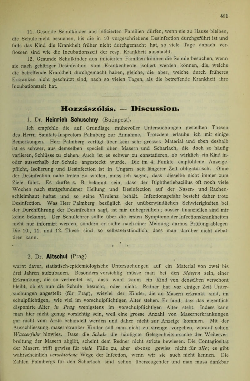 11. Gesu.ndc Schulkinder aus inficierten Familien diirfen, wenn sie zu Hause bleiben, die Schule nicht besuchen, bis die in 10 vorgeschriebene Desinfection durchgefiihrt ist und falls das Kind die Krankheit friiher nicht durchgemacht hat, so viele Tage danach ver- flossen sind wie die Incubationszeit der resp. Krankheit ausmacht. 12. Gesunde Schulkinder aus inficierten Familien kdnnen die Schule besuchen, wenn sie nach gehoriger Desinfection vom Krankenherde isoliert werden kdnnen, die, welche die betreffende Krankheit durchgemacht haben, gleiche, die aber, welche durch friiheres Erkranken nicht geschiitzt sind, nach so vielen Tagen, als die betreffende Krankheit ihre Incubationszeit hat. Slozzaszolas. — Discussion. 1. Dr. Heinrich Schuschny (Budapest). Ich empfehle die auf Grundlage miihevoller Untersuchungen gestellten Thesen des Herrn Sanitats-Inspectors Palmberg zur Annahme. Trotzdem erlaube ich mir einige Bemerkungen. Herr Palmberg verfiigt fiber kein sehr grosses Material und eben deshalb ist es schwer, aus demselben speciell iiber Maseru und Scharlach, die doch so haufig variieren, Schliisse zu ziehen. Auch ist es schwer zu constatieren, ob wirklich ein Kind in- oder ausserhalb der Schule angesteckt wurde. Die im 4. Punkte empfohlene Anzeige- pflicht, Isolierung und Desinfection ist in Ungarn seit langerer Zeit obligatorisch. Ohne der Desinfection nahe treten zu wollen, muss ich sagen, dass dieselbe nicht immer zum Ziele fiihrt. Es diirfte z. B. bekannt sein, dass der Diphtheriebacillus oft noch viele Wochen nach stattgefundener Heilung und Desinfection auf der Nasen- und Rachen- schleimhaut haftet und so seine Virulenz behalt. Infectionsgefahr besteht daher trotz Desinfection. Was Herr Palmberg beziiglich der uniiberwindlichen Schwierigkeiten bei der Durchfiihrung der Desinfection sagt, ist mir unbegreiflich; ausser finanziellen sind mir keine bekannt. Der Schullehrer sollte iiber die ersten Symptome der Infectionskrankheiten nicht nur informirt werden, sondern er sollte nach einer Meinung daraus Priifung ablegen Die 10., 11. und 12. These sind so selbstverstandlich, dass man dariiber nicht debat- tiren kann. it - it * 2. Dr. Altschul (Prag) warnt davor, statistisch-epidemiologische Untersuchungen auf ein Material von zwei bis drei Jahren aufzubauen. Besonders vorsichtig miisse man bei den Masern sein, einer Erkrankung, die so verbreitet ist, dass wohl kaum ein Kind von denselben verschont bleibt, ob es nun die Schule besucht, oder nicht. Redner hat vor einiger Zeit Unter- suchungen angestellt (fiir Prag), wieviel der Kinder, die an Masern erkrankt sind, im schulpflichtigen, wie viel im vorschulpflichtigen Alter stehen. Er fand, dass das eigentlich disponirte Alter in Prag wenigstens im vorschulpflichtigen Alter steht. Indess kann man hier nicht genug vorsichtig sein, weil eine grosse Anzahl von Masernerkrankungen gar nicht vom Arzte behandelt werden und daher nicht zur Anzeige kommen. Mit der Ausschliessung masernkranker Kinder soil man nicht zu strenge vorgehen, worauf schon Wasserfnhr hinwies. Dass die Schule die haufigste Gelegenheitsursache der Weiterver- breitung der Masern abgibt, scheint dem Redner nicht stricte bewiesen. Die Contagiositiit der Masern trifft gewiss fiir viele Falle zu, aber ebenso gewiss nicht fiir alle; es gibt wahrscheinlich verschiedene Wege der Infection, wenn wir sie auch nicht kennen. Die Zahlen Palmbergs fiir den Scharlach sind schon iiberzeugender und man muss dankbar