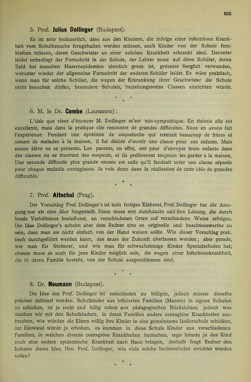5. Prof. Julius Doliinger (Budapest). Es ist sehr bedauerlich, dass aus den Kindern, die infolge einer infectiosen Krank- heit vom Schulbesuche ferngehalten werden miissen, auch Kinder von der Schule fern- bleiben miissen, deren Geschwister an einer solchen Krankheit erkrankt sind. Darunter leidet unbedingt der Fortschritt in der Schule, der Lehrer muss auf diese Schuler, deren Zahl bei manchen Masernepidemien ziemlich gross ist, grossere Sorgfalt verwenden, worunter wieder der allgemeine Fortschritt der anderen Schuler leidet. Es ware praktisch, wenn man fiir solche Schuler, die wegen der Erkrankung ihrer Geschwister die Schule nicht besuchen diirfen, besondere Schulen, beziehungsweise Classen einrichten wvirde. 6. M, le Dr. Combe (Lausanne): L’idee que vient d’enoncer M. Doliinger m’est tres-sympathique. En theorie elle est excellente, mais dans la pratique elle rencontre de grandes difficultes. Nous en avons fait I’experience. Pendant une epidemie de coqueluche qui retenait beaucoup de freres et soeurs de malades a la maison, il fut decide d’ouvrir une classe pour ces enfants. Mais aucun eleve ne se presenta. Les parents, en effet, ont peur d’envoyer leurs enfants dans des classes ou se trouvent des suspects, et ils prefereront toujours les garder a la maison. Une seconde difficulte plus grande encore est celle qu’il faudrait creer une classe separee pour chaque maladie contagieuse. Je vois done dans la realisation de cette idee de grandes difficultes. « * * 7. Prof. Altschul (Prag). Der Vorschlag Prof. Dollinger’s ist kein fertiges Elaborat, Prof. Doliinger hat die Anre- gung nur als eine Idee hingestellt. Diese muss erst durchdacht und ihre Losung, die durch locale Verhaltnisse beeinflusst, an verschiedenen Orten auf verschiedene Weise erfolgen. Die Idee Dollinger’s scheint aber dem Redner eine so originelle und beachtenswerthe zu sein, dass man sie nicht einfach von der Hand weisen sollte. Wie dieser Vorschlag prak- tisch durchgefiihrt werden kann, das muss der Zukunft iiberlassen werden; aber gerade, wie man fiir Stutterer, und wie man fiir schwachsinnige Kinder Specialschulen hat,, ebenso muss es auch fiir jene Kinder moglich sein, die wegen einer Infectionskrankheit, die in deren Familie besteht, von der Schule ausgeschlossen sind. 8. Dr. Neumann (Budapest). Die Idee des Prof. Doliinger ist entschieden zu billigen, jedoch miisste dieselbe-. praciser definiert werden. Schulkinder aus inficierten Familien (Masern) in eigene Schulen zu schicken, ist ja recht und billig schon aus padagogischen Riicksichten, jedoch was machen wir mit den Schulkindern, in deren Familien andere contagiose Krankheiten aus- brechen, wie wiirden die Eltern willig ihre Kinder in eine gemeinsame Isolierschule schicken, der Einwand wiirde ja erhoben, es kommen in diese Schule Kinder aus verschiedenen Familien, in welchen diverse contagiose Krankheiten herrschen, ergo konnte ja das Kind noch eine andere epidemische Krankheit nach Haus bringen, deshalb fragt Redner den Initiator dieser Idee, Hrn. Prof. Doliinger, wie viele solche Isolierschulen errichtet werden sollen? * *