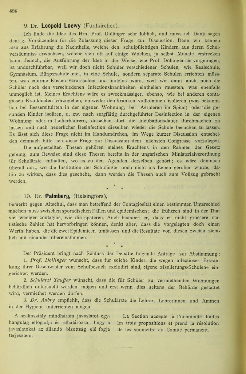 9. Dr. Leopold Loewy (Fiintkirchen). Ich finde die Idee des Hrn. Prof. Dollinger sehr loblich, und muss ich Dank sagen dem g. Vorsitzenden fiir die Zulassung dieser Frage zur Discussion. Denn wir kennen also aus Erfahrung die Nachtheile, welche den schulpflichtigen Kindern aus deren Schul- versaumniss erwachsen, welche sich oft auf einige Wochen, ja selbst Monate erstrecken kann. Jedoch, die Ausfiihrung der Idee in der Weise, wie Prof. Dollinger sie vorgetragen, ist undurchfiihrbar, weil wir doch nicht Schuler verschiedener Schulen, wie Realschule, Gymnasium, Biirgerschule etc., in eine Schule, sondern separate Schulen errichten miiss- ten, was enorme Kosten verursachen und nutzlos ware, weil wir dann auch noch die Schuler nach den verschiedenen Infectionskrankheiten eintheilen miissten, was ebenfalls unmoglich ist. Meines Erachtens ware es zweckmassiger, ebenso, wie bei anderen conta- gidsen Krankheiten vorzugehen, entweder den Kranken vollkommen isolieren, (was bekannt- lich bei Bessersituirten in der eigenen Wohnung, bei Aermeren im Spital) oder die ge- sunden Kinder isoliren, u. zw. nach sorgfaltig durchgefiihrter Desinfection in der eigenen Wohnung oder in Isolierhaurern, dieselben dort die Incubationsdauer durchmachen zu lassen und nach neuerlicher Desinfection dieselben wieder die Schule besuchen zu lassen. Es lasst sich diese Frage nicht im Handumdrehen, im Wege kurzer Discussion entschei- den demnach bitte ich diese Frage zur Discussion dem nachsten Congresse vorzulegen. Die aufgestellten Thesen gehoren meines Erachtens in den Rahmen der Gesetz gebung, zum Beweise sind diese Thesen bereits in der ungarischen Ministerialverordnung fiir Schularzte enthalten, wo es zu den Agenden derselben gehdrt; es ware demnach iiberall dort, wo die Institution der Schularzte noch nicht ins Leben gerufen wurde, da- hin zu wirken, dass dies geschehe, dann werden die Thesen auch zum Vollzug gebracht werden. * * * • 10. Dr. Palmberg, (Helsingfors), bemerkt gegen Altschul, dass man betreffend der Contagiositat einen bestimmten Unterschied machen muss zwischen sporadischen Fallen und epidemischen ; die friiheren sind in der That viel weniger contagios, wie die spateren. Auch bedauert er, dass er nicht grossere sta- tistische Zahlen hat hervorbringen konnen, denkt aber, dass die vorgelegten doch einen Werth haben, die die zwei Epidemieen umfassen und die Resultate von diesen zweien ziem- lich mit einander iibereinstimmen. «■ ^ * Der Prasident bringt nach Schluss der Debatte folgende Antrage zur Abstimmung: 1. Prof. Dollinger wiinscht, dass fiir solche Kinder, die wegen infectioser Erkran- kung ihrer Geschwister vom Schulbesuch excludirt sind, eigene »Isolierungs-Schulen«’ ein- gerichtet werden. 2. Schularzt Tauffer wiinscht, dass die fiir Schiiler zu vermiethenden Wohnungen behordlich untersucht werden mdgen und erst wenn dies seitens der Behorde gestattet wird, vermiethet werden diirfen. 3. Dr. Aubry empfiehlt, dass die Schularzte die Lehrer, Lehrerinnen und Ammen in der Hygiene unterrichten mogen. A szakosztaly mindharom javaslatot egy- La Section accepte a I’unanimite toutes hangulag elfogadja es elhatarozza, hogy a les trois propositions et prend la resolution javaslatokat az allando bizottsag ele fogja de les soumettre au Comite permanent, terjeszteni.