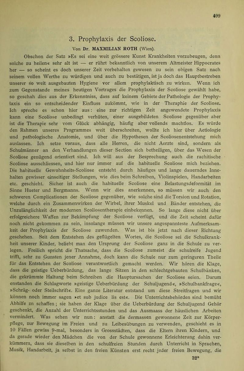 3. Prophylaxis der Scoliose. Von Dr. MAXMILIAN ROTH (Wien). Obschon der Satz »Es sei eine weit grossere Kunst Krankheiten vorzubeugen, denn solche zu heilen« sehr alt ist — er riihrt bekanntlich von unserem Altmeister Hippocrates her — so scheint es doch unserer Zeit vorbehalten gewesen zu sein obigen Satz nach seinem vollen Werthe zu wiirdigen und auch zu bestatigen, ist ja doch das Hauptbestreben unserer so weit ausgebauten Hygiene vor allem prophylaktisch zu wirken. Wenn ich zum Gegenstande meines heutigen Vortrages die Prophylaxis der Scoliose gewahlt habe, so geschah dies aus der Erkenntniss, dass auf keinem Gebiete der Pathologie der Prophy- laxis ein so entscheidender Einfluss zukommt, wie in der Theraphie der Scoliose. Ich spreche es schon hier aus: eine zur richtigen Zeit angewendete Prophylaxis kann eine Scoliose unbedingt verhiiten, einer ausgebildeten Scoliose gegenuber aber ist die Therapie sehr vom Gliick abhangig, haufig aber vollends machtlos. Es wiirde den Rahmen unseres Programmes weit iiberschreiten, wollte ich hier iiber Aetiologie und pathologische Anatomie, und iiber die Hypothesen der Scoliosenentstehung mich auslassen. Ich setze voraus, dass alle Herren, die nicht Aerzte sind, sondern als Schulmanner an den Verhandlungen dieser Section sich betheiligen, iiber das Wesen der Scoliose geniigend orientiert sind. Ich will aus der Besprechung auch die rachitische Scoliose ausschliessen, und hier nur immer auf die habituelle Scoliose mich beziehen. Die habituelle Gewohnheits-Scoliose entsteht durch haufiges und lange dauerndes Inne- halten gewisser einseitiger Stellungen, wie dies beim Schreiben, Violinspielen, Handarbeiten etc. geschieht. Sicher ist auch die habituelle Scoliose eine Belastungsdeformitat im Sinne Hueter und Bergmanns. Wenn wir dies anerkennen, so miissen wir auch den schweren Complicationen der Scoliose gegeniiber, wie solche sind die Torsion und Rotation, welche durch ein Zusammenwirken der Wirbel, ihrer Muskel und Bander entstehen, die Unzulanglichkeit der modernen Scoliosentherapie einbekennen. So lange diese nicht iiber erfolgreichere Waffen zur Bekampfung der Scoliose verfiigt, und die Zeit scheint dafiir noch nicht gekommen zu sein, insolange mussen wir unsere angespannteste Aufmerksam- keit der Prophylaxis der Scoliose zuwenden. Was ist bis jetzt nach dieser Richtung geschehen. Seit dem Entstehen des gefliigelten Wortes, die Scoliose sei die Schulkrank- heit unserer Kinder, beliebt man den Ursprung der Scoliose ganz in die Schule zu ver- legen. Freilich spricht die Thatsache, dass die Scoliose zumeist die schulreife Jugend trifft, sehr zu Gunsten jener Annahme, doch kann die Schule nur zum geringeren Theile fiir das Entstehen der Scoliose verantwortlich gemacht werden. Wir horen die Klage, dass die geistige Ueberbiirdung, das lange Sitzen in den schlechtgebauten Schulbanken, die gekriimmte Haltung beim Schreiben die Hauptursachen der Scoliose seien. Darum enstanden die Schlagworte »geistige Ueberburdung der Schuljugend«, »Schulbankfrage«, »Schrag- Oder Steilschrift«. Eine ganze Literatur entstand um diese Streitfragen und wir konnen noch immer sagen »et sub judice lis est«. Die Unterrichtsbehdrden sind bemtiht Abhilfe zn schaffen; sie haben der Klage iiber die Ueberburdung der Schuljugend Gehdr geschenkt, die Anzahl der Unterrichtsstunden und das Ausmaass der hauslichen Arbeiten vermindert. Was sehen wir nun: anstatt die dermassen gewonnene Zeit zur Korper- pflege, zur Bewegung im Freien und zu Leibesiibungen zu verwenden, geschieht es in 10 Fallen gewiss 9-mal, besonders in Grossstadten, dass die Eltern ihren Kindern, und da gerade wieder den Miidchen die von der Schule gewonnene Erleichterung dahin ver- kiimmern, dass sie dieselben in den schulfreien Stunden durch Unterricht in Sprachen, Musik, Handarbeit, ja selbst in den freien Kiinsten erst recht jeder freien Bewegung, die 32*