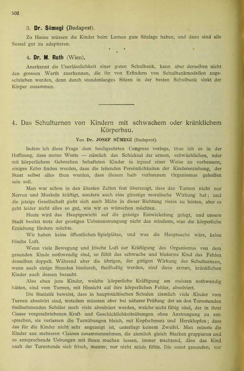 3. Dr. Siimegi (Budapest). Zu Hause miissen die Kinder beim Lernen gute Sitzlage haben, und dazu sind alle Sessel gut zu adaptieren. ♦ ♦ 4. Dr. M. Roth (Wien). Anerkennt die Unerlasslichkeit einer guten vSchulbank, kann aber derselben nicht den grossen Werth zuerkennen, die ihr von Erfindern von Schulbankmodellen zuge- schrieben werden, denn durch stundenlanges Sitzen in der besten Schulbank sinkt der Kdrper zusammen. 4. Das Schulturnen von Kindern mit schwachem Oder kranklichem Korperbau. Von Dr, JOSEF SUMEGI (Budapest). Indem ich diese Frage dem hochgeehrten Congress vorlege, thue ich es in der Hoffnung, dass meine Worte — namlich das Schicksal der armen, schwachlichen, Oder mit korperlichem Gebrechen behafteten Kinder in irgend einer Weise zu verbessern, einiges Echo finden werden, dass die leitenden Personlichkeiten der Kindererziehung, der Staat selbst alles thun werden, dass diesem halb verlorenem Organismus geholfen sein soil. Man war schon in den iiltesten Zeiten fest iiberzeugt, dass das Turnen nicht nur Nerven und Muskeln kraftigt, sondern auch eine giinstige moralische Wirkung hat; und die jetzige Gesellschaft giebt sich auch Miihe in dieser Richtung vieles zu leisten, aber es geht leider nicht alles so gut, wie wir es wiinschen mochten. Heute wird das Hauptgewicht auf die geistige Entwickelung gelegt, und unsere Stadt besitzt trotz der geistigen Ueberanstrengung nicht das mindeste, was die kdrperliche Erziehung fordern mochte. Wir haben keine offentlichen Spielplatze, und was die Hauptsache ware, keine frische Luft. Wenn viele Bewegung und frische Luft zur Kraftigung des Organismus von dem gesunden Kinde nothwendig sind, so fiihlt das schwache und blutarme Kind das Fehlen desselben doppelt. Wahrend aber die iibrigen, der giitigen Wirkung des Schulturnens, wenn auch einige Stunden hindurch, theilhaftig werden, sind diese armen, kriinklichen Kinder auch dessen beraubt. Also eben jene Kinder, welche kdrperliche Kraftigung am meisten nothwendig batten, sind vom Turnen, mit Hinsicht auf ihre kdrperlichen Fehler, absolviert. Die Statistik beweist, dass in hauptstadtischen Schulen ziemlich viele Kinder vom Turnen absolvirt sind, trotzdem miissten aber bei naherer Priifung der an den Turnstunden theilnehmenden Schuler noch viele absolviert werden, welche nicht fahig sind, der in ihrer Classe vorgeschriebenen Kraft- und Geschicklichkeitsiibungen ohne Anstrengung zu ent- sprechen, sie verlassen die Turniibungen bleich, mit Kopfschmerz und Herzklopfen; dass das fiir die Kinder nicht sehr angezeigt ist, unterliegt keinem Zweifel. Man miisste die Kinder aus mehreren Classen zusammennehmen, die ziemlich gleich Starken gruppieren und so entsprechende Uebungen mit ihnen machen lassen, immer trachtend, dass das Kind nach der Turnstunde sich frisch, munter, nur nicht miide fiihle. Die sonst gesunden, nur