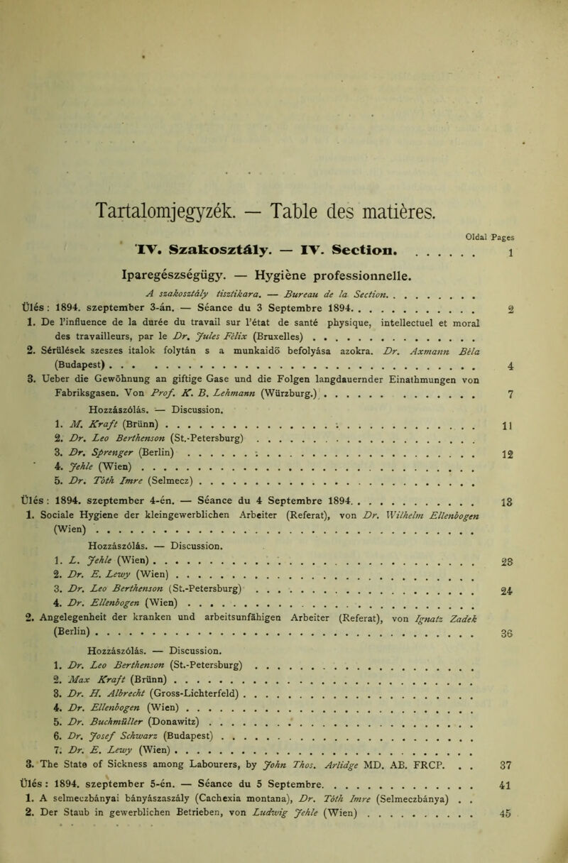 Tartalomjegyzek. — Table des mati^res. Oldal Pages 1 ‘IV. Szakosztdly. — IV- Section. Iparegeszsegiigy. — Hygiene professionnelle. A szakoszialy iisziikara. — Bureau de la Section. . . tJles : 1894. szeptember 3-an. — Seance du 3 Septembre 1894 2 1, De I’influence de la dur6e du travail sur l’6tat de sant6 physique, intellectuel et moral des travailleurs, par le Dr, yules Filix (Bruxelles) 2. S6rul6sek szeszes italok folytan s a munkaido befolyasa azokra. Dr. Axmann Bela (Budapest) 4 3. Ueber die Gewohnung an giftige Case und die Folgen langdauernder Einathmungen von Fabriksgasen. Von Prof. K. B. Lehmann (Wiirzburg,) 7 Hozz4sz6las. — Discussion, 1. M. Kraft (Briinn) ; j] 2. Dr, Leo Berthenson (St.-Petersburg) 3. Dr. Sprenger (Berlin) ; 12 4. Jehle (Wien) 5. Dr. Toth Imre (Selmecz) t)les : 1894. szeptember 4-en. — Seance du 4 Septembre 1894 13 1. Sociale Hygiene der kleingewerblichen Arbeiter (Referat), von Dr. Wilhelm Ellenbogen (Wien) Hozzaszbl&s. — Discussion. 1. L. Jehle (Wien) 23 2. Dr, E. Lewy (Wien) 3. Dr, Leo Berthenson (St.-Petersburg) 24 4. Dr. Ellenbogen (Wien) 2. Angelegenheit der kranken und arbeitsunfahigen Arbeiter (Referat), von Ignatz Zadek (Berlin) 3S Hozzaszblas. — Discussion. 1. Dr. Leo Berthenson (St.-Petersburg) 2. Max Kraft (Brflnn) 3. Dr. H. Albrecht (Gross-Lichterfeld) 4. Dr, Ellenbogen (Wien) 5. Dr. Buchmuller (Donawitz) 6. Dr, Josef Schwarz (Budapest) 7. Dr. E. Lewy (Wien) 3. The State of Sickness among Labourers, by John Thos. Arlidge MD. AB. FRCP. . . 37 t)les : 1894. szeptember 5-en. — Seance du 5 Septembre 41 1. A selmeczbanyai banyaszaszaly (Cachexia montana), Dr, Toth Imre (Selmeczbanya) . .