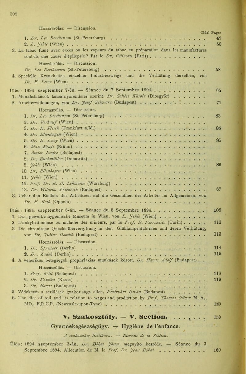 Hozzasz6las. — Discussion. Oldal Pages 1. Dr. Leo BertJunson (St.-Petersburg) 49 2. L. Jehu (Wien) 50 3. La tabac fume avec exces ou les vapeurs du tabac en preparation dans les manufactures sont-ils une cause d’epilepsie ? Par le Dr. Gelineau (Paris) Hozzaszolas. — Discussion. Dr. Leo Berihensoit (St.-Petersburg) 58 4. Specielle Krankheilen einzelner Industriezweige und die Verbiitung dersclben, von Dr. E. Lewy (Wien) • Ules : 1884. szeptember 7-en. — Seance du 7 Septembre 1894 65 1. Munkaslakasok kaszarnyarendszer szerint. Dr. Soltesz Karoly (Diosgyor) 2. Arbeiterwohnungen, von Dr. Josef Sckwarz (Budapest) 71 Hozzaszolas. — Discussion. 1. Dr. Leo Berihenson (St.-Petersburg) 83 2. Dr. Verkauf (Wien) 3. Dr. R. Flesch (Frankfurt a/M.) 84 4. Dr. Ellenbogen (Wien) • 5. Dr. E. Lewy (Wien) 85 6. Max Kraft (Briinn) 7. Andor Endre (Budapest) 8. Dr. Buchmilller (Donawitz) 9. Jehle (Wien) 86 10. Dr. Ellenbogen (Wien) 11. Jehle (Wien) * 12. Prof. Dr. R. B. Lehmann (Wurzburg) 13. Dr. Wilheltn Friedrich (Budapest) 87 3. Ueber den Einfluss der Arbeitszeit auf die Gesundheit der Arbeiter im Allgemeinen, von Dr. E. Roth (Oppeln) tiles: 1894. szeptember 8-an. — Seance du 8 Septembre 1894 108 1. Das gewerbe-hygienische Museum in Wien, von L. Jehle (Wien) 2. L’ankylostomiase ou maladie des mineurs, par le Prof. B. Perroncito (Tunn) 112 3. Die chronische Quecksilbervergiftung in den Gluhlampenfabriken und deren Verbiitung, von Dr. Jtilius Donath (Budapest) 113 Hozzaszdlas. — Discussion. 1. Dr. Sprenger (Berlin) 114 2. Dr. Zadek (Berlin) 115 4. A venerikus betegs6gek propbylaxisa munkasok kozott. Dr. Havas Adolf (Budapest) . . Hozzaszolas. — Discussion. 1. Prof. Ketli (Budapest) 118 2. Dr. Kosztka (Kassa) 119 3. Dr. Havas (Budapest) 5. V6dekez6s a s^riilesek gyakorisaga ellen. Fehervari Istvan (Budapest) (>. Tbe diet of toil and its relation to wages and production, by Prof. Thomas Oliver M. A., MD., F.R.C.P. (Newcasle-upon-Tyne) 129 V. Szakoszt^ly. — V. Section. ....... 159 Gyermekegeszsegiigy. -r- Hygiene de I’enfance. A szahosztaly tisztikara. — Bureau de la Section. tiles: 1894. szeptember 3-an, Dr. Bbkai Janos megnyito besz^de. — Seance du 3 Septembre 1894. Allocution de M. le Prof. Dr. Jean Bbkai 160