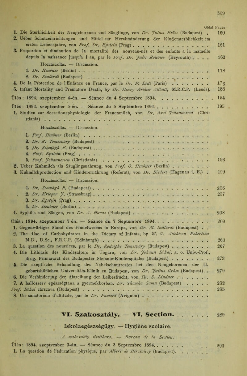 505) Oldal Pages 1. Die Sterblichkeit der Neugeborenen uiid Sauglinge, von Dr, Julkts Eross (Budapest) . 160 2. Ueber Schutzeinrichtungen und Mittel zur Herabminderung der Kindersterblichkeit im ersten Lebensjahre, von Prof. Dr. Epstein (Prag) 161 3. Proportion et diminution de la mortality des nouveau-nSs et des enfants k la mamelle depuis la naissance jusqu’il 1 an, par le Prof. Dr. Jules Rouvier (Beyrouth) .... 162 Hozzaszdlas. — Discussion, 1. Dr, Heubtter (Berlin) 178 2. Dr. Szalardi (Budapest) 4. De la Protection de I’Enfance en France, par le Dr. F. Lede (Paris) 17 g 5. Infant Mortality and Premature Death, by Dr. J-Ienry Arthur Allbuit, M.R.C.P. (Leeds). 183 tiles : 1894. szeptember 4-en. — Seance du 4 Septembre 1894 194 tiles : 1894. szeptember 5-en. — Seance du 5 Septembre 1894 195 1. Studien zur Secretionsphysiologie der Frauenmilch, von Dr. Axel Johannessen (Chri- stiania) Hozzaszolas. — Discussion. 1. Prof. Heubner (Berlin) 2. Dr. R. Temesvary (Budapest) 3. Pk. ^zQnldgh F. (Budapest) 4. Prof. Epstein (Prag) 5. Prof. Johannessen (Christiania) 196 2. Ueber Kuhmilch als Sauglingsnahrung, von Prof. O. Heubner (Berlin) 3. Kuhmilchproduction und Kinderernahrung (Referat), von Dr. Biedert (Hagenau i. E.) . 199 Hozzaszblas. — Discussion. 1. Dr. Szonidgh F. (Budapest) 206 2. Dr. Krieger J. (Strassburg) 207 3. Dr. Epstein (Prag) 4. Dr. Pleubner (Berlin) 4. Syphilis und Saugen, von Dr. A. Havas (Budapest) 208 tiles: 1894, szeptember 7-en. — Seance du 7 Septembre 1894 209 1. Gegenwartiger Stand des Findelwesens in Europa, von Dr. M. Szalardi (Budapest) . . 2. The Use of Carbohydrates in the Dietary of Infants, by W. G. Aitchison Robertson M.D., D.Sc., F.R.C.P. (Edinburgh) 263 3. La question des nourrices, par le Dr. Rodolphe Temesvdry (Budapest) 267 4. Die Lithiasis des Kindesalters in Ungarn, von Dr. Johann Bbkai, a. o. Univ.-Prof., dirig. Primararzt des Budapester Stefanie-Kinderspitales (Budapest) 273 6. Die aseptische Behandlung des Nabelschnurrestes bei den Neugeborenen der II. geburtshilflichen Universitats-Klinik zu Budapest, von Dr. Julius Grosz (Budapest) . 279 6. Die Verhinderung der Abtreibung der Leibesfrucht, von Dy. S. Lindner 7. A hallbszerv eg6szs6gtana a gyermekkorban. Dr, Thotnka Sarnu (Budapest) 282 Prof. Bbkai zarszava (Budapest) 285 8. Un- sanatorium d’altitude, par le Dr. Pamard (Avignon) VI. Szakosztaly. — VI. Section 289 Iskolaegeszsegiigy. — Hygiene scolaire. A szakosztdly tisztikara. — Bureau de la Section. Cles: 1894. szeptember 3-an. — Seance du 3 Septembre 1894 290