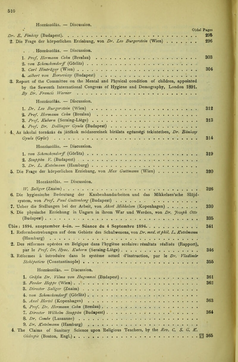 Hozzasz61as. — Discussion. •’ Oldal Pages Dr- E. Finaczy (Budapest) 295 2. Die Frage der korperlichen Erziehung, von Dr. Leo Burgerstein (Wien) 296 . , Hozzaszdlas. — Discussion. 1. Prof. Hermann Cohn (Breslau) 303 2. von Schenckendorff (Gorlitz) 3. Carl Hintrdger (Wien) 304 4. Albert von Berzeviczy (Budapest) 3. Report of the Committee on the Mental and Physical condition of children, appointed by the Sewenth International Congress of Hygiene and Demography, London 1891. By Dr. Francis Warner Hozzasz61as. — Discussion. 1. Dr. Leo Burgerstein (Wien) 312 2. Prof. Hermann Cohn (Breslau) 3. Prof. Kuborn (Seraing-Li^ge) 313 4. Prof. Dr. Dollinger Gyula (Budapest) 4. Az iskolai tornazas 6s jat6kok modszereinek birMata eg6szs6gi tekintetben, Dr. Banbczy Gyula (Gyor) 314 Hozzaszdlas. — Discussion. 1. von Schenckendorff (Gorlitz) 319 2. Szuppan V. (Budapest) 3. Dr. L. Kotelmann (Hamburg) 5. Die Frage der korperlichen Erziehung, von Max Guttmann (Wien) 320 Hozzaszdlas. — Discussion. IV. Saliger (Znaim) 326 6. Die hygienische Bedeutung der Knabenhandarbeiten und das Mikkelsen’sche Slojd- system, von Prof. Paul Guttenberg (Budapest) 7. Ueber die Stellungen bei der Arbeit, von Aksel Mikkelsen (Kopenhagen) 330 8. Die physische Erziehung in Ungarn in ihrem War und Werden, von Dr. Joseph Otto (Budapest) 335 tiles: 1894. szeptember 4-en. — Seance du 4 Septembre 1894 341 1. Reformbestrebungen auf dem Gebiete des Schulwesens, von Dr. med. etphil. L. Kotelmann (Hamburg) 2. Des r6formes op6r6es en Belgique dans l’hygi6ne scolaire: r6sultats realises (Rapport), par le Prof. Dr. Hyac. Kuborn (Seraing-Li6ge) 346 3. R6formes a introduire dans le syst6me actuel d’instruction, par le Dr. Vladimir Stchepotiew (Constantinople) 355 Hozzaszdlas. — Discussion. 1. Grafin Dr. Vilma von Hugonnai (Budapest) 361 2. Feodor Hoppe (Wien) 362 3. Director Saliger (Znaim) 4. von Schenckendorff (Gorlitz) 5. Axel Hertel (Kopenhagen) 363 6. Prof. Dr. Hermann Cohn (Breslau) 7. Director Wilhelm Szuppan (Budapest) 364 8. Dr. Combe (Lausanne) 9. Dr. Kotelmann (Hamburg) 4. The Claims of Sanitary Science upon Religious Teachers, by the Rev. C. S. G. K, Gillespie (Boston, Engl.) 0 365