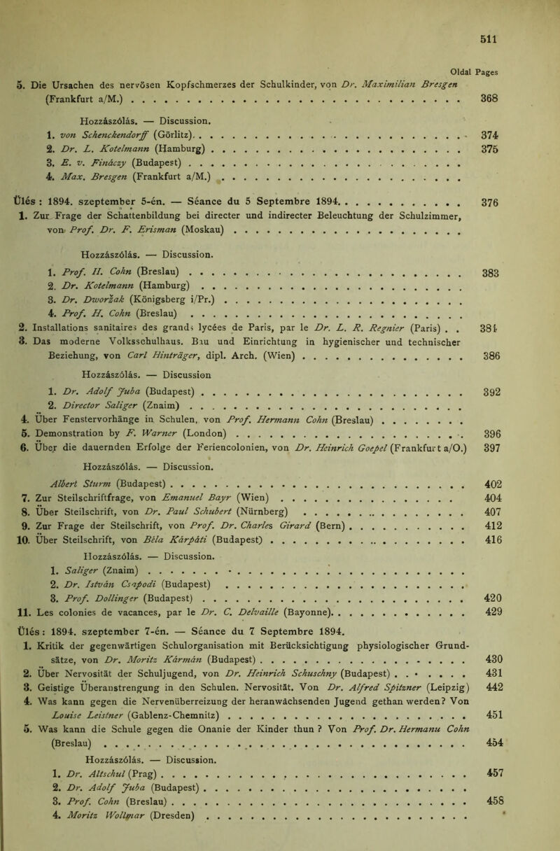 Oldal Pages 5. Die Ursachen des nervSseii Kopfschmerzes der Schulkiader, von Dr. Maximilian Bresgen (Frankfurt a/M.) 368 Hozz&sz6las. — Discussion. 1. von Schenckendorff (Gorlitz) - 374 2. Dr. L. Kotelmann (Hamburg) 375 3. ■£. V. Finaczy (Budapest) 4. Max. Bresgen (Frankfurt a/M.) t)les : 1894. szeptember 5-en. — Seance du 5 Septembre 1894 376 1. Zur Frage der Schattenbildung bei directer und indirecter Beleuchtung der Schulzimmer, von Prof. Dr. F. Erisman (Moskau) Hozziszdlis. — Discussion. 1. Prof. II. Cohn (Breslau) 383 2. Dr. Kotelmann (Hamburg) 3. Dr. Dworzak (Konigsberg i/Pr.) 4. Prof. H. Cohn (Breslau) 2. Installations sanitaires des grand, lycSes de Paris, par le Dr. L. R. Regnier (Paris) . . 381 3. Das moderne Volksschulhaus. Biu und Einrichtung in hygienischer und technischer Beziehung, von Carl Hintrdger, dipl. Arch. (Wien) 386 Hozzisz6las. — Discussion 1. Dr. Adolf Juba (Budapest) 392 2. Director Saliger (Znaim) 4. Uber Fenstervorhange in Schulen, von Prof. Herman7i Cohn (Breslau) 6. Demonstration by F. Warner (London) 396 6. Uber die dauernden Erfolge der Feriencolonien, von Dr. Heinrich (Frankfurt a/0.) 397 Hozzaszdlas. — Discussion. Albert Sturm (Budapest) 402 7. Zur Steilschriftfrage, von Emanuel Bayr (Wien) 404 8. Uber Steilschrift, von Dr. Paul Schubert (Niirnberg) 407 9. Zur Frage der Steilschrift, von Prof. Dr. Charles Girard (Bern) 412 10. Uber Steilschrift, von Bela Karpati (Budapest) 416 llozzaszblas. — Discussion. 1. Saliger (Znaim) • 2. Dr. Istvan Csapodi (Budapest) 3. Prof. Dollinger (Budapest) 420 11. Les colonies de vacances, par le Dr. C. Delvaille (Bayonne) 429 Dies: 1894. szeptember 7-en. — Seance du 7 Septembre 1894. 1. Kritik der gegenwartigen Schulorganisation mit Beriicksichtigung physiologischer Grund- s^tze, von Dr. Moritz Karman (Budapest) 430 2. Uber Nervositat der Schuljugend, von Dr. Heinrich Schuschny (Budapest) . . • .... 431 3. Geistige Uberanstrengung in den Schulen. Nervositat. Von Dr. Alfred Spitzner (Leipzig) 442 4. Was kann gegen die NerveniiberreizuDg der heranwachsenden Jugend gethan werden? Von Louise Leistner (Gablenz-Chemnitz) 451 5. Was kann die Schule gegen die Onanie der Kinder thun ? Von Prof. Dr. Hermann Cohn (Breslau) _ _ 454 Hozzaszdlas. — Discussion. 1. Dr. Altschul (Prag) 457 2. Dr. Adolf Juba (Budapest) 3. Prof. Cohn (Breslau) 458 4. Moritz Wolli/iar (Dresden) *