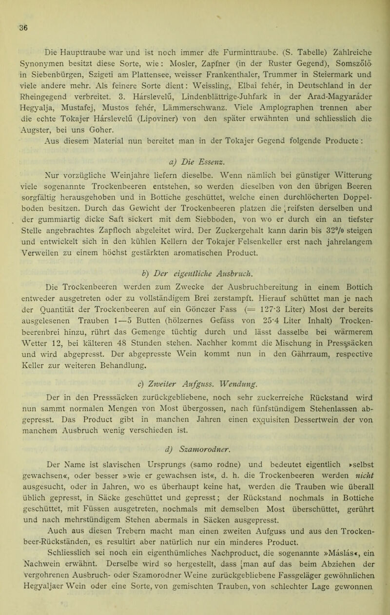 Die Haupttraube war und ist noch immer die Furminttraube. (S. Tabelle) Zahlreiche Synonymen besitzt diese Sorte, wie: Mosler, Zapfner (in der Ruster Gegend), Somszola in Siebenbiirgen, Szigeti am Plattensee, weisser Frankenthaler, Trummer in Steierinark und viele andere mehr. Als feinere Sorte dient: Weissling, Elbai feher, in Deutschland in der Rheingegend verbreitet. 3. Harslevelu, Lindenblattrige-Juhfark in der Arad-Magyarader Hegyalja, Mustafej, Mustos feher, Lammerschwanz. Viele Amplographen trennen aber die echte Tokajer Harslevelu (Lipoviner) von den spater erwahnten und schliesslich die Augster, bei uns Goher. Aus diesem Material nun bereitet man in der Tokajer Gegend folgende Producte : a) Die Essenz. Nur vorziigliche Weinjahre liefern dieselbe. Wenn namlich bei giinstiger Witterung viele sogenannte Trockenbeeren entstehen, so werden dieselben von den iibrigen Beeren sorgfaltig herausgehoben und in Bottiche geschiittet, welche einen durchlocherten Doppel- boden besitzen. Durch das Gewicht der Trockenbeeren platzen die [reifsten derselben und der gummiartig dicke Saft sickert mit dem Siebboden, von wo er durch ein an tiefster Stelle angebrachtes Zapfloch abgeleitet wird. Der Zuckergehalt kann darin bis 32°/o steigen und entwickelt sich in den kiihlen Kellern der Tokajer Felsenkeller erst nach jahrelangem Verweilen zu einem hochst gestarkten aromatischen Product. b) Der eigentliche Ausbruch. Die Trockenbeeren werden zum Zwecke der Ausbruchbereitung in einem Bottich entweder ausgetreten Oder zu vollstandigem Brei zerstampft. Hierauf schiittet man je nach der Ouantitat der Trockenbeeren auf ein Gonczer Fass (= 127-3 Liter) Most der bereits ausgelesenen Trauben 1—5 Butten (holzernes Gefass von 25'4 Liter Inhalt) Trocken- beerenbrei hinzu, riihrt das Gemenge tiichtig durch und lasst dasselbe bei warmerem Wetter 12, bei kalteren 48 Stunden stehen. Nachher kommt die Mischung in Pres^sacken und wird abgepresst. Der abgepresste Wein kommt nun in den Gahrraum, respective Keller zur weiteren Behandlung. c) Zweiter Aufguss. Wendung. Der in den Presssacken zuriickgebliebene, noch sehr zuckerreiche Riickstand wird nun sammt normalen Mengen von Most iibergossen, nach funfstiindigem Stehenlassen ab- gepresst. Das Product gibt in manchen Jahren einen exquisiten Dessertwein der von manchem Ausbruch wenig verschieden ist. d) Szamorodner. Der Name ist slavischen Ursprungs (samo rodne) und bedeutet eigentlich »selbst gewachsen«, Oder besser »wie er gewachsen ist«, d. h. die Trockenbeeren werden nicht ausgesucht, oder in Jahren, wo es iiberhaupt keine hat, werden die Trauben wie iiberall iiblich gepresst, in Sacke geschiittet und gepresst; der Ruckstand nochmals in Bottiche geschiittet, mit Fiissen ausgetreten, nochmals mit demselben Most iiberschiittet, geriihrt und nach mehrstiindigem Stehen abermals in Sacken ausgepresst. Auch aus diesen Trebern macht man einen zweiten Aufguss und aus den Trocken- beer-Riickstanden, es resultirt aber natiirlich nur ein minderes Product. Schliesslich sei noch ein eigenthiimliches Nachproduct, die sogenannte »Maslas«, ein Nachwein erwahnt. Derselbe wird so hergestellt, dass [man auf das beim Abziehen der vergohrenen Ausbruch- oder Szamorodner Weine zuriickgebliebene Fassgelager gewohnlichen Hegyaljaer Wein oder eine Sorte, von gemischten Trauben, von schlechter Lage gewonnen