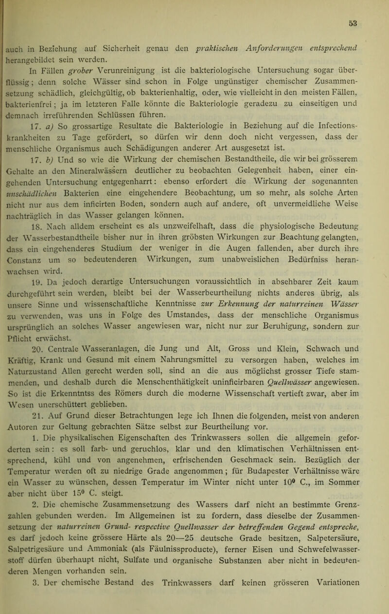 auch in Bezichung auf Sicherheit genau den praktischen Anforderungen entsprechend herangebildct scin werden. In Fallen grober Verunreinigung ist die bakteriologische Untersuchung sogar iiber- flussig; denn solche Wasser sind schon in Folge ungiinstiger chemischer Zusammen- setzung schadlich, gleichgiiltig, ob bakterienhaltig, Oder, wie vielleicht in den meisten Fallen, bakterienfrci; ja im letzteren Falle konnte die Bakteriologie geradezu zu einseitigen und demnach irrefuhrenden Schliissen fiihren. 17. a) So grossartige Resultate die Bakteriologie in Beziehung auf die Infections- krankheitcn zu Tage gefordert, so diirfen wir denn doch nicht vergessen, dass der menschliche Organismus auch Schadigungen anderer Art ausgesetzt ist. 17. b) Und so wie die Wirkung der chemischen Bestandtheile, die wir bei grosserem Gchalte an den Mineralwassern deutlicher zu beobachten Gelegenheit haben, einer ein- gehenden Untersuchung entgegenharrt: ebenso erfordert die Wirkung der sogenannten unschadlichen Baktericn eine eingehendere Beobachtung, um so mehr, als solche Arten nicht nur aus dem inficirten Boden, sondern auch auf andere, oft unvermeidliche Weise nachtraglich in das Wasser gelangen konnen. 18. Nach alldem erscheint es als unzweifelhaft, dass die physiologische Bedeutung der Wasscrbestandtheile bisher nur in ihren grobsten Wirkungen zur Beachtung gelangten, dass cin eingchenderes Studium der weniger in die Augen fallenden, aber durch ihre Constanz um so bedeutenderen Wirkungen, zum unabweislichen Bediirfniss heran- wachscn wird. 19. Da jedoch dcrartige Untersuchungen voraussichtlich in absehbarer Zeit kaum durchgefuhrt sein werden, bleibt bei der Wasserbeurtheilung nichts anderes iibrig, als unscrc Sinne und wissenschaftliche Kenntnisse zur Erkennung der naturreinen Wasser zu vcrwenden, was uns in Folge des Umstandes, dass der menschliche Organismus urspriinglich an solches Wasser angewiesen war, nicht nur zur Beruhigung, sondern zur Pflicht erwachst. 20. Centrale Wasseranlagen, die Jung und Alt, Gross und Klein, Schwach und Kriiftig, Krank und Gesund mit einem Nahrungsmittel zu versorgen haben, welches im Naturzustand Allen gerecht werden soli, sind an die aus moglichst grosser Tiefe stam- menden, und deshalb durch die Menschenthatigkeit uninficirbaren Quellwasser angewiesen. So ist die Erkenntntss des Romers durch die moderne Wissenschaft vertieft zwar, aber im Wesen unerschiittert geblieben. 21. Auf Grund dieser Betrachtungen lege ich Ihnen die folgenden, meistvon anderen Autoren zur Geltung gebrachten Siitze selbst zur Beurtheilung vor. 1. Die physikalischen Eigenschaften des Trinkwassers sollen die allgemein gefor- derten sein: es soli farb- und geruchlos, klar und den klimatischen Verhaltnissen ent- sprechend, kiihl und von angenehmen, erfrischenden Geschmack sein. Beziiglich der Tempcratur werden oft zu niedrige Grade angenommen ; fur Budapester Verhaltnisse ware cin Wasser zu wtinschen, dessen Temperatur im Winter nicht unter 10° C., im Sommer aber nicht fiber 15° C. steigt. 2. Die chemische Zusammensetzung des Wassers darf nicht an bestimmte Grenz- zahlen gebunden werden. Im Allgemeinen ist zu fordern, dass dieselbe der Zusammen- setzung dcr naturreinen Grund- respective Quellwasser der betreffenden Gegend enispreche, es darf jedoch keine grossere Harte als 20—25 deutsche Grade besitzen, Salpetersaure, Salpctrigesuure und Ammoniak (als Faulnissproducte), ferner Eisen und Schwefelwasser- stoff diirfen iiberhaupt nicht, Sulfate und organische Substanzen aber nicht in bedeuten- deren Mengen vorhanden sein. 3. Der chemische Bestand des Trinkwassers darf keinen grosseren Variationen